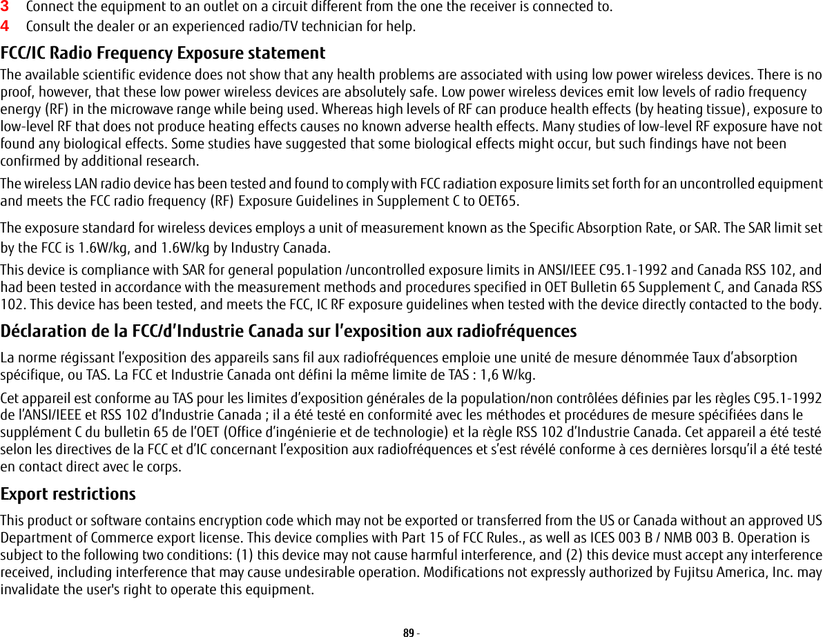 89 - 3Connect the equipment to an outlet on a circuit different from the one the receiver is connected to.4Consult the dealer or an experienced radio/TV technician for help.FCC/IC Radio Frequency Exposure statement The available scientific evidence does not show that any health problems are associated with using low power wireless devices. There is no proof, however, that these low power wireless devices are absolutely safe. Low power wireless devices emit low levels of radio frequency energy (RF) in the microwave range while being used. Whereas high levels of RF can produce health effects (by heating tissue), exposure to low-level RF that does not produce heating effects causes no known adverse health effects. Many studies of low-level RF exposure have not found any biological effects. Some studies have suggested that some biological effects might occur, but such findings have not been confirmed by additional research. The wireless LAN radio device has been tested and found to comply with FCC radiation exposure limits set forth for an uncontrolled equipment and meets the FCC radio frequency (RF) Exposure Guidelines in Supplement C to OET65.The exposure standard for wireless devices employs a unit of measurement known as the Specific Absorption Rate, or SAR. The SAR limit set by the FCC is 1.6W/kg, and 1.6W/kg by Industry Canada. This device is compliance with SAR for general population /uncontrolled exposure limits in ANSI/IEEE C95.1-1992 and Canada RSS 102, and had been tested in accordance with the measurement methods and procedures specified in OET Bulletin 65 Supplement C, and Canada RSS 102. This device has been tested, and meets the FCC, IC RF exposure guidelines when tested with the device directly contacted to the body. D&eacute;claration de la FCC/d&rsquo;Industrie Canada sur l&rsquo;exposition aux radiofr&eacute;quences  La norme r&eacute;gissant l&rsquo;exposition des appareils sans fil aux radiofr&eacute;quences emploie une unit&eacute; de mesure d&eacute;nomm&eacute;e Taux d&rsquo;absorption sp&eacute;cifique, ou TAS. La FCC et Industrie Canada ont d&eacute;fini la m&ecirc;me limite de TAS : 1,6 W/kg.Cet appareil est conforme au TAS pour les limites d&rsquo;exposition g&eacute;n&eacute;rales de la population/non contr&ocirc;l&eacute;es d&eacute;finies par les r&egrave;gles C95.1-1992 de l&rsquo;ANSI/IEEE et RSS 102 d&rsquo;Industrie Canada ; il a &eacute;t&eacute; test&eacute; en conformit&eacute; avec les m&eacute;thodes et proc&eacute;dures de mesure sp&eacute;cifi&eacute;es dans le suppl&eacute;ment C du bulletin 65 de l&rsquo;OET (Office d&rsquo;ing&eacute;nierie et de technologie) et la r&egrave;gle RSS 102 d&rsquo;Industrie Canada. Cet appareil a &eacute;t&eacute; test&eacute; selon les directives de la FCC et d&rsquo;IC concernant l&rsquo;exposition aux radiofr&eacute;quences et s&rsquo;est r&eacute;v&eacute;l&eacute; conforme &agrave; ces derni&egrave;res lorsqu&rsquo;il a &eacute;t&eacute; test&eacute; en contact direct avec le corps.Export restrictions This product or software contains encryption code which may not be exported or transferred from the US or Canada without an approved US Department of Commerce export license. This device complies with Part 15 of FCC Rules., as well as ICES 003 B / NMB 003 B. Operation is subject to the following two conditions: (1) this device may not cause harmful interference, and (2) this device must accept any interference received, including interference that may cause undesirable operation. Modifications not expressly authorized by Fujitsu America, Inc. may invalidate the user's right to operate this equipment.