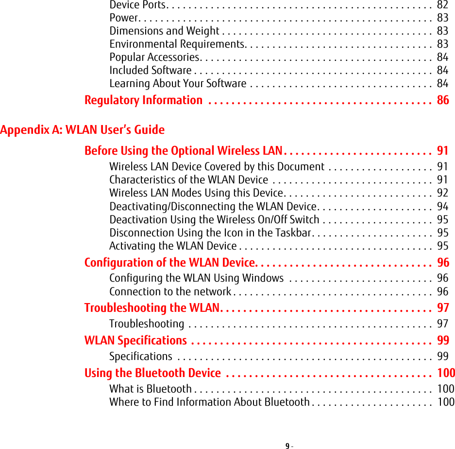 9 - Device Ports. . . . . . . . . . . . . . . . . . . . . . . . . . . . . . . . . . . . . . . . . . . . . . . .  82Power. . . . . . . . . . . . . . . . . . . . . . . . . . . . . . . . . . . . . . . . . . . . . . . . . . . . .  83Dimensions and Weight . . . . . . . . . . . . . . . . . . . . . . . . . . . . . . . . . . . . . .  83Environmental Requirements. . . . . . . . . . . . . . . . . . . . . . . . . . . . . . . . . .  83Popular Accessories. . . . . . . . . . . . . . . . . . . . . . . . . . . . . . . . . . . . . . . . . .  84Included Software . . . . . . . . . . . . . . . . . . . . . . . . . . . . . . . . . . . . . . . . . . .  84Learning About Your Software . . . . . . . . . . . . . . . . . . . . . . . . . . . . . . . . .  84Regulatory Information  . . . . . . . . . . . . . . . . . . . . . . . . . . . . . . . . . . . . . . .  86Appendix A: WLAN User&rsquo;s GuideBefore Using the Optional Wireless LAN. . . . . . . . . . . . . . . . . . . . . . . . . .  91Wireless LAN Device Covered by this Document . . . . . . . . . . . . . . . . . . .  91Characteristics of the WLAN Device . . . . . . . . . . . . . . . . . . . . . . . . . . . . .  91Wireless LAN Modes Using this Device. . . . . . . . . . . . . . . . . . . . . . . . . . .  92Deactivating/Disconnecting the WLAN Device. . . . . . . . . . . . . . . . . . . . .  94Deactivation Using the Wireless On/Off Switch . . . . . . . . . . . . . . . . . . . .  95Disconnection Using the Icon in the Taskbar. . . . . . . . . . . . . . . . . . . . . .  95Activating the WLAN Device . . . . . . . . . . . . . . . . . . . . . . . . . . . . . . . . . . .  95Configuration of the WLAN Device. . . . . . . . . . . . . . . . . . . . . . . . . . . . . . .  96Configuring the WLAN Using Windows  . . . . . . . . . . . . . . . . . . . . . . . . . .  96Connection to the network . . . . . . . . . . . . . . . . . . . . . . . . . . . . . . . . . . . .  96Troubleshooting the WLAN. . . . . . . . . . . . . . . . . . . . . . . . . . . . . . . . . . . . .  97Troubleshooting . . . . . . . . . . . . . . . . . . . . . . . . . . . . . . . . . . . . . . . . . . . .  97WLAN Specifications . . . . . . . . . . . . . . . . . . . . . . . . . . . . . . . . . . . . . . . . . .  99Specifications  . . . . . . . . . . . . . . . . . . . . . . . . . . . . . . . . . . . . . . . . . . . . . .  99Using the Bluetooth Device  . . . . . . . . . . . . . . . . . . . . . . . . . . . . . . . . . . . .  100What is Bluetooth . . . . . . . . . . . . . . . . . . . . . . . . . . . . . . . . . . . . . . . . . . .  100Where to Find Information About Bluetooth . . . . . . . . . . . . . . . . . . . . . .  100