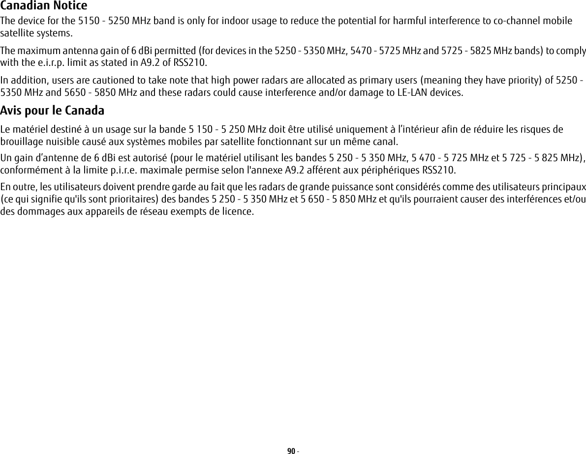 90 - Canadian Notice The device for the 5150 - 5250 MHz band is only for indoor usage to reduce the potential for harmful interference to co-channel mobile satellite systems.The maximum antenna gain of 6 dBi permitted (for devices in the 5250 - 5350 MHz, 5470 - 5725 MHz and 5725 - 5825 MHz bands) to comply with the e.i.r.p. limit as stated in A9.2 of RSS210.In addition, users are cautioned to take note that high power radars are allocated as primary users (meaning they have priority) of 5250 - 5350 MHz and 5650 - 5850 MHz and these radars could cause interference and/or damage to LE-LAN devices.Avis pour le CanadaLe mat&eacute;riel destin&eacute; &agrave; un usage sur la bande 5 150 - 5 250 MHz doit &ecirc;tre utilis&eacute; uniquement &agrave; l&rsquo;int&eacute;rieur afin de r&eacute;duire les risques de brouillage nuisible caus&eacute; aux syst&egrave;mes mobiles par satellite fonctionnant sur un m&ecirc;me canal.Un gain d&rsquo;antenne de 6 dBi est autoris&eacute; (pour le mat&eacute;riel utilisant les bandes 5 250 - 5 350 MHz, 5 470 - 5 725 MHz et 5 725 - 5 825 MHz), conform&eacute;ment &agrave; la limite p.i.r.e. maximale permise selon l'annexe A9.2 aff&eacute;rent aux p&eacute;riph&eacute;riques RSS210.En outre, les utilisateurs doivent prendre garde au fait que les radars de grande puissance sont consid&eacute;r&eacute;s comme des utilisateurs principaux (ce qui signifie qu'ils sont prioritaires) des bandes 5 250 - 5 350 MHz et 5 650 - 5 850 MHz et qu'ils pourraient causer des interf&eacute;rences et/ou des dommages aux appareils de r&eacute;seau exempts de licence.