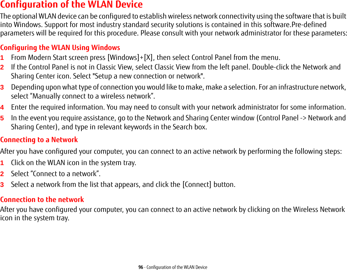 96 - Configuration of the WLAN DeviceConfiguration of the WLAN DeviceThe optional WLAN device can be configured to establish wireless network connectivity using the software that is built into Windows. Support for most industry standard security solutions is contained in this software.Pre-defined parameters will be required for this procedure. Please consult with your network administrator for these parameters:Configuring the WLAN Using Windows1From Modern Start screen press [Windows]+[X], then select Control Panel from the menu.2If the Control Panel is not in Classic View, select Classic View from the left panel. Double-click the Network and Sharing Center icon. Select "Setup a new connection or network".3Depending upon what type of connection you would like to make, make a selection. For an infrastructure network, select &ldquo;Manually connect to a wireless network&rdquo;.4Enter the required information. You may need to consult with your network administrator for some information.5In the event you require assistance, go to the Network and Sharing Center window (Control Panel -> Network and Sharing Center), and type in relevant keywords in the Search box. Connecting to a Network After you have configured your computer, you can connect to an active network by performing the following steps:1Click on the WLAN icon in the system tray.2Select &ldquo;Connect to a network&rdquo;.3Select a network from the list that appears, and click the [Connect] button.Connection to the networkAfter you have configured your computer, you can connect to an active network by clicking on the Wireless Network icon in the system tray.