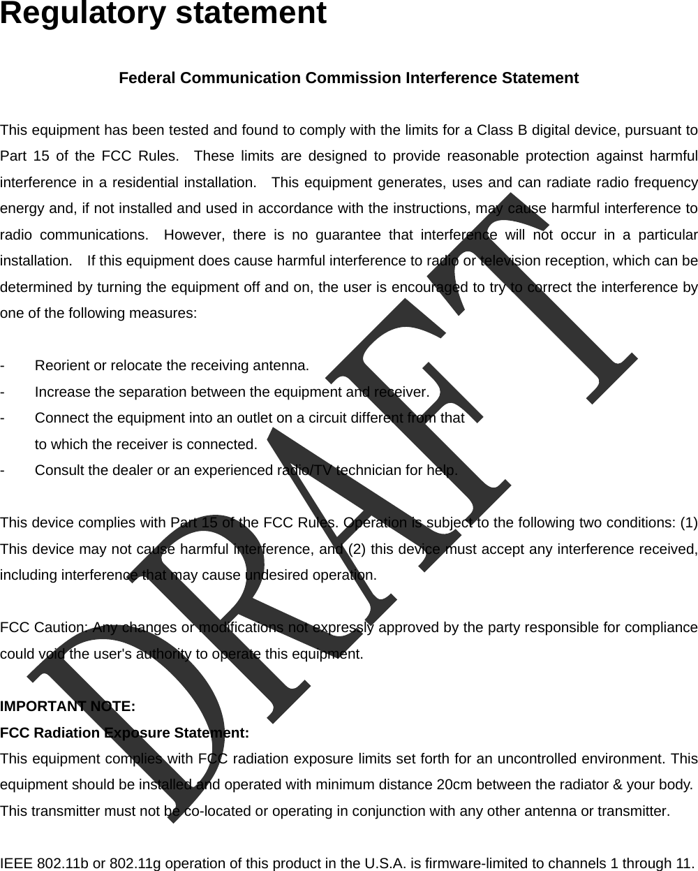  Regulatory statement  Federal Communication Commission Interference Statement  This equipment has been tested and found to comply with the limits for a Class B digital device, pursuant to Part 15 of the FCC Rules.  These limits are designed to provide reasonable protection against harmful interference in a residential installation.  This equipment generates, uses and can radiate radio frequency energy and, if not installed and used in accordance with the instructions, may cause harmful interference to radio communications.  However, there is no guarantee that interference will not occur in a particular installation.    If this equipment does cause harmful interference to radio or television reception, which can be determined by turning the equipment off and on, the user is encouraged to try to correct the interference by one of the following measures:  -  Reorient or relocate the receiving antenna. -  Increase the separation between the equipment and receiver. -  Connect the equipment into an outlet on a circuit different from that to which the receiver is connected. -  Consult the dealer or an experienced radio/TV technician for help.  This device complies with Part 15 of the FCC Rules. Operation is subject to the following two conditions: (1) This device may not cause harmful interference, and (2) this device must accept any interference received, including interference that may cause undesired operation.  FCC Caution: Any changes or modifications not expressly approved by the party responsible for compliance could void the user's authority to operate this equipment.  IMPORTANT NOTE: FCC Radiation Exposure Statement: This equipment complies with FCC radiation exposure limits set forth for an uncontrolled environment. This equipment should be installed and operated with minimum distance 20cm between the radiator &amp; your body. This transmitter must not be co-located or operating in conjunction with any other antenna or transmitter.  IEEE 802.11b or 802.11g operation of this product in the U.S.A. is firmware-limited to channels 1 through 11. 