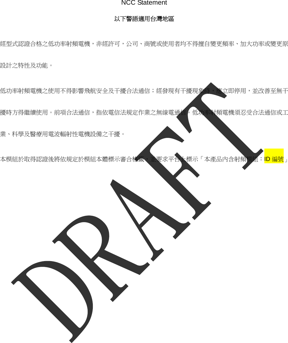  NCC Statement 以下警語適用台灣地區 經型式認證合格之低功率射頻電機，非經許可，公司、商號或使用者均不得擅自變更頻率、加大功率或變更原設計之特性及功能。  低功率射頻電機之使用不得影響飛航安全及干擾合法通信；經發現有干擾現象時，應立即停用，並改善至無干擾時方得繼續使用。前項合法通信，指依電信法規定作業之無線電通信。低功率射頻電機須忍受合法通信或工業、科學及醫療用電波輻射性電機設備之干擾。 本模組於取得認證後將依規定於模組本體標示審合格籤，並要求平台上標示「本產品內含射頻模組：ID 編號」   