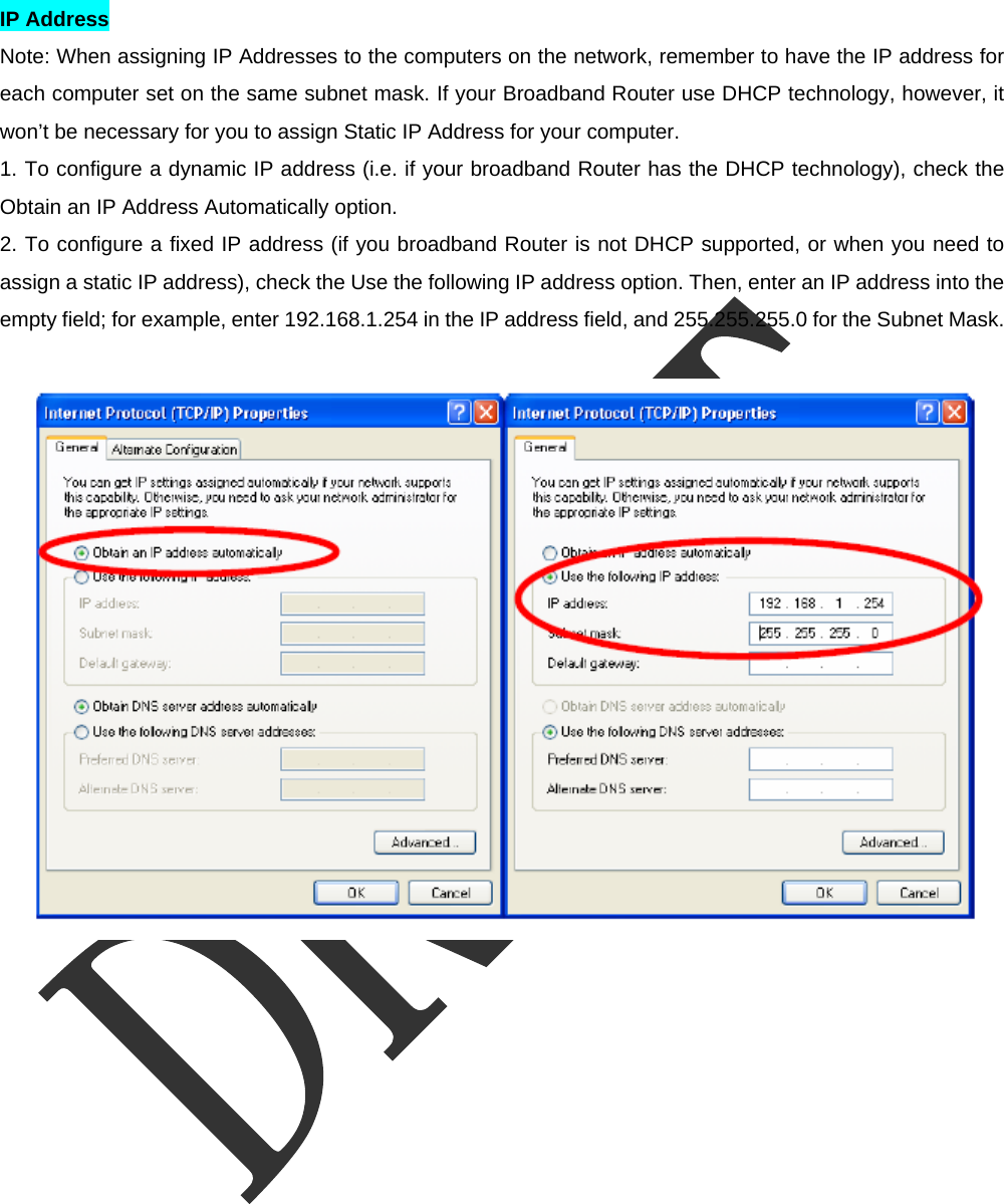  IP Address   Note: When assigning IP Addresses to the computers on the network, remember to have the IP address for each computer set on the same subnet mask. If your Broadband Router use DHCP technology, however, it won&rsquo;t be necessary for you to assign Static IP Address for your computer.   1. To configure a dynamic IP address (i.e. if your broadband Router has the DHCP technology), check the Obtain an IP Address Automatically option.   2. To configure a fixed IP address (if you broadband Router is not DHCP supported, or when you need to assign a static IP address), check the Use the following IP address option. Then, enter an IP address into the empty field; for example, enter 192.168.1.254 in the IP address field, and 255.255.255.0 for the Subnet Mask.   