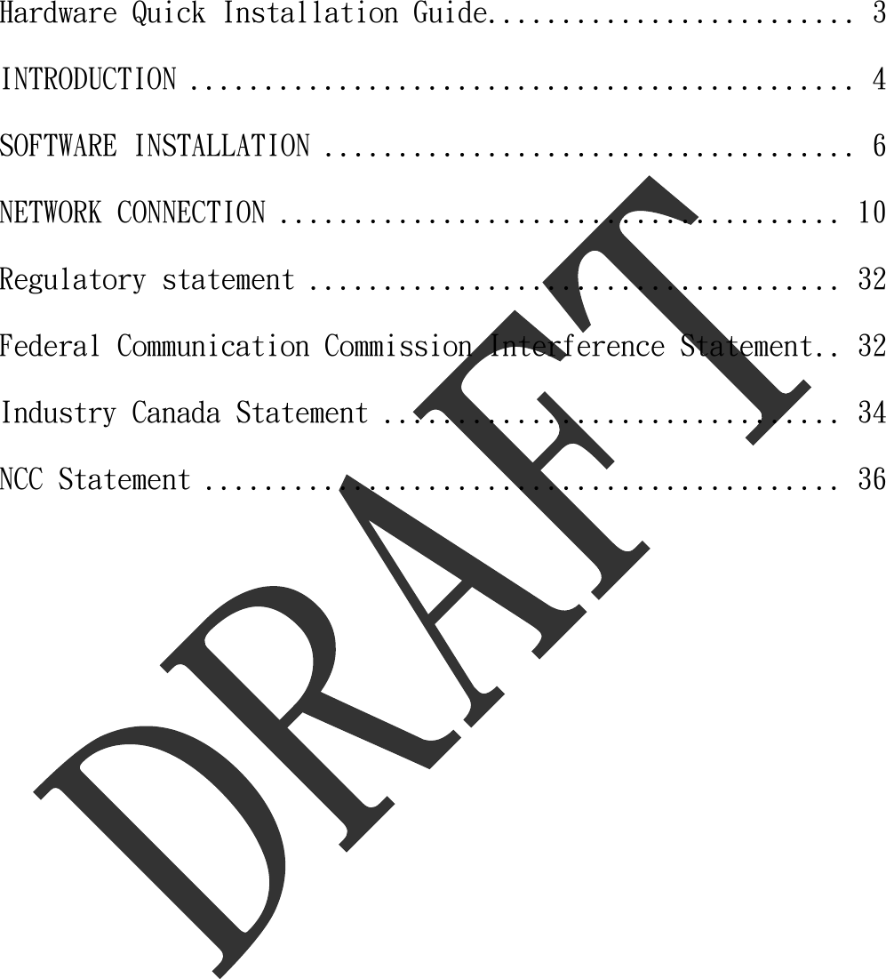     Hardware Quick Installation Guide ......................... 3 INTRODUCTION ............................................. 4 SOFTWARE INSTALLATION .................................... 6 NETWORK CONNECTION ...................................... 10 Regulatory statement .................................... 32 Federal Communication Commission Interference Statement .. 32 Industry Canada Statement ............................... 34 NCC Statement ........................................... 36  