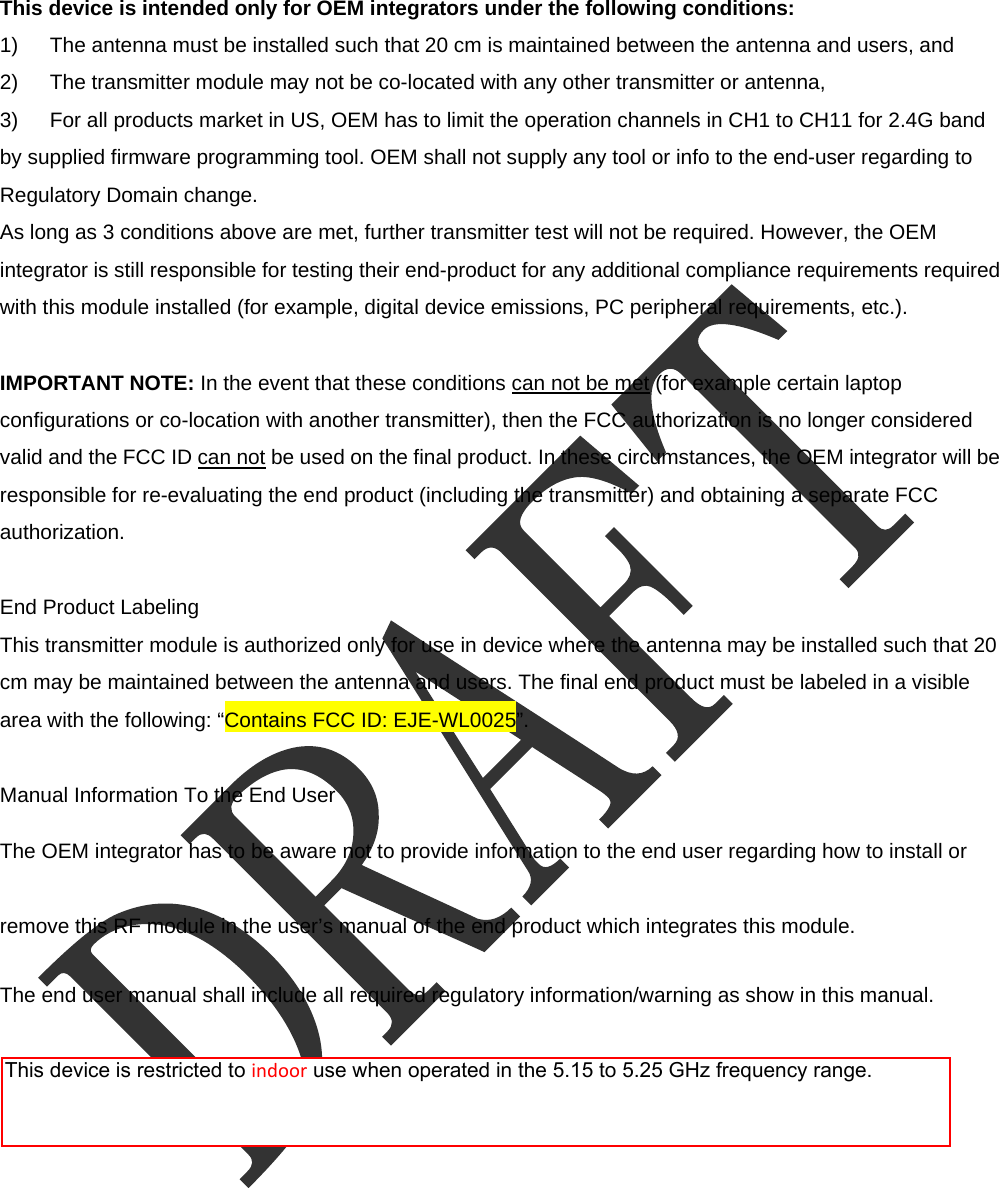  This device is intended only for OEM integrators under the following conditions: 1)  The antenna must be installed such that 20 cm is maintained between the antenna and users, and   2)  The transmitter module may not be co-located with any other transmitter or antenna,   3)  For all products market in US, OEM has to limit the operation channels in CH1 to CH11 for 2.4G band by supplied firmware programming tool. OEM shall not supply any tool or info to the end-user regarding to Regulatory Domain change. As long as 3 conditions above are met, further transmitter test will not be required. However, the OEM integrator is still responsible for testing their end-product for any additional compliance requirements required with this module installed (for example, digital device emissions, PC peripheral requirements, etc.).  IMPORTANT NOTE: In the event that these conditions can not be met (for example certain laptop configurations or co-location with another transmitter), then the FCC authorization is no longer considered valid and the FCC ID can not be used on the final product. In these circumstances, the OEM integrator will be responsible for re-evaluating the end product (including the transmitter) and obtaining a separate FCC authorization.  End Product Labeling This transmitter module is authorized only for use in device where the antenna may be installed such that 20 cm may be maintained between the antenna and users. The final end product must be labeled in a visible area with the following: &ldquo;Contains FCC ID: EJE-WL0025&rdquo;.  Manual Information To the End User The OEM integrator has to be aware not to provide information to the end user regarding how to install or remove this RF module in the user&rsquo;s manual of the end product which integrates this module. The end user manual shall include all required regulatory information/warning as show in this manual.   This device is restricted to indoor use when operated in the 5.15 to 5.25 GHz frequency range.