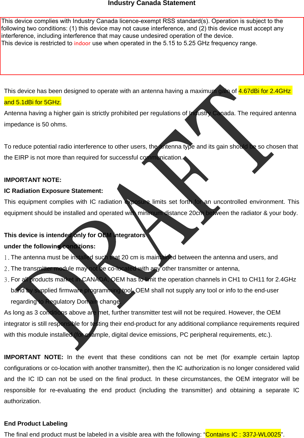  Industry Canada Statement  This device complies with RSS-210 of the Industry Canada Rules. Operation is subject to the following two conditions: 1) this device may not cause interference and 2) this device must accept any interference, including interference that may cause undesired operation of the device  This device has been designed to operate with an antenna having a maximum gain of 4.67dBi for 2.4GHz and 5.1dBi for 5GHz. Antenna having a higher gain is strictly prohibited per regulations of Industry Canada. The required antenna impedance is 50 ohms.  To reduce potential radio interference to other users, the antenna type and its gain should be so chosen that the EIRP is not more than required for successful communication.  IMPORTANT NOTE: IC Radiation Exposure Statement: This equipment complies with IC radiation exposure limits set forth for an uncontrolled environment. This equipment should be installed and operated with minimum distance 20cm between the radiator &amp; your body.  This device is intended only for OEM integrators   under the following conditions: 1. The antenna must be installed such that 20 cm is maintained between the antenna and users, and   2. The transmitter module may not be co-located with any other transmitter or antenna,   3. For all products market in CANADA, OEM has to limit the operation channels in CH1 to CH11 for 2.4GHz band by supplied firmware programming tool. OEM shall not supply any tool or info to the end-user regarding to Regulatory Domain change. As long as 3 conditions above are met, further transmitter test will not be required. However, the OEM integrator is still responsible for testing their end-product for any additional compliance requirements required with this module installed (for example, digital device emissions, PC peripheral requirements, etc.).  IMPORTANT NOTE: In the event that these conditions can not be met (for example certain laptop configurations or co-location with another transmitter), then the IC authorization is no longer considered valid and the IC ID can not be used on the final product. In these circumstances, the OEM integrator will be responsible for re-evaluating the end product (including the transmitter) and obtaining a separate IC authorization.  End Product Labeling The final end product must be labeled in a visible area with the following: &ldquo;Contains IC : 337J-WL0025&rdquo;. This device complies with Industry Canada licence-exempt RSS standard(s). Operation is subject to the following two conditions: (1) this device may not cause interference, and (2) this device must accept any interference, including interference that may cause undesired operation of the device. This device is restricted to indoor use when operated in the 5.15 to 5.25 GHz frequency range.