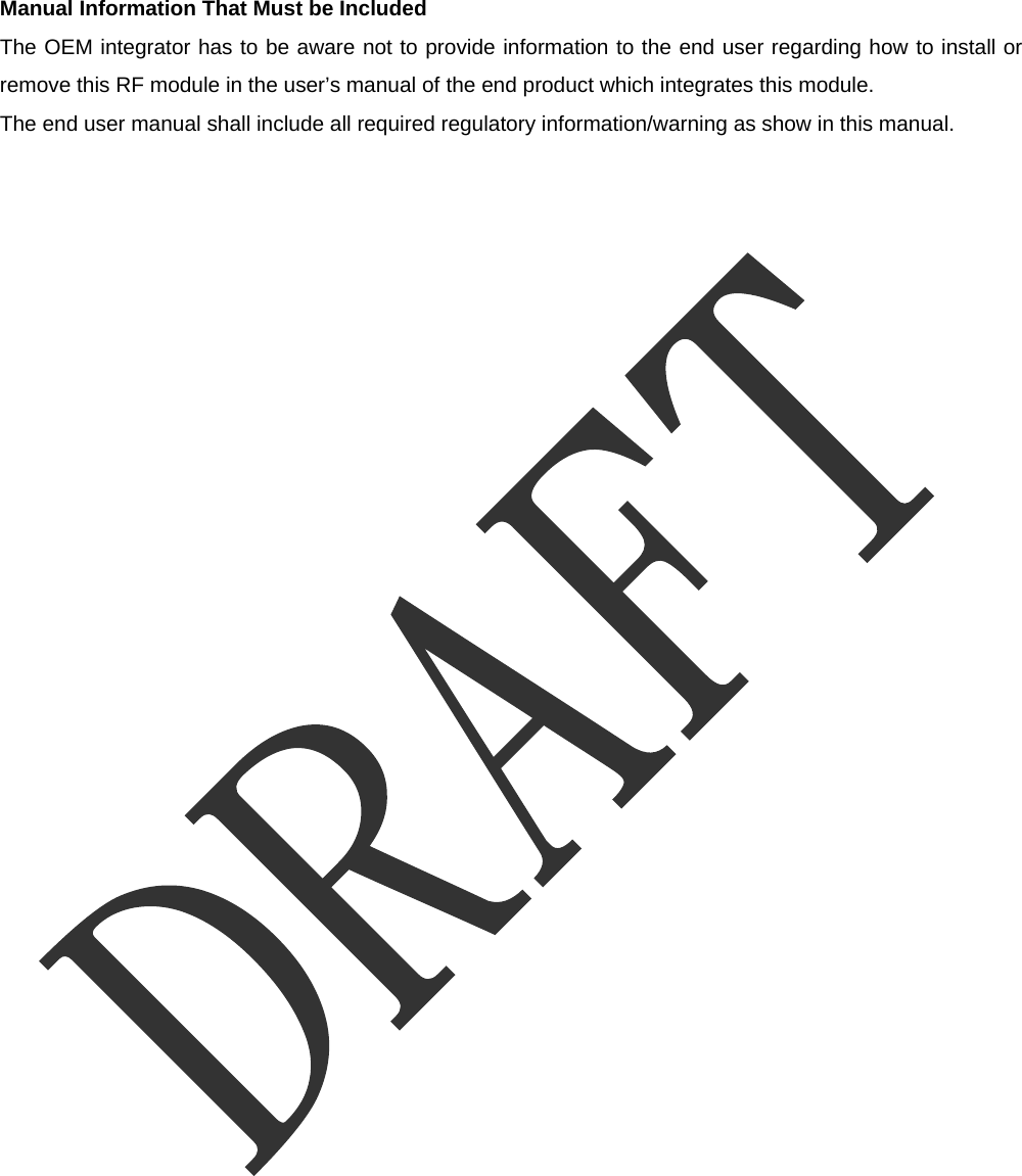   Manual Information That Must be Included The OEM integrator has to be aware not to provide information to the end user regarding how to install or remove this RF module in the user&rsquo;s manual of the end product which integrates this module. The end user manual shall include all required regulatory information/warning as show in this manual.  