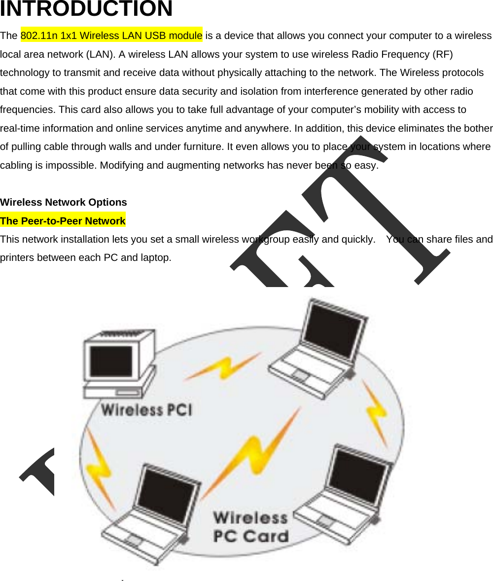  INTRODUCTION The 802.11n 1x1 Wireless LAN USB module is a device that allows you connect your computer to a wireless local area network (LAN). A wireless LAN allows your system to use wireless Radio Frequency (RF) technology to transmit and receive data without physically attaching to the network. The Wireless protocols that come with this product ensure data security and isolation from interference generated by other radio frequencies. This card also allows you to take full advantage of your computer&rsquo;s mobility with access to real-time information and online services anytime and anywhere. In addition, this device eliminates the bother of pulling cable through walls and under furniture. It even allows you to place your system in locations where cabling is impossible. Modifying and augmenting networks has never been so easy.    Wireless Network Options   The Peer-to-Peer Network   This network installation lets you set a small wireless workgroup easily and quickly.    You can share files and printers between each PC and laptop.    