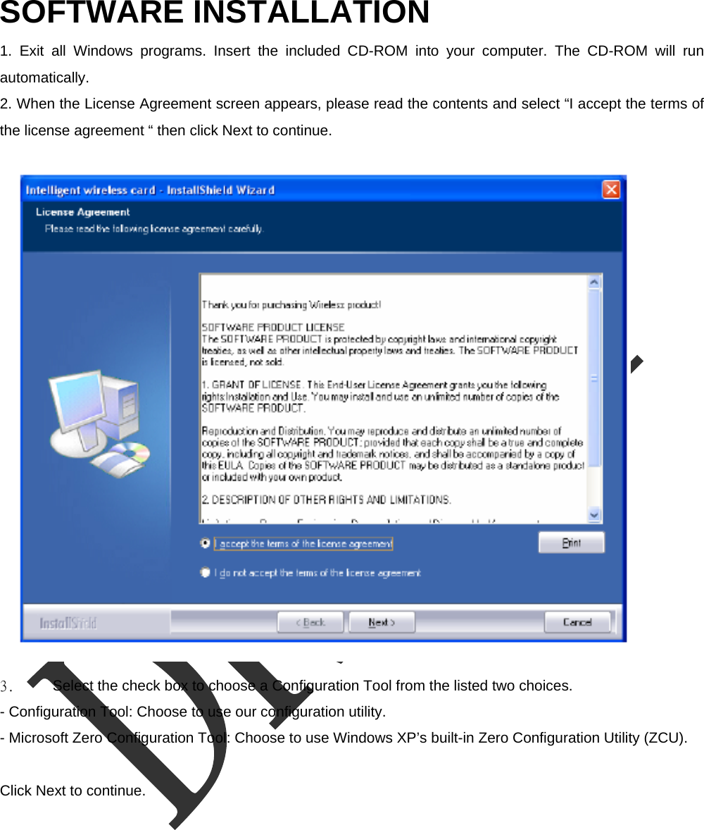  SOFTWARE INSTALLATION   1. Exit all Windows programs. Insert the included CD-ROM into your computer. The CD-ROM will run automatically.  2. When the License Agreement screen appears, please read the contents and select &ldquo;I accept the terms of the license agreement &ldquo; then click Next to continue.  3.  Select the check box to choose a Configuration Tool from the listed two choices.     - Configuration Tool: Choose to use our configuration utility.     - Microsoft Zero Configuration Tool: Choose to use Windows XP&rsquo;s built-in Zero Configuration Utility (ZCU).    Click Next to continue. 