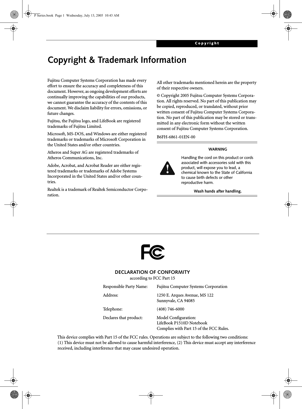 CopyrightCopyright &amp; Trademark InformationFujitsu Computer Systems Corporation has made every effort to ensure the accuracy and completeness of this document. However, as ongoing development efforts are continually improving the capabilities of our products, we cannot guarantee the accuracy of the contents of this document. We disclaim liability for errors, omissions, or future changes.Fujitsu, the Fujitsu logo, and LifeBook are registered trademarks of Fujitsu Limited.Microsoft, MS-DOS, and Windows are either registered trademarks or trademarks of Microsoft Corporation in the United States and/or other countries.Atheros and Super AG are registered trademarks of Atheros Communications, Inc.Adobe, Acrobat, and Acrobat Reader are either regis-tered trademarks or trademarks of Adobe Systems Incorporated in the United States and/or other coun-tries.Realtek is a trademark of Realtek Semiconductor Corpo-ration.  All other trademarks mentioned herein are the property of their respective owners.&copy; Copyright 2005 Fujitsu Computer Systems Corpora-tion. All rights reserved. No part of this publication may be copied, reproduced, or translated, without prior written consent of Fujitsu Computer Systems Corpora-tion. No part of this publication may be stored or trans-mitted in any electronic form without the written consent of Fujitsu Computer Systems Corporation.B6FH-6861-01EN-00WARNINGHandling the cord on this product or cords associated with accessories sold with this product, will expose you to lead, a chemical known to the State of California to cause birth defects or other reproductive harm. Wash hands after handling.DECLARATION OF CONFORMITYaccording to FCC Part 15Responsible Party Name: Fujitsu Computer Systems CorporationAddress:  1250 E. Arques Avenue, MS 122Sunnyvale, CA 94085Telephone: (408) 746-6000Declares that product: Model Configuration:LifeBook P1510D Notebook Complies with Part 15 of the FCC Rules.This device complies with Part 15 of the FCC rules. Operations are subject to the following two conditions:(1) This device must not be allowed to cause harmful interference, (2) This device must accept any interference received, including interference that may cause undesired operation.P Series.book  Page 1  Wednesday, July 13, 2005  10:43 AM