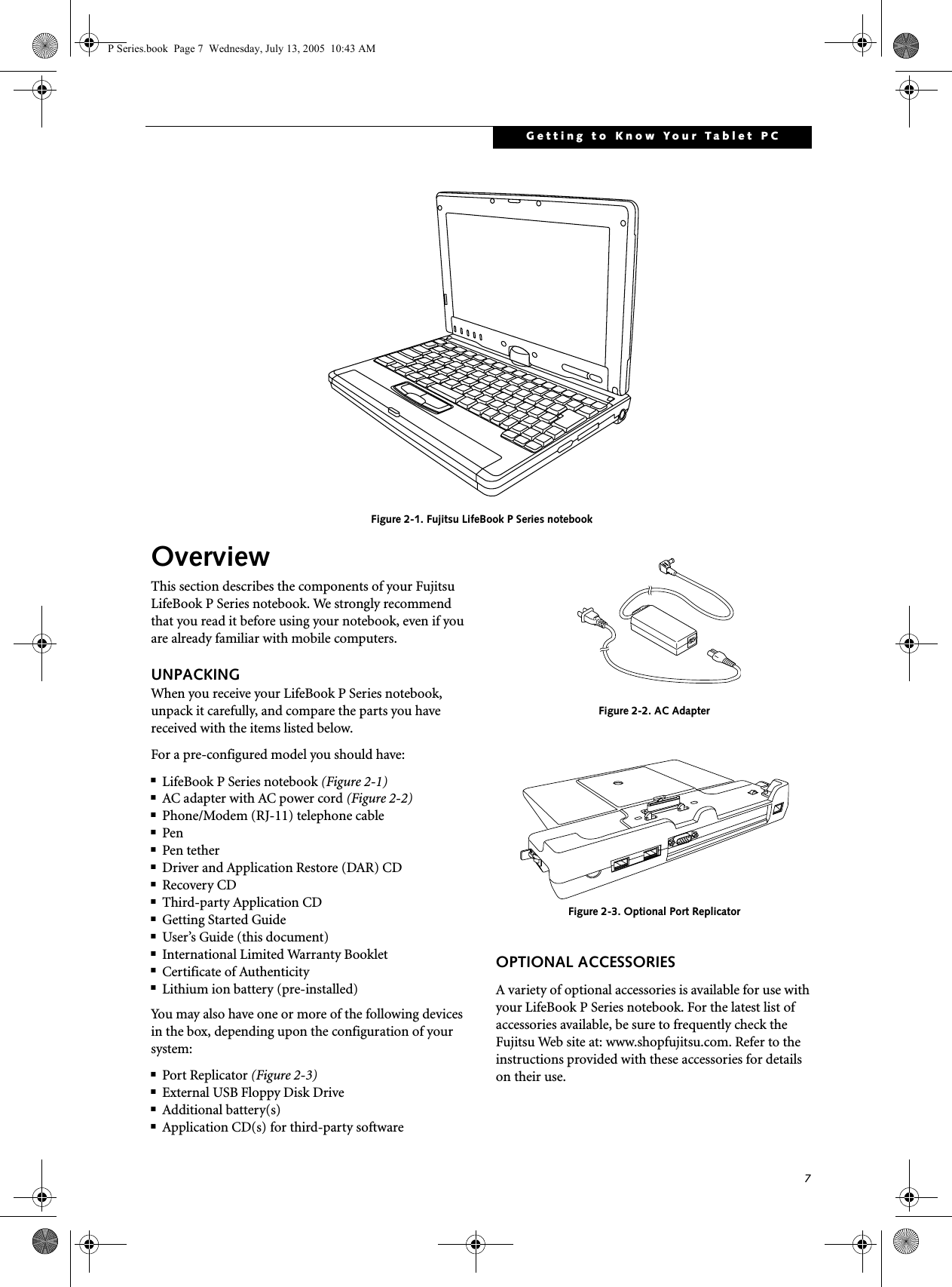 7Getting to Know Your Tablet PC Figure 2-1. Fujitsu LifeBook P Series notebook OverviewThis section describes the components of your Fujitsu LifeBook P Series notebook. We strongly recommend that you read it before using your notebook, even if you are already familiar with mobile computers.UNPACKINGWhen you receive your LifeBook P Series notebook, unpack it carefully, and compare the parts you have received with the items listed below.For a pre-configured model you should have:■LifeBook P Series notebook (Figure 2-1)■AC adapter with AC power cord (Figure 2-2)■Phone/Modem (RJ-11) telephone cable■Pen■Pen tether■Driver and Application Restore (DAR) CD■Recovery CD■Third-party Application CD■Getting Started Guide■User&rsquo;s Guide (this document)■International Limited Warranty Booklet■Certificate of Authenticity■Lithium ion battery (pre-installed)You may also have one or more of the following devices in the box, depending upon the configuration of your system:■Port Replicator (Figure 2-3)■External USB Floppy Disk Drive■Additional battery(s)■Application CD(s) for third-party software Figure 2-2. AC AdapterFigure 2-3. Optional Port ReplicatorOPTIONAL ACCESSORIESA variety of optional accessories is available for use with your LifeBook P Series notebook. For the latest list of accessories available, be sure to frequently check the Fujitsu Web site at: www.shopfujitsu.com. Refer to the instructions provided with these accessories for details on their use.P Series.book  Page 7  Wednesday, July 13, 2005  10:43 AM