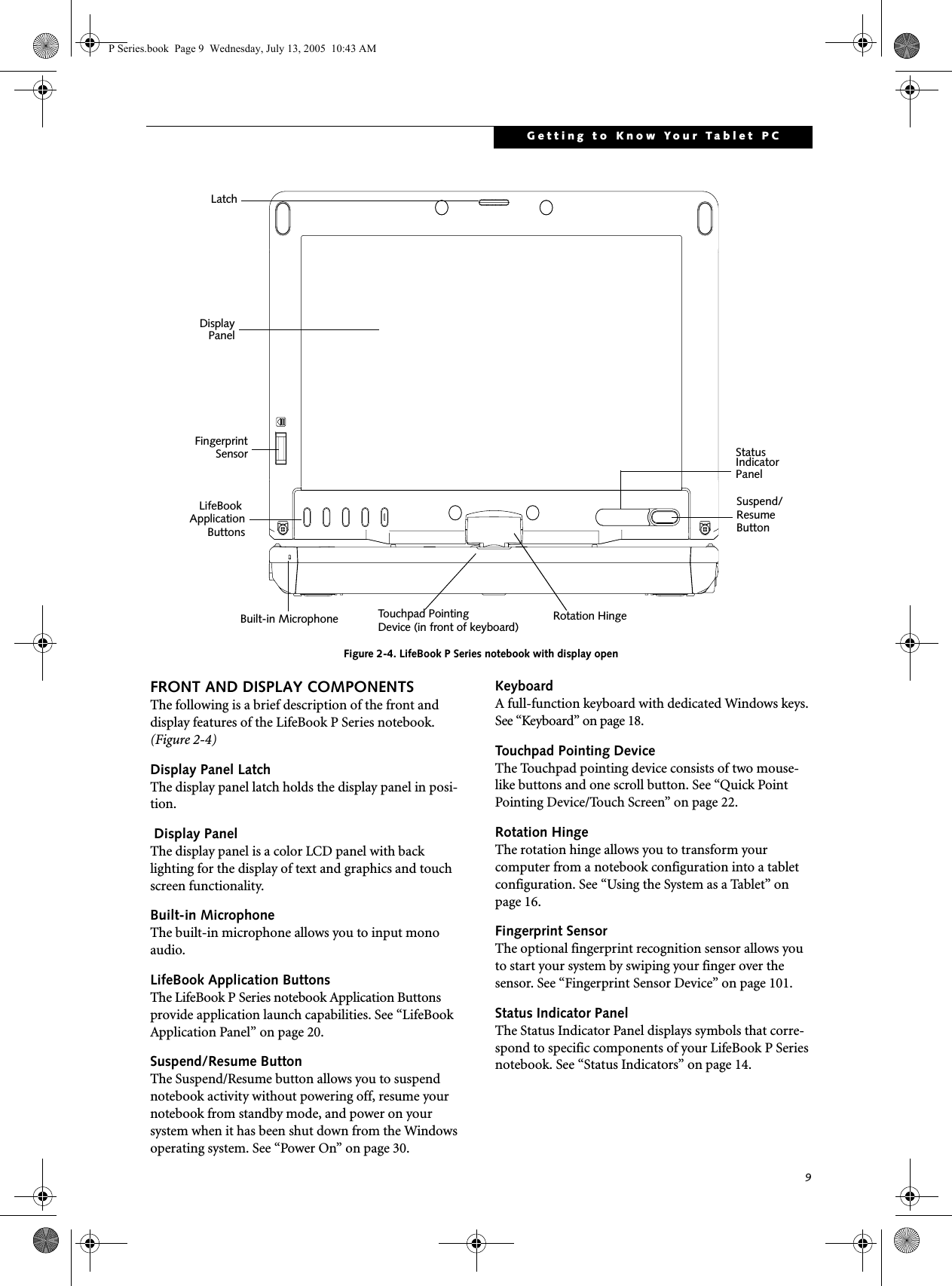 9Getting to Know Your Tablet PCFigure 2-4. LifeBook P Series notebook with display openFRONT AND DISPLAY COMPONENTSThe following is a brief description of the front and display features of the LifeBook P Series notebook. (Figure 2-4)Display Panel LatchThe display panel latch holds the display panel in posi-tion. Display PanelThe display panel is a color LCD panel with back lighting for the display of text and graphics and touch screen functionality. Built-in MicrophoneThe built-in microphone allows you to input mono audio. LifeBook Application ButtonsThe LifeBook P Series notebook Application Buttons provide application launch capabilities. See &ldquo;LifeBook Application Panel&rdquo; on page 20.Suspend/Resume ButtonThe Suspend/Resume button allows you to suspend notebook activity without powering off, resume your notebook from standby mode, and power on your system when it has been shut down from the Windows operating system. See &ldquo;Power On&rdquo; on page 30.KeyboardA full-function keyboard with dedicated Windows keys. See &ldquo;Keyboard&rdquo; on page 18.Touchpad Pointing DeviceThe Touchpad pointing device consists of two mouse-like buttons and one scroll button. See &ldquo;Quick Point Pointing Device/Touch Screen&rdquo; on page 22.Rotation HingeThe rotation hinge allows you to transform your computer from a notebook configuration into a tablet configuration. See &ldquo;Using the System as a Tablet&rdquo; on page 16.Fingerprint SensorThe optional fingerprint recognition sensor allows you to start your system by swiping your finger over the sensor. See &ldquo;Fingerprint Sensor Device&rdquo; on page 101.Status Indicator PanelThe Status Indicator Panel displays symbols that corre-spond to specific components of your LifeBook P Series notebook. See &ldquo;Status Indicators&rdquo; on page 14.DisplayStatusLifeBookIndicatorPanelPanelLatchRotation HingeApplicationSuspend/ResumeButtonBuilt-in MicrophoneFingerprintSensorButtonsTouchpad PointingDevice (in front of keyboard)P Series.book  Page 9  Wednesday, July 13, 2005  10:43 AM