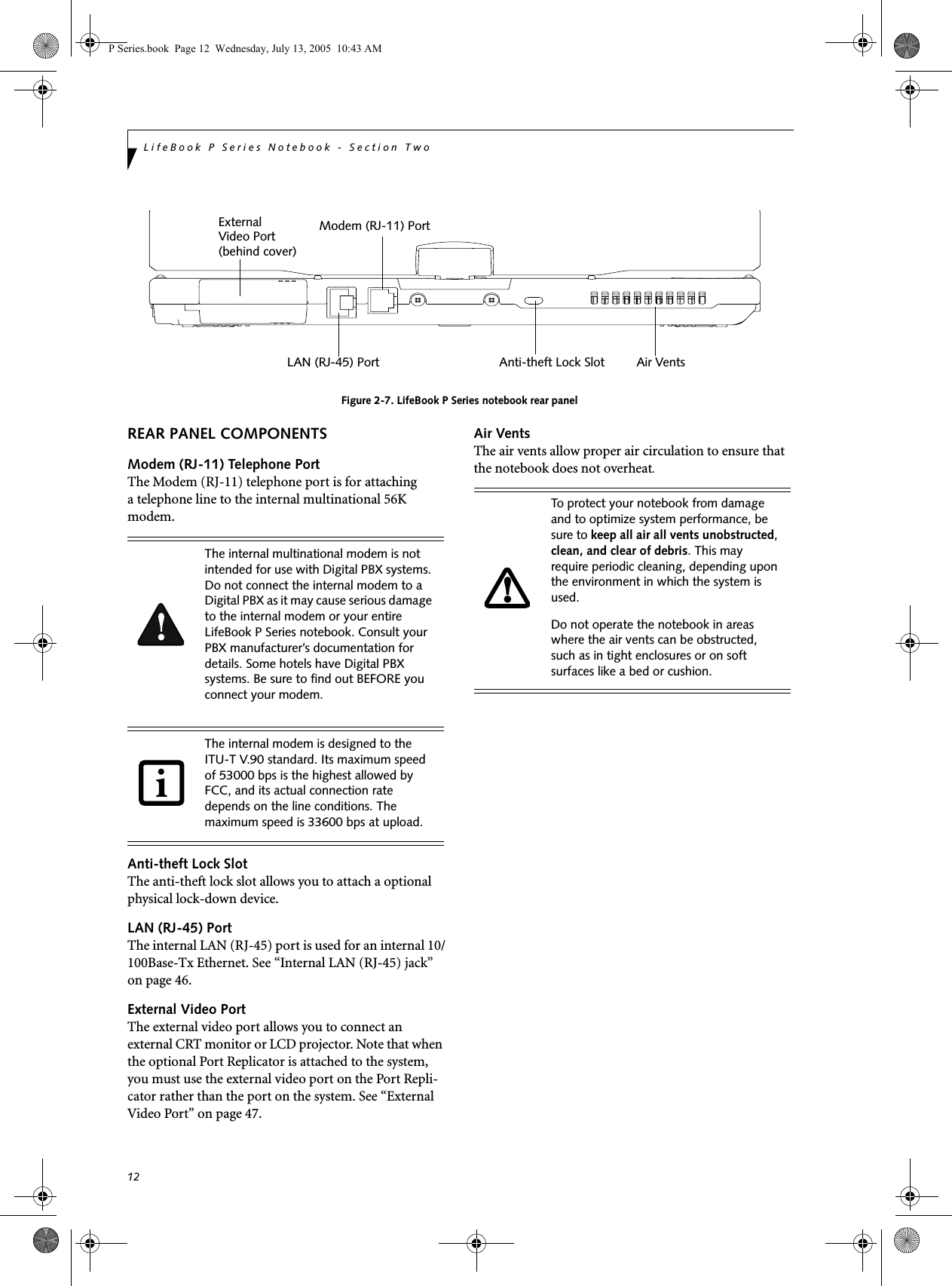 12LifeBook P Series Notebook - Section Two Figure 2-7. LifeBook P Series notebook rear panelREAR PANEL COMPONENTSModem (RJ-11) Telephone PortThe Modem (RJ-11) telephone port is for attachinga telephone line to the internal multinational 56K modem. Anti-theft Lock SlotThe anti-theft lock slot allows you to attach a optional physical lock-down device.LAN (RJ-45) PortThe internal LAN (RJ-45) port is used for an internal 10/100Base-Tx Ethernet. See &ldquo;Internal LAN (RJ-45) jack&rdquo; on page 46.External Video PortThe external video port allows you to connect an external CRT monitor or LCD projector. Note that when the optional Port Replicator is attached to the system, you must use the external video port on the Port Repli-cator rather than the port on the system. See &ldquo;External Video Port&rdquo; on page 47.Air VentsThe air vents allow proper air circulation to ensure that the notebook does not overheat.External LAN (RJ-45) PortModem (RJ-11) PortVideo PortAir VentsAnti-theft Lock Slot(behind cover)The internal multinational modem is not intended for use with Digital PBX systems. Do not connect the internal modem to a Digital PBX as it may cause serious damage to the internal modem or your entire LifeBook P Series notebook. Consult your PBX manufacturer&rsquo;s documentation for details. Some hotels have Digital PBX systems. Be sure to find out BEFORE you connect your modem.The internal modem is designed to the ITU-T V.90 standard. Its maximum speed of 53000 bps is the highest allowed by FCC, and its actual connection rate depends on the line conditions. The maximum speed is 33600 bps at upload. To protect your notebook from damage and to optimize system performance, be sure to keep all air all vents unobstructed, clean, and clear of debris. This may require periodic cleaning, depending upon the environment in which the system is used. Do not operate the notebook in areas where the air vents can be obstructed, such as in tight enclosures or on soft surfaces like a bed or cushion.P Series.book  Page 12  Wednesday, July 13, 2005  10:43 AM