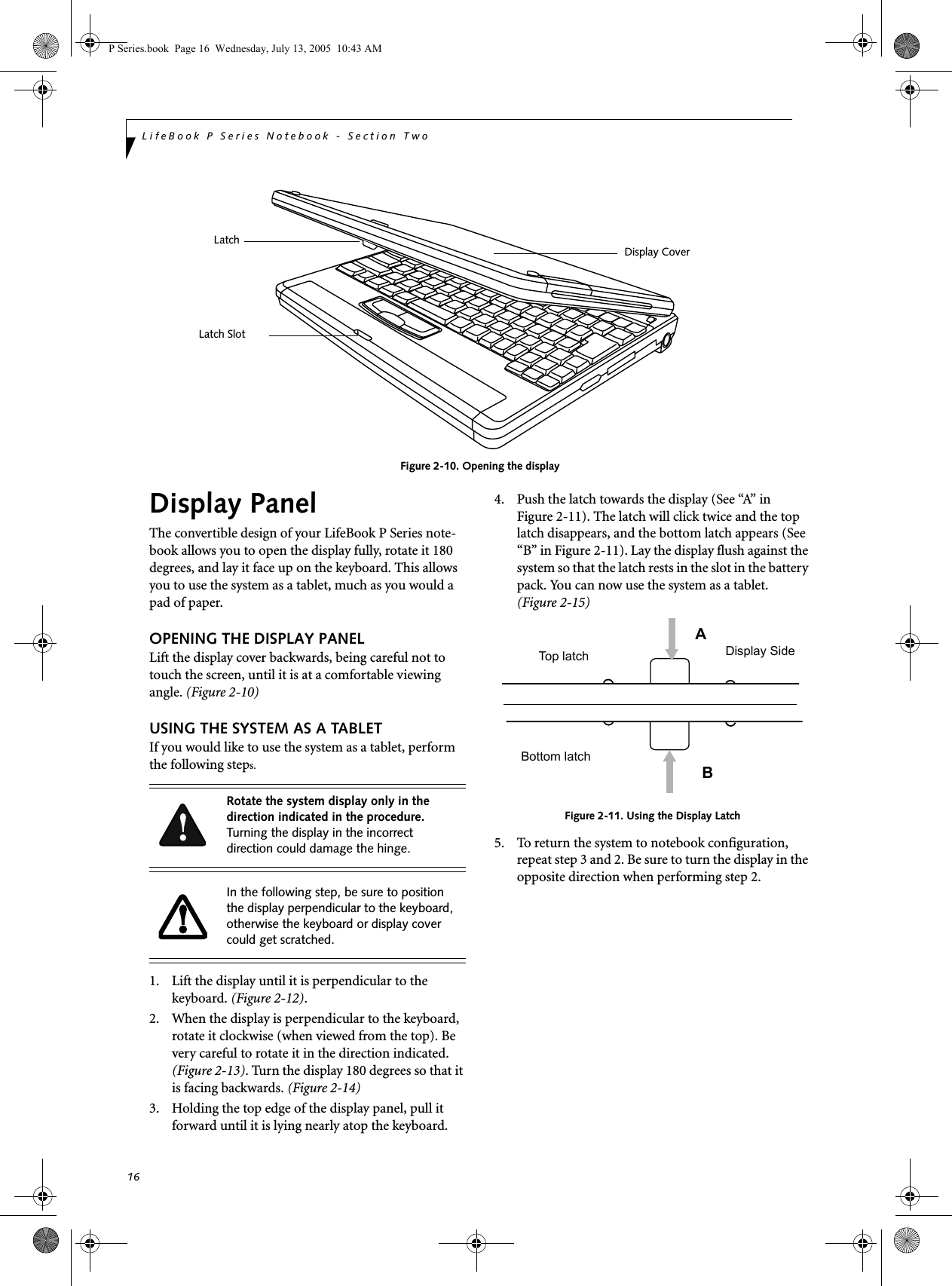 16LifeBook P Series Notebook - Section Two Figure 2-10. Opening the displayDisplay PanelThe convertible design of your LifeBook P Series note-book allows you to open the display fully, rotate it 180 degrees, and lay it face up on the keyboard. This allows you to use the system as a tablet, much as you would a pad of paper.OPENING THE DISPLAY PANELLift the display cover backwards, being careful not to touch the screen, until it is at a comfortable viewing angle. (Figure 2-10)USING THE SYSTEM AS A TABLETIf you would like to use the system as a tablet, perform the following steps. 1. Lift the display until it is perpendicular to the keyboard. (Figure 2-12).2. When the display is perpendicular to the keyboard, rotate it clockwise (when viewed from the top). Be very careful to rotate it in the direction indicated. (Figure 2-13). Turn the display 180 degrees so that it is facing backwards. (Figure 2-14)3. Holding the top edge of the display panel, pull it forward until it is lying nearly atop the keyboard.4. Push the latch towards the display (See &ldquo;A&rdquo; in Figure 2-11). The latch will click twice and the top latch disappears, and the bottom latch appears (See &ldquo;B&rdquo; in Figure 2-11). Lay the display flush against the system so that the latch rests in the slot in the battery pack. You can now use the system as a tablet. (Figure 2-15)Figure 2-11. Using the Display Latch5. To return the system to notebook configuration, repeat step 3 and 2. Be sure to turn the display in the opposite direction when performing step 2.Display CoverLatch Slot LatchRotate the system display only in the direction indicated in the procedure. Turning the display in the incorrect direction could damage the hinge.In the following step, be sure to position the display perpendicular to the keyboard, otherwise the keyboard or display cover could get scratched.ABTop latchBottom latchDisplay SideP Series.book  Page 16  Wednesday, July 13, 2005  10:43 AM
