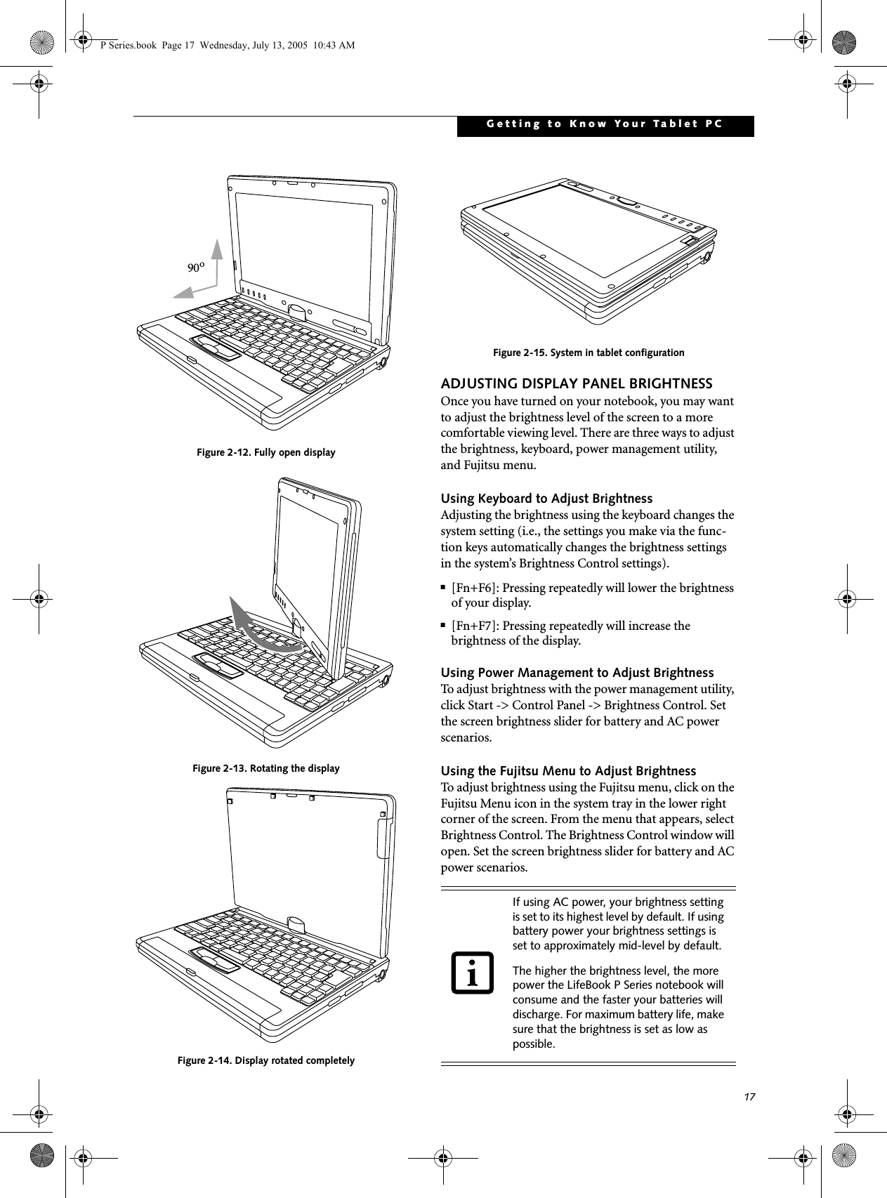 17Getting to Know Your Tablet PCFigure 2-12. Fully open displayFigure 2-13. Rotating the displayFigure 2-14. Display rotated completelyFigure 2-15. System in tablet configurationADJUSTING DISPLAY PANEL BRIGHTNESSOnce you have turned on your notebook, you may want to adjust the brightness level of the screen to a more comfortable viewing level. There are three ways to adjust the brightness, keyboard, power management utility, and Fujitsu menu. Using Keyboard to Adjust BrightnessAdjusting the brightness using the keyboard changes the system setting (i.e., the settings you make via the func-tion keys automatically changes the brightness settings in the system&rsquo;s Brightness Control settings). ■[Fn+F6]: Pressing repeatedly will lower the brightness of your display.■[Fn+F7]: Pressing repeatedly will increase thebrightness of the display.Using Power Management to Adjust BrightnessTo adjust brightness with the power management utility, click Start -> Control Panel -> Brightness Control. Set the screen brightness slider for battery and AC power scenarios.Using the Fujitsu Menu to Adjust BrightnessTo adjust brightness using the Fujitsu menu, click on the Fujitsu Menu icon in the system tray in the lower right corner of the screen. From the menu that appears, select Brightness Control. The Brightness Control window will open. Set the screen brightness slider for battery and AC power scenarios. 90oIf using AC power, your brightness setting is set to its highest level by default. If using battery power your brightness settings is set to approximately mid-level by default.The higher the brightness level, the more power the LifeBook P Series notebook will consume and the faster your batteries will discharge. For maximum battery life, make sure that the brightness is set as low as possible.P Series.book  Page 17  Wednesday, July 13, 2005  10:43 AM