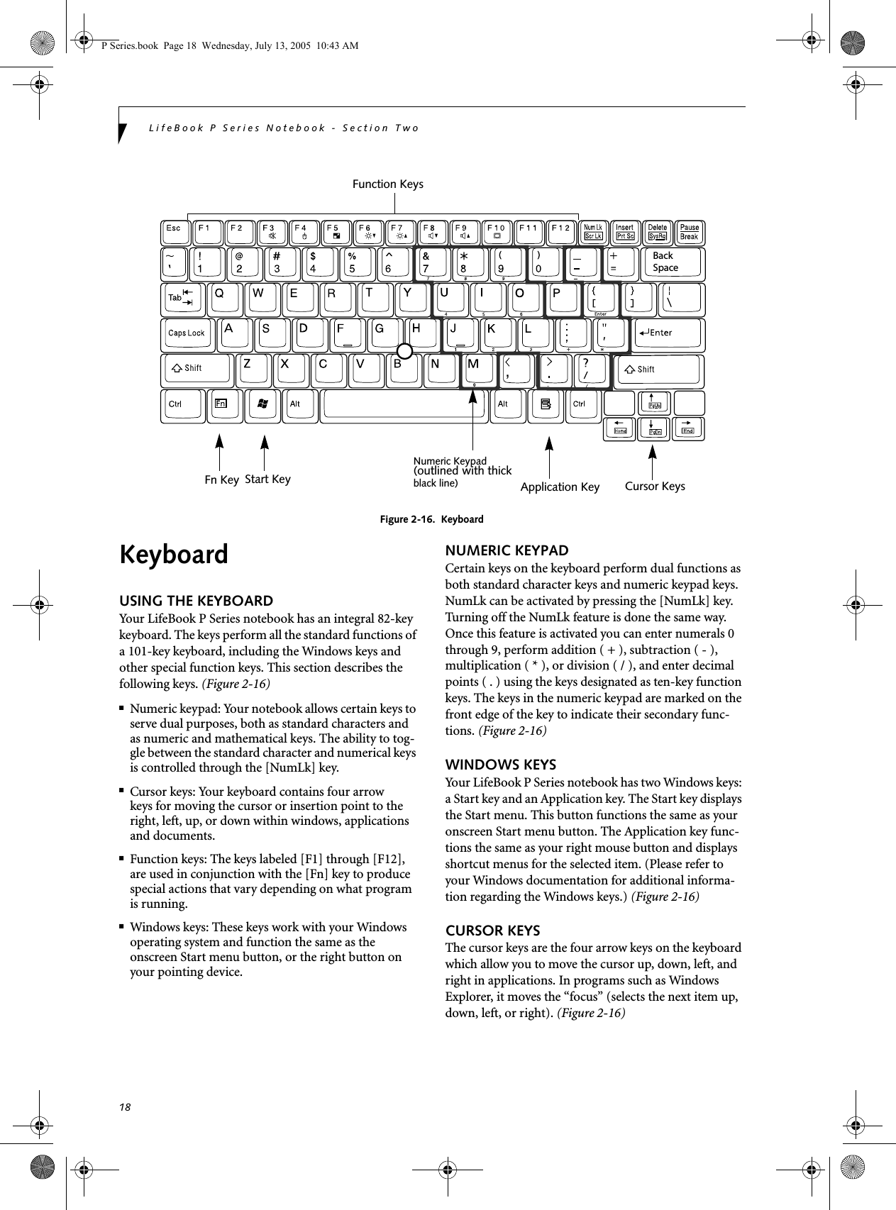 18LifeBook P Series Notebook - Section TwoFigure 2-16.  KeyboardKeyboardUSING THE KEYBOARDYour LifeBook P Series notebook has an integral 82-key keyboard. The keys perform all the standard functions of a 101-key keyboard, including the Windows keys and other special function keys. This section describes the following keys. (Figure 2-16)■Numeric keypad: Your notebook allows certain keys to serve dual purposes, both as standard characters and as numeric and mathematical keys. The ability to tog-gle between the standard character and numerical keys is controlled through the [NumLk] key.■Cursor keys: Your keyboard contains four arrowkeys for moving the cursor or insertion point to the right, left, up, or down within windows, applications and documents. ■Function keys: The keys labeled [F1] through [F12], are used in conjunction with the [Fn] key to produce special actions that vary depending on what program is running. ■Windows keys: These keys work with your Windows operating system and function the same as the onscreen Start menu button, or the right button on your pointing device.NUMERIC KEYPADCertain keys on the keyboard perform dual functions as both standard character keys and numeric keypad keys. NumLk can be activated by pressing the [NumLk] key. Turning off the NumLk feature is done the same way. Once this feature is activated you can enter numerals 0 through 9, perform addition ( + ), subtraction ( - ),multiplication ( * ), or division ( / ), and enter decimal points ( . ) using the keys designated as ten-key function keys. The keys in the numeric keypad are marked on the front edge of the key to indicate their secondary func-tions. (Figure 2-16) WINDOWS KEYSYour LifeBook P Series notebook has two Windows keys: a Start key and an Application key. The Start key displays the Start menu. This button functions the same as your onscreen Start menu button. The Application key func-tions the same as your right mouse button and displays shortcut menus for the selected item. (Please refer to your Windows documentation for additional informa-tion regarding the Windows keys.) (Figure 2-16)CURSOR KEYSThe cursor keys are the four arrow keys on the keyboard which allow you to move the cursor up, down, left, and right in applications. In programs such as Windows Explorer, it moves the &ldquo;focus&rdquo; (selects the next item up, down, left, or right). (Figure 2-16)Back SpaceFn Key Start KeyFunction KeysNumeric KeypadApplication Key Cursor Keys(outlined with thickblack line) P Series.book  Page 18  Wednesday, July 13, 2005  10:43 AM