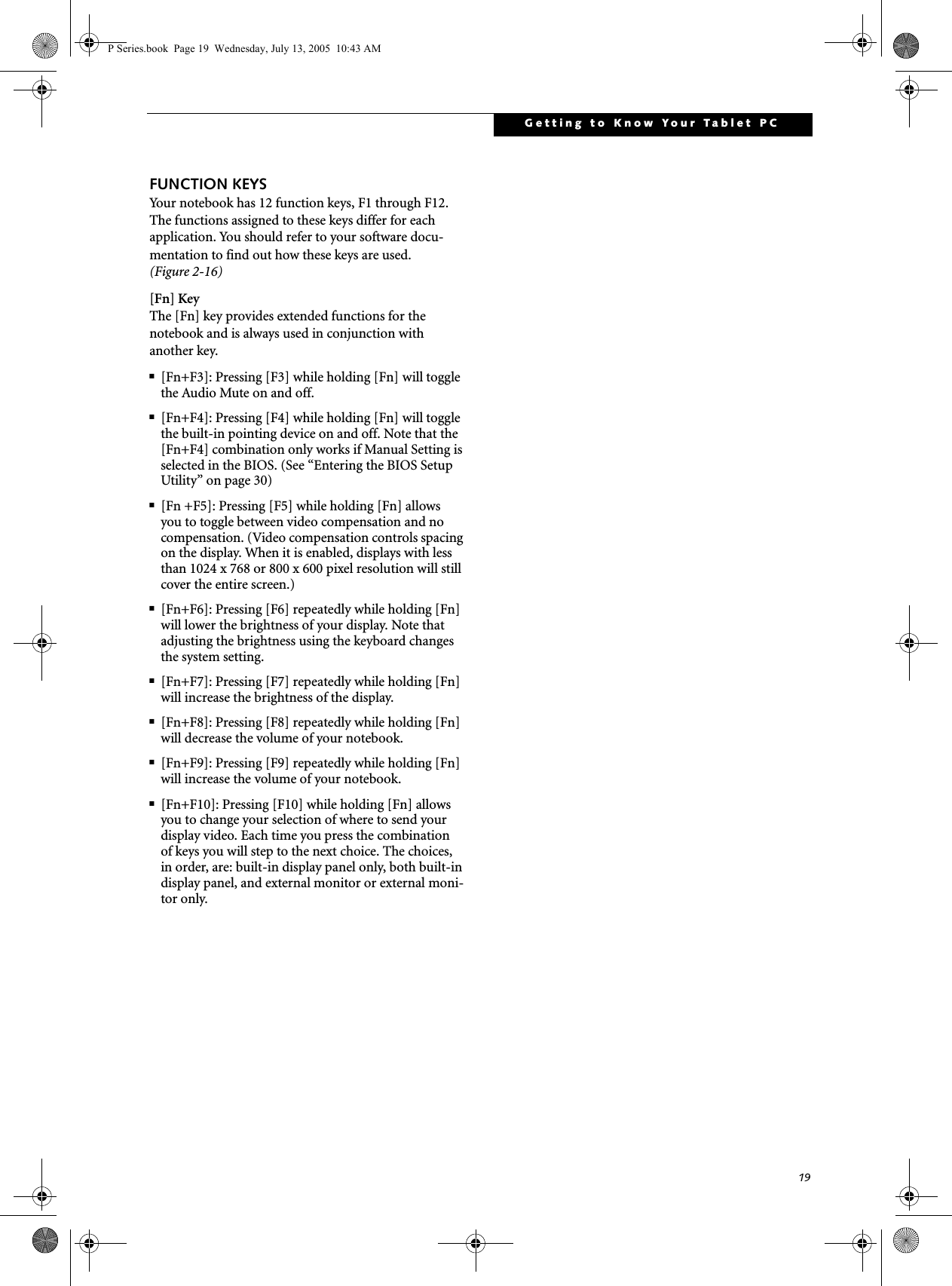 19Getting to Know Your Tablet PCFUNCTION KEYSYour notebook has 12 function keys, F1 through F12. The functions assigned to these keys differ for each application. You should refer to your software docu-mentation to find out how these keys are used. (Figure 2-16)[Fn] KeyThe [Fn] key provides extended functions for thenotebook and is always used in conjunction with another key. ■[Fn+F3]: Pressing [F3] while holding [Fn] will toggle the Audio Mute on and off.■[Fn+F4]: Pressing [F4] while holding [Fn] will toggle the built-in pointing device on and off. Note that the [Fn+F4] combination only works if Manual Setting is selected in the BIOS. (See &ldquo;Entering the BIOS Setup Utility&rdquo; on page 30)■[Fn +F5]: Pressing [F5] while holding [Fn] allows you to toggle between video compensation and no compensation. (Video compensation controls spacing on the display. When it is enabled, displays with less than 1024 x 768 or 800 x 600 pixel resolution will still cover the entire screen.)■[Fn+F6]: Pressing [F6] repeatedly while holding [Fn] will lower the brightness of your display. Note that adjusting the brightness using the keyboard changes the system setting.■[Fn+F7]: Pressing [F7] repeatedly while holding [Fn] will increase the brightness of the display.■[Fn+F8]: Pressing [F8] repeatedly while holding [Fn] will decrease the volume of your notebook.■[Fn+F9]: Pressing [F9] repeatedly while holding [Fn] will increase the volume of your notebook.■[Fn+F10]: Pressing [F10] while holding [Fn] allows you to change your selection of where to send your display video. Each time you press the combination of keys you will step to the next choice. The choices, in order, are: built-in display panel only, both built-in display panel, and external monitor or external moni-tor only.P Series.book  Page 19  Wednesday, July 13, 2005  10:43 AM