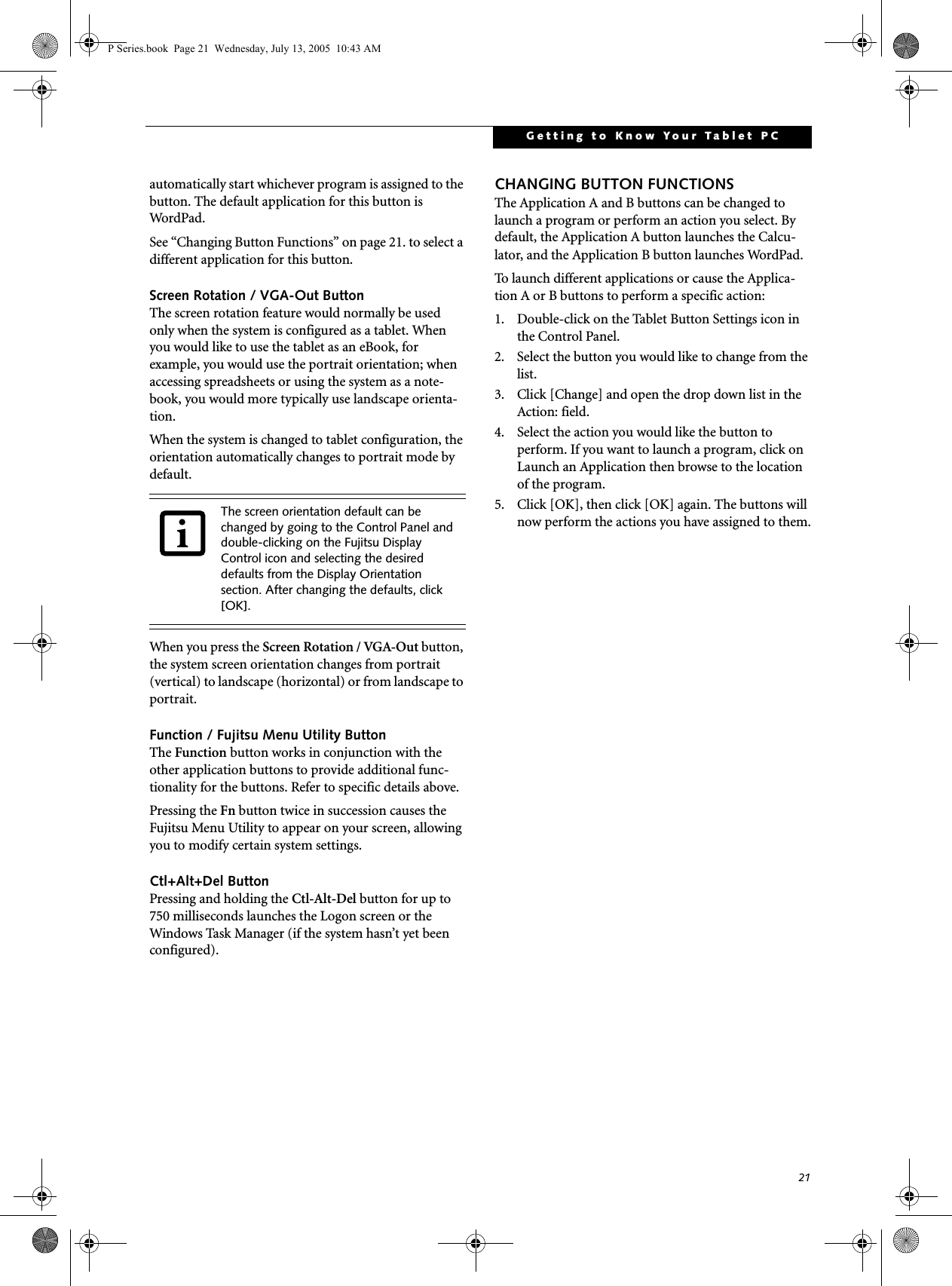 21Getting to Know Your Tablet PCautomatically start whichever program is assigned to the button. The default application for this button is Word Pad .See &ldquo;Changing Button Functions&rdquo; on page 21. to select a different application for this button.Screen Rotation / VGA-Out ButtonThe screen rotation feature would normally be used only when the system is configured as a tablet. When you would like to use the tablet as an eBook, for example, you would use the portrait orientation; when accessing spreadsheets or using the system as a note-book, you would more typically use landscape orienta-tion.When the system is changed to tablet configuration, the orientation automatically changes to portrait mode by default. When you press the Screen Rotation / VGA-Out button, the system screen orientation changes from portrait (vertical) to landscape (horizontal) or from landscape to portrait. Function / Fujitsu Menu Utility ButtonThe Function button works in conjunction with the other application buttons to provide additional func-tionality for the buttons. Refer to specific details above.Pressing the Fn button twice in succession causes the Fujitsu Menu Utility to appear on your screen, allowing you to modify certain system settings.Ctl+Alt+Del ButtonPressing and holding the Ctl-Alt-Del button for up to 750 milliseconds launches the Logon screen or the Windows Task Manager (if the system hasn&rsquo;t yet been configured).CHANGING BUTTON FUNCTIONSThe Application A and B buttons can be changed to launch a program or perform an action you select. By default, the Application A button launches the Calcu-lator, and the Application B button launches WordPad.To launch different applications or cause the Applica-tion A or B buttons to perform a specific action:1. Double-click on the Tablet Button Settings icon in the Control Panel. 2. Select the button you would like to change from the list.3. Click [Change] and open the drop down list in the Action: field.4. Select the action you would like the button to perform. If you want to launch a program, click on Launch an Application then browse to the location of the program.5. Click [OK], then click [OK] again. The buttons will now perform the actions you have assigned to them.The screen orientation default can be changed by going to the Control Panel and double-clicking on the Fujitsu Display Control icon and selecting the desired defaults from the Display Orientation section. After changing the defaults, click [OK]. P Series.book  Page 21  Wednesday, July 13, 2005  10:43 AM
