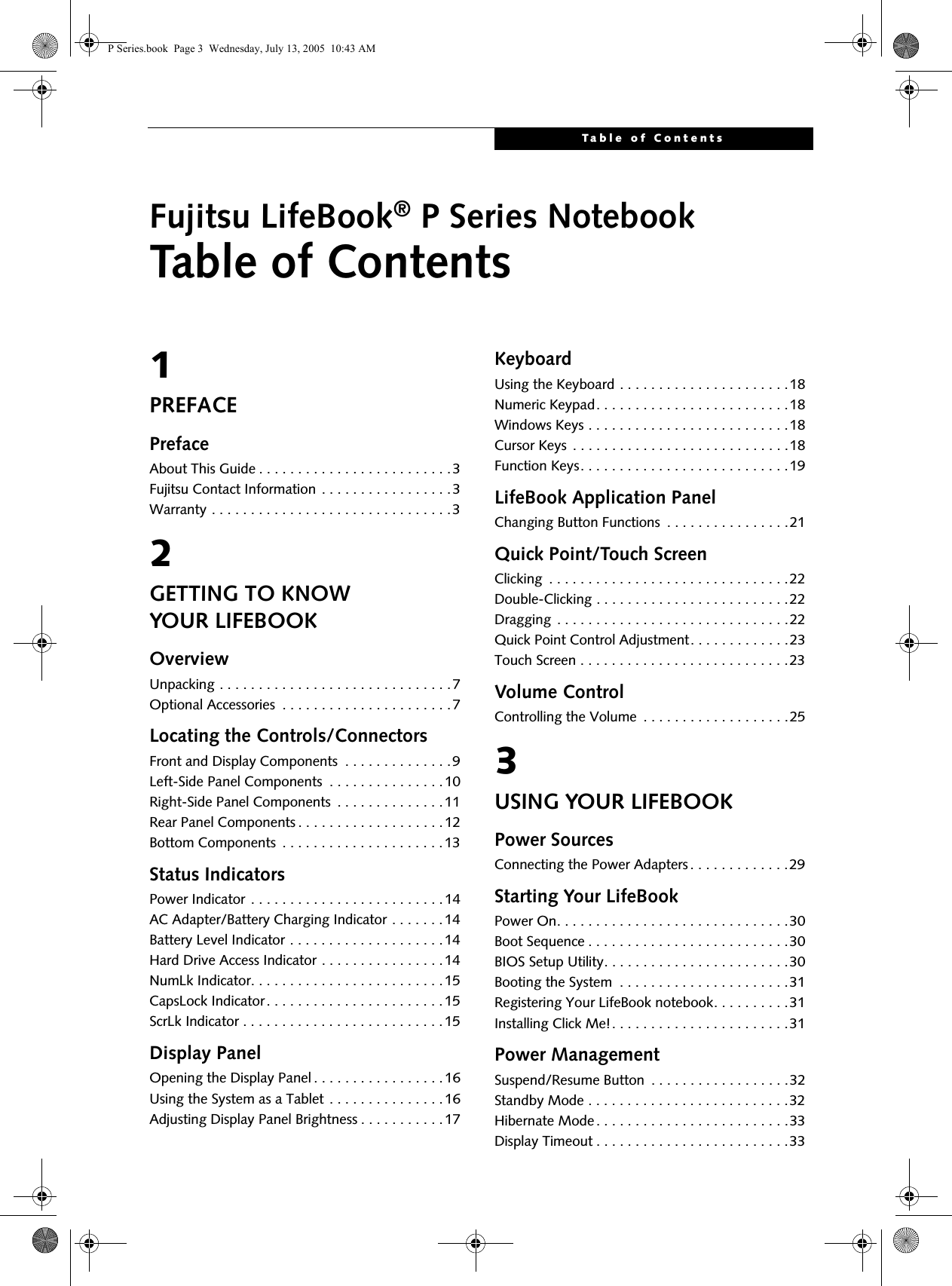 Table of ContentsFujitsu LifeBook&reg; P Series NotebookTable of Contents1PREFACEPrefaceAbout This Guide . . . . . . . . . . . . . . . . . . . . . . . . .3Fujitsu Contact Information . . . . . . . . . . . . . . . . .3Warranty . . . . . . . . . . . . . . . . . . . . . . . . . . . . . . .32GETTING TO KNOWYOUR LIFEBOOKOverviewUnpacking . . . . . . . . . . . . . . . . . . . . . . . . . . . . . .7Optional Accessories  . . . . . . . . . . . . . . . . . . . . . .7Locating the Controls/ConnectorsFront and Display Components  . . . . . . . . . . . . . .9Left-Side Panel Components  . . . . . . . . . . . . . . .10Right-Side Panel Components  . . . . . . . . . . . . . .11Rear Panel Components . . . . . . . . . . . . . . . . . . .12Bottom Components  . . . . . . . . . . . . . . . . . . . . .13Status IndicatorsPower Indicator . . . . . . . . . . . . . . . . . . . . . . . . .14AC Adapter/Battery Charging Indicator . . . . . . .14Battery Level Indicator . . . . . . . . . . . . . . . . . . . .14Hard Drive Access Indicator . . . . . . . . . . . . . . . .14NumLk Indicator. . . . . . . . . . . . . . . . . . . . . . . . .15CapsLock Indicator. . . . . . . . . . . . . . . . . . . . . . .15ScrLk Indicator . . . . . . . . . . . . . . . . . . . . . . . . . .15Display PanelOpening the Display Panel . . . . . . . . . . . . . . . . .16Using the System as a Tablet . . . . . . . . . . . . . . .16Adjusting Display Panel Brightness . . . . . . . . . . .17KeyboardUsing the Keyboard . . . . . . . . . . . . . . . . . . . . . .18Numeric Keypad. . . . . . . . . . . . . . . . . . . . . . . . .18Windows Keys . . . . . . . . . . . . . . . . . . . . . . . . . .18Cursor Keys  . . . . . . . . . . . . . . . . . . . . . . . . . . . .18Function Keys. . . . . . . . . . . . . . . . . . . . . . . . . . .19LifeBook Application PanelChanging Button Functions  . . . . . . . . . . . . . . . .21Quick Point/Touch ScreenClicking  . . . . . . . . . . . . . . . . . . . . . . . . . . . . . . .22Double-Clicking . . . . . . . . . . . . . . . . . . . . . . . . .22Dragging  . . . . . . . . . . . . . . . . . . . . . . . . . . . . . .22Quick Point Control Adjustment. . . . . . . . . . . . .23Touch Screen . . . . . . . . . . . . . . . . . . . . . . . . . . .23Volume ControlControlling the Volume  . . . . . . . . . . . . . . . . . . .253USING YOUR LIFEBOOKPower SourcesConnecting the Power Adapters . . . . . . . . . . . . .29Starting Your LifeBookPower On. . . . . . . . . . . . . . . . . . . . . . . . . . . . . .30Boot Sequence . . . . . . . . . . . . . . . . . . . . . . . . . .30BIOS Setup Utility. . . . . . . . . . . . . . . . . . . . . . . .30Booting the System  . . . . . . . . . . . . . . . . . . . . . .31Registering Your LifeBook notebook. . . . . . . . . .31Installing Click Me!. . . . . . . . . . . . . . . . . . . . . . .31Power ManagementSuspend/Resume Button  . . . . . . . . . . . . . . . . . .32Standby Mode . . . . . . . . . . . . . . . . . . . . . . . . . .32Hibernate Mode . . . . . . . . . . . . . . . . . . . . . . . . .33Display Timeout . . . . . . . . . . . . . . . . . . . . . . . . .33P Series.book  Page 3  Wednesday, July 13, 2005  10:43 AM