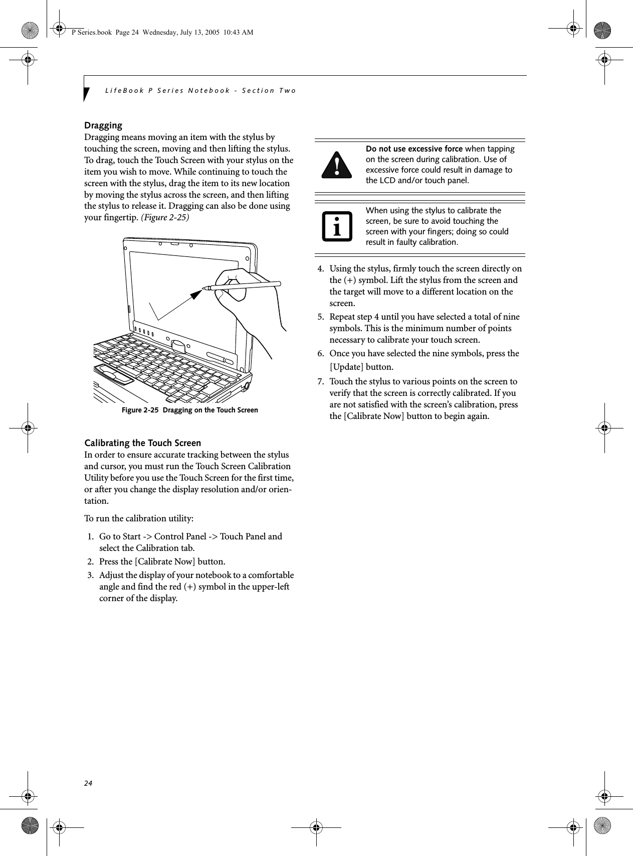 24LifeBook P Series Notebook - Section TwoDraggingDragging means moving an item with the stylus by touching the screen, moving and then lifting the stylus. To drag, touch the Touch Screen with your stylus on the item you wish to move. While continuing to touch the screen with the stylus, drag the item to its new location by moving the stylus across the screen, and then lifting the stylus to release it. Dragging can also be done using your fingertip. (Figure 2-25)Figure 2-25  Dragging on the Touch ScreenCalibrating the Touch ScreenIn order to ensure accurate tracking between the stylus and cursor, you must run the Touch Screen Calibration Utility before you use the Touch Screen for the first time, or after you change the display resolution and/or orien-tation.To run the calibration utility:1. Go to Start -> Control Panel -> Touch Panel and select the Calibration tab.2. Press the [Calibrate Now] button.3. Adjust the display of your notebook to a comfortable angle and find the red (+) symbol in the upper-left corner of the display.4. Using the stylus, firmly touch the screen directly on the (+) symbol. Lift the stylus from the screen and the target will move to a different location on the screen.5. Repeat step 4 until you have selected a total of nine symbols. This is the minimum number of points necessary to calibrate your touch screen.6. Once you have selected the nine symbols, press the [Update] button. 7. Touch the stylus to various points on the screen to verify that the screen is correctly calibrated. If you are not satisfied with the screen&rsquo;s calibration, press the [Calibrate Now] button to begin again.Do not use excessive force when tapping on the screen during calibration. Use of excessive force could result in damage to the LCD and/or touch panel.When using the stylus to calibrate the screen, be sure to avoid touching the screen with your fingers; doing so could result in faulty calibration.P Series.book  Page 24  Wednesday, July 13, 2005  10:43 AM