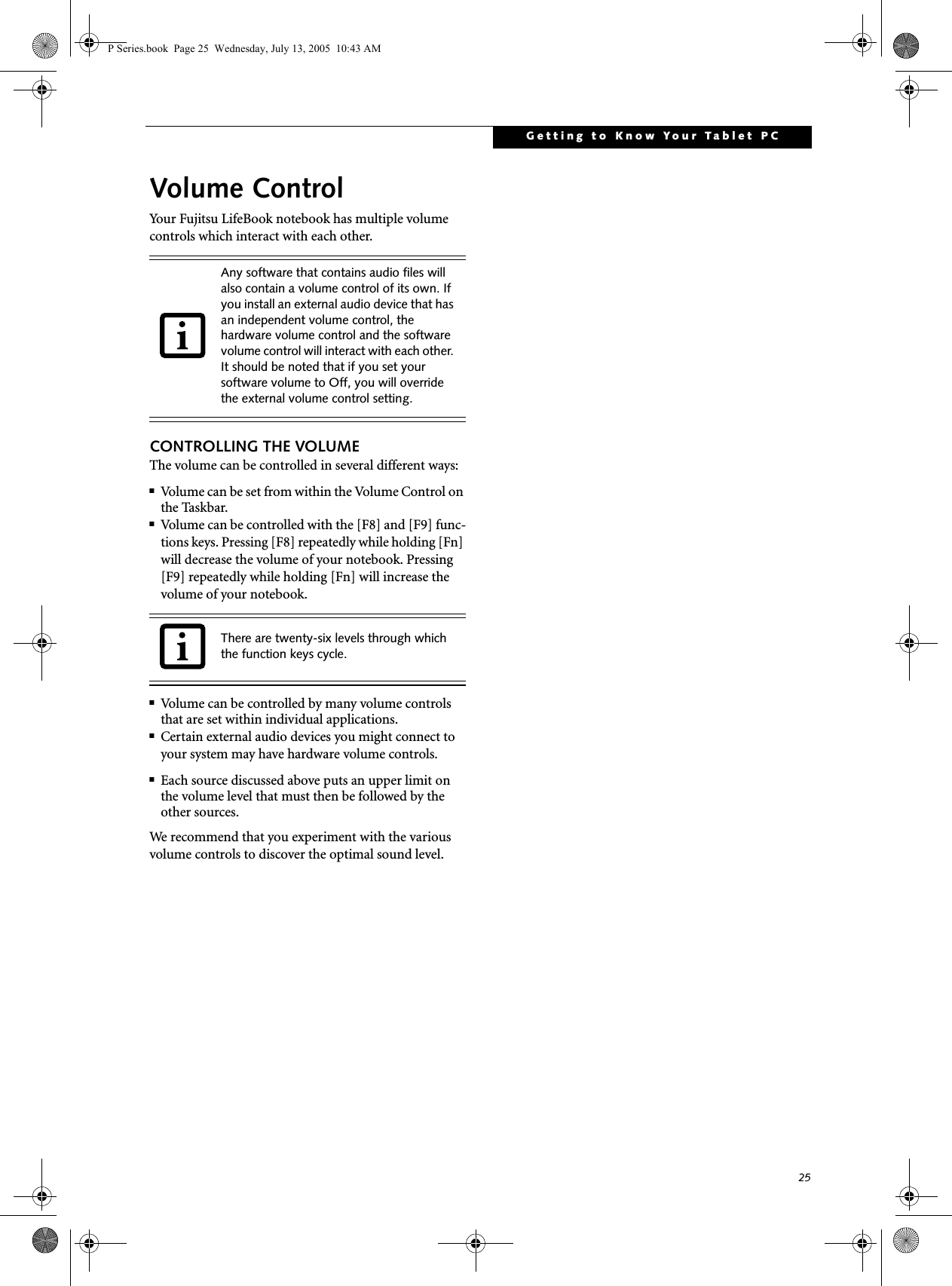 25Getting to Know Your Tablet PCVolume ControlYour Fujitsu LifeBook notebook has multiple volume controls which interact with each other. CONTROLLING THE VOLUMEThe volume can be controlled in several different ways:■Volume can be set from within the Volume Control on the Taskbar.■Volume can be controlled with the [F8] and [F9] func-tions keys. Pressing [F8] repeatedly while holding [Fn] will decrease the volume of your notebook. Pressing [F9] repeatedly while holding [Fn] will increase the volume of your notebook.■Volume can be controlled by many volume controls that are set within individual applications.■Certain external audio devices you might connect to your system may have hardware volume controls.■Each source discussed above puts an upper limit on the volume level that must then be followed by the other sources. We recommend that you experiment with the various volume controls to discover the optimal sound level.Any software that contains audio files will also contain a volume control of its own. If you install an external audio device that has an independent volume control, the hardware volume control and the software volume control will interact with each other. It should be noted that if you set your software volume to Off, you will override the external volume control setting. There are twenty-six levels through which the function keys cycle. P Series.book  Page 25  Wednesday, July 13, 2005  10:43 AM