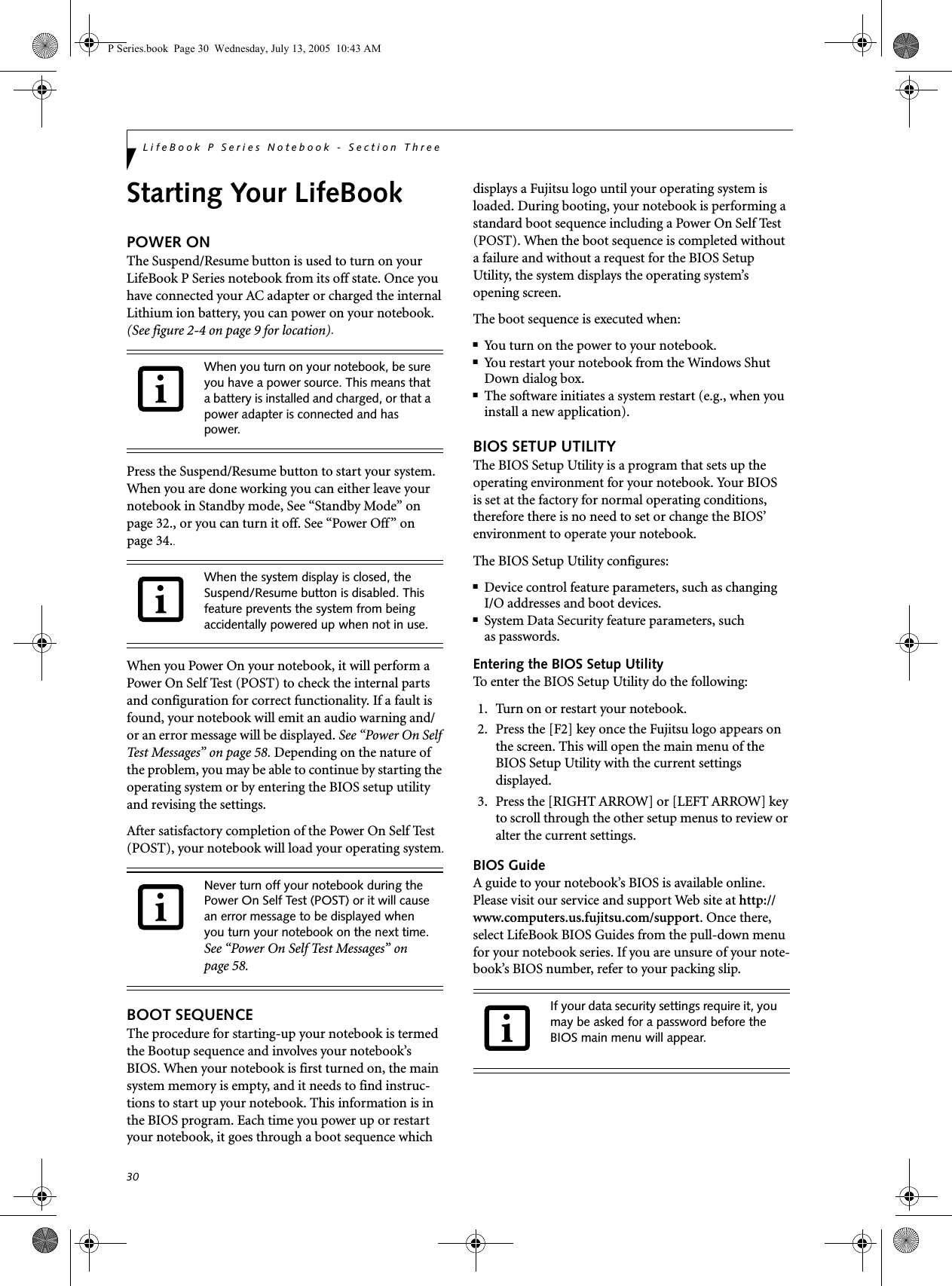 30LifeBook P Series Notebook - Section ThreeStarting Your LifeBookPOWER ONThe Suspend/Resume button is used to turn on your LifeBook P Series notebook from its off state. Once you have connected your AC adapter or charged the internal Lithium ion battery, you can power on your notebook. (See figure 2-4 on page 9 for location).Press the Suspend/Resume button to start your system. When you are done working you can either leave your notebook in Standby mode, See &ldquo;Standby Mode&rdquo; on page 32., or you can turn it off. See &ldquo;Power Off&rdquo; on page 34..When you Power On your notebook, it will perform a Power On Self Test (POST) to check the internal parts and configuration for correct functionality. If a fault is found, your notebook will emit an audio warning and/or an error message will be displayed. See &ldquo;Power On Self Test Messages&rdquo; on page 58. Depending on the nature of the problem, you may be able to continue by starting the operating system or by entering the BIOS setup utility and revising the settings.After satisfactory completion of the Power On Self Test (POST), your notebook will load your operating system.BOOT SEQUENCEThe procedure for starting-up your notebook is termed the Bootup sequence and involves your notebook&rsquo;s BIOS. When your notebook is first turned on, the main system memory is empty, and it needs to find instruc-tions to start up your notebook. This information is in the BIOS program. Each time you power up or restart your notebook, it goes through a boot sequence which displays a Fujitsu logo until your operating system is loaded. During booting, your notebook is performing a standard boot sequence including a Power On Self Test (POST). When the boot sequence is completed without a failure and without a request for the BIOS Setup Utility, the system displays the operating system&rsquo;s opening screen.The boot sequence is executed when:■You turn on the power to your notebook.■You restart your notebook from the Windows Shut Down dialog box.■The software initiates a system restart (e.g., when you install a new application).BIOS SETUP UTILITYThe BIOS Setup Utility is a program that sets up the operating environment for your notebook. Your BIOSis set at the factory for normal operating conditions, therefore there is no need to set or change the BIOS&rsquo; environment to operate your notebook.The BIOS Setup Utility configures:■Device control feature parameters, such as changingI/O addresses and boot devices.■System Data Security feature parameters, suchas passwords.Entering the BIOS Setup UtilityTo enter the BIOS Setup Utility do the following: 1. Turn on or restart your notebook.2. Press the [F2] key once the Fujitsu logo appears on the screen. This will open the main menu of the BIOS Setup Utility with the current settings displayed.3. Press the [RIGHT ARROW] or [LEFT ARROW] key to scroll through the other setup menus to review or alter the current settings.BIOS GuideA guide to your notebook&rsquo;s BIOS is available online. Please visit our service and support Web site at http://www.computers.us.fujitsu.com/support. Once there, select LifeBook BIOS Guides from the pull-down menu for your notebook series. If you are unsure of your note-book&rsquo;s BIOS number, refer to your packing slip.When you turn on your notebook, be sure you have a power source. This means that a battery is installed and charged, or that a power adapter is connected and has power.When the system display is closed, the Suspend/Resume button is disabled. This feature prevents the system from being accidentally powered up when not in use. Never turn off your notebook during the Power On Self Test (POST) or it will cause an error message to be displayed when you turn your notebook on the next time. See &ldquo;Power On Self Test Messages&rdquo; on page 58.If your data security settings require it, you may be asked for a password before the BIOS main menu will appear.P Series.book  Page 30  Wednesday, July 13, 2005  10:43 AM