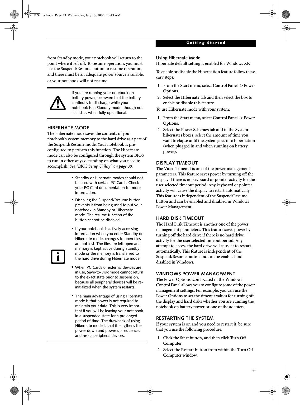33Getting Startedfrom Standby mode, your notebook will return to the point where it left off. To resume operation, you must use the Suspend/Resume button to resume operation, and there must be an adequate power source available, or your notebook will not resume.HIBERNATE MODEThe Hibernate mode saves the contents of yournotebook&rsquo;s system memory to the hard drive as a part of the Suspend/Resume mode. Your notebook is pre-configured to perform this function. The Hibernate mode can also be configured through the system BIOS to run in other ways depending on what you need to accomplish. See &ldquo;BIOS Setup Utility&rdquo; on page 30.Using Hibernate ModeHibernate default setting is enabled for Windows XP. To enable or disable the Hibernation feature follow these easy steps:1. From the Start menu, select Control Panel -> Power Options.2. Select the Hibernate tab and then select the box to enable or disable this feature.To use Hibernate mode with your system:1. From the Start menu, select Control Panel -> Power Options.2. Select the Power Schemes tab and in the System hibernates boxes, select the amount of time you want to elapse until the system goes into hibernation (when plugged in and when running on battery power).DISPLAY TIMEOUT The Video Timeout is one of the power management parameters. This feature saves power by turning off the display if there is no keyboard or pointer activity for the user selected timeout period. Any keyboard or pointer activity will cause the display to restart automatically. This feature is independent of the Suspend/Resume button and can be enabled and disabled in Windows Power Management.HARD DISK TIMEOUTThe Hard Disk Timeout is another one of the power management parameters. This feature saves power by turning off the hard drive if there is no hard drive activity for the user selected timeout period. Any attempt to access the hard drive will cause it to restart automatically. This feature is independent of the Suspend/Resume button and can be enabled and disabled in Windows.WINDOWS POWER MANAGEMENT The Power Options icon located in the Windows Control Panel allows you to configure some of the power management settings. For example, you can use the Power Options to set the timeout values for turning off the display and hard disks whether you are running the notebook on battery power or one of the adapters. RESTARTING THE SYSTEMIf your system is on and you need to restart it, be sure that you use the following procedure. 1. Click the Start button, and then click Turn Off  Computer.2. Select the Restart button from within the Turn Off Computer window.If you are running your notebook on battery power, be aware that the battery continues to discharge while your notebook is in Standby mode, though not as fast as when fully operational. ■Standby or Hibernate modes should not be used with certain PC Cards. Check your PC Card documentation for more information.■Disabling the Suspend/Resume button prevents it from being used to put your notebook in Standby or Hibernate mode. The resume function of the button cannot be disabled.■If your notebook is actively accessing information when you enter Standby or Hibernate mode, changes to open files are not lost. The files are left open and memory is kept active during Standby mode or the memory is transferred to the hard drive during Hibernate mode.■When PC Cards or external devices are in use, Save-to-Disk mode cannot return to the exact state prior to suspension, because all peripheral devices will be re-initialized when the system restarts.■The main advantage of using Hibernate mode is that power is not required to maintain your data. This is very impor-tant if you will be leaving your notebook in a suspended state for a prolonged period of time. The drawback of using Hibernate mode is that it lengthens the power down and power up sequences and resets peripheral devices.P Series.book  Page 33  Wednesday, July 13, 2005  10:43 AM