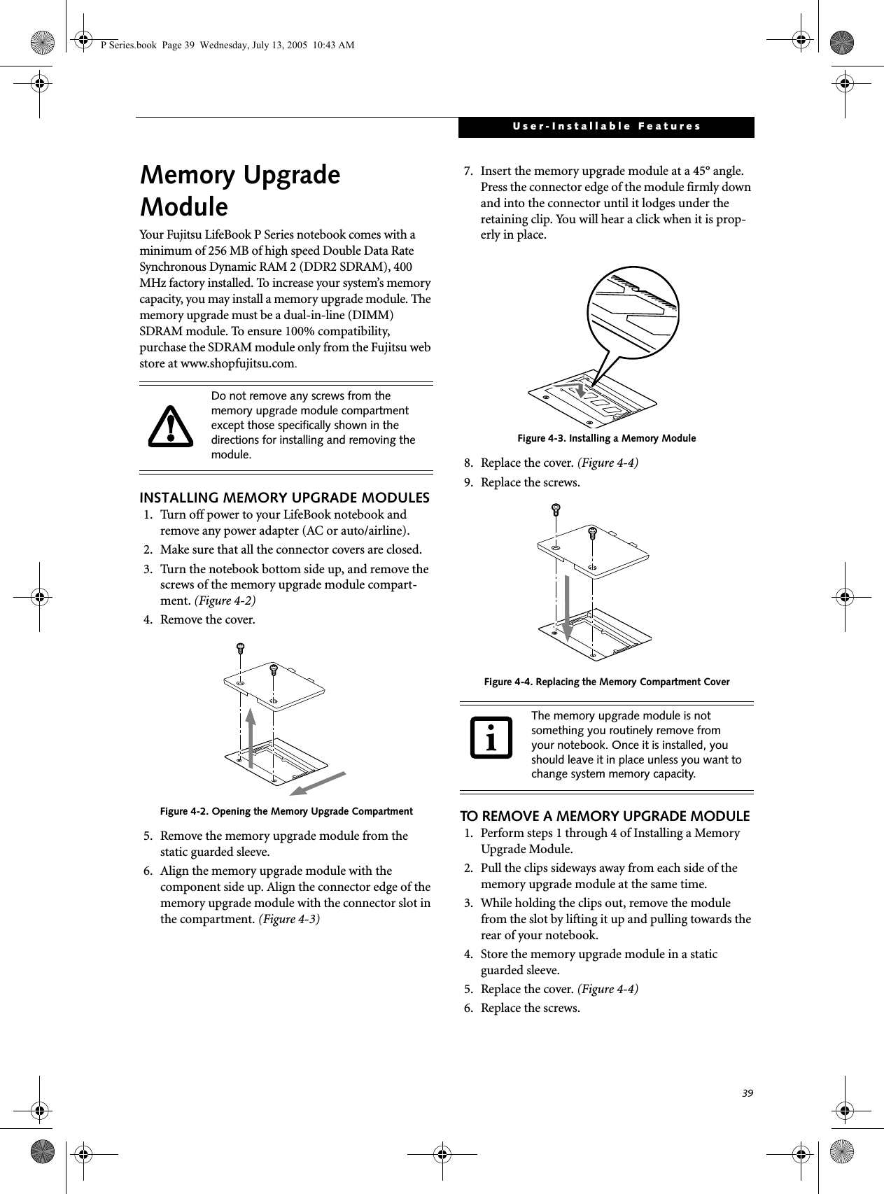 39User-Installable FeaturesMemory UpgradeModuleYour Fujitsu LifeBook P Series notebook comes with a minimum of 256 MB of high speed Double Data Rate Synchronous Dynamic RAM 2 (DDR2 SDRAM), 400 MHz factory installed. To increase your system&rsquo;s memory capacity, you may install a memory upgrade module. The memory upgrade must be a dual-in-line (DIMM) SDRAM module. To ensure 100% compatibility, purchase the SDRAM module only from the Fujitsu web store at www.shopfujitsu.com.INSTALLING MEMORY UPGRADE MODULES1. Turn off power to your LifeBook notebook and remove any power adapter (AC or auto/airline).2. Make sure that all the connector covers are closed.3. Turn the notebook bottom side up, and remove the screws of the memory upgrade module compart-ment. (Figure 4-2) 4. Remove the cover.Figure 4-2. Opening the Memory Upgrade Compartment5. Remove the memory upgrade module from the static guarded sleeve. 6. Align the memory upgrade module with the component side up. Align the connector edge of the memory upgrade module with the connector slot in the compartment. (Figure 4-3)7. Insert the memory upgrade module at a 45&deg; angle. Press the connector edge of the module firmly down and into the connector until it lodges under the retaining clip. You will hear a click when it is prop-erly in place. Figure 4-3. Installing a Memory Module8. Replace the cover. (Figure 4-4)9. Replace the screws.Figure 4-4. Replacing the Memory Compartment CoverTO REMOVE A MEMORY UPGRADE MODULE1. Perform steps 1 through 4 of Installing a Memory Upgrade Module.2. Pull the clips sideways away from each side of the memory upgrade module at the same time. 3. While holding the clips out, remove the module from the slot by lifting it up and pulling towards the rear of your notebook. 4. Store the memory upgrade module in a static guarded sleeve.5. Replace the cover. (Figure 4-4)6. Replace the screws.Do not remove any screws from the memory upgrade module compartment except those specifically shown in the directions for installing and removing the module.The memory upgrade module is not something you routinely remove from your notebook. Once it is installed, you should leave it in place unless you want to change system memory capacity.P Series.book  Page 39  Wednesday, July 13, 2005  10:43 AM