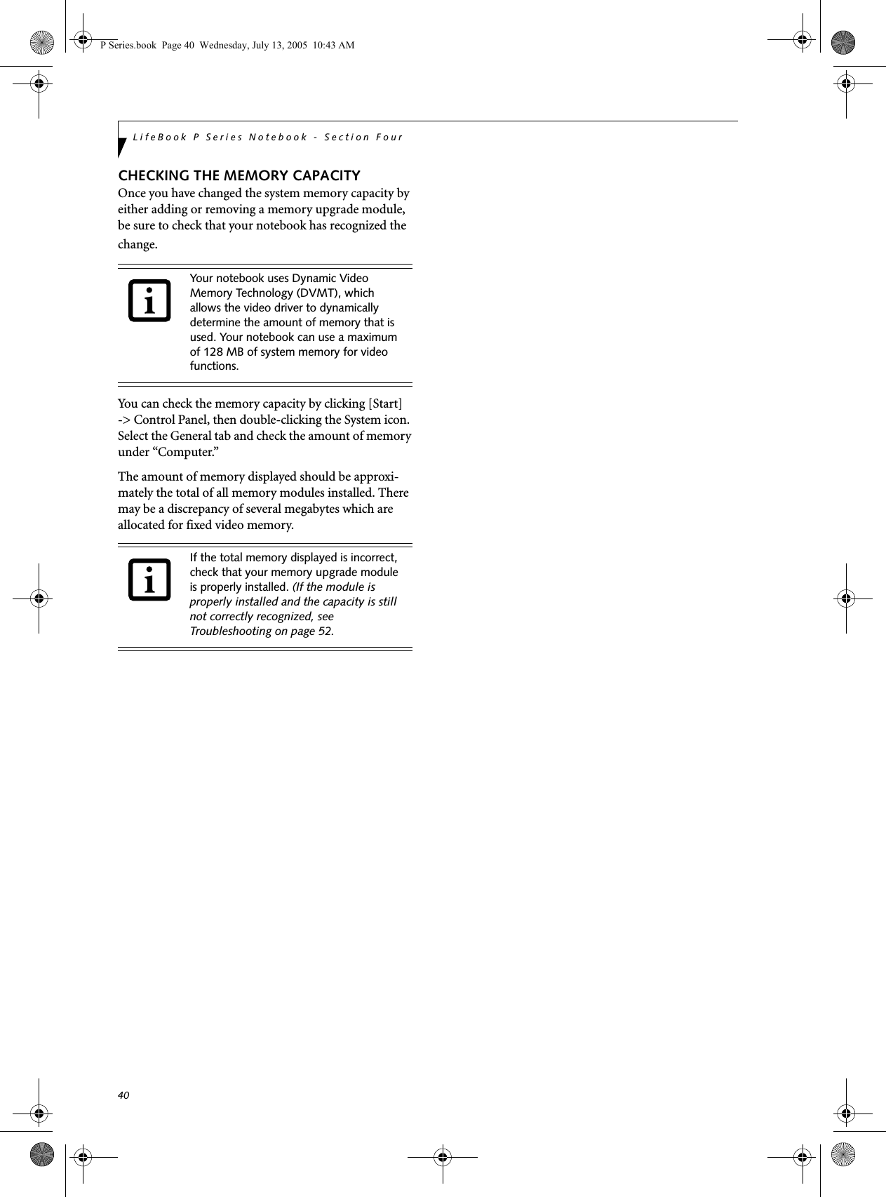 40LifeBook P Series Notebook - Section FourCHECKING THE MEMORY CAPACITYOnce you have changed the system memory capacity by either adding or removing a memory upgrade module, be sure to check that your notebook has recognized the change.You can check the memory capacity by clicking [Start]-> Control Panel, then double-clicking the System icon. Select the General tab and check the amount of memory under &ldquo;Computer.&rdquo;The amount of memory displayed should be approxi-mately the total of all memory modules installed. There may be a discrepancy of several megabytes which are allocated for fixed video memory.Your notebook uses Dynamic Video Memory Technology (DVMT), which allows the video driver to dynamically determine the amount of memory that is used. Your notebook can use a maximum of 128 MB of system memory for video functions. If the total memory displayed is incorrect, check that your memory upgrade module is properly installed. (If the module is properly installed and the capacity is still not correctly recognized, see Troubleshooting on page 52.P Series.book  Page 40  Wednesday, July 13, 2005  10:43 AM