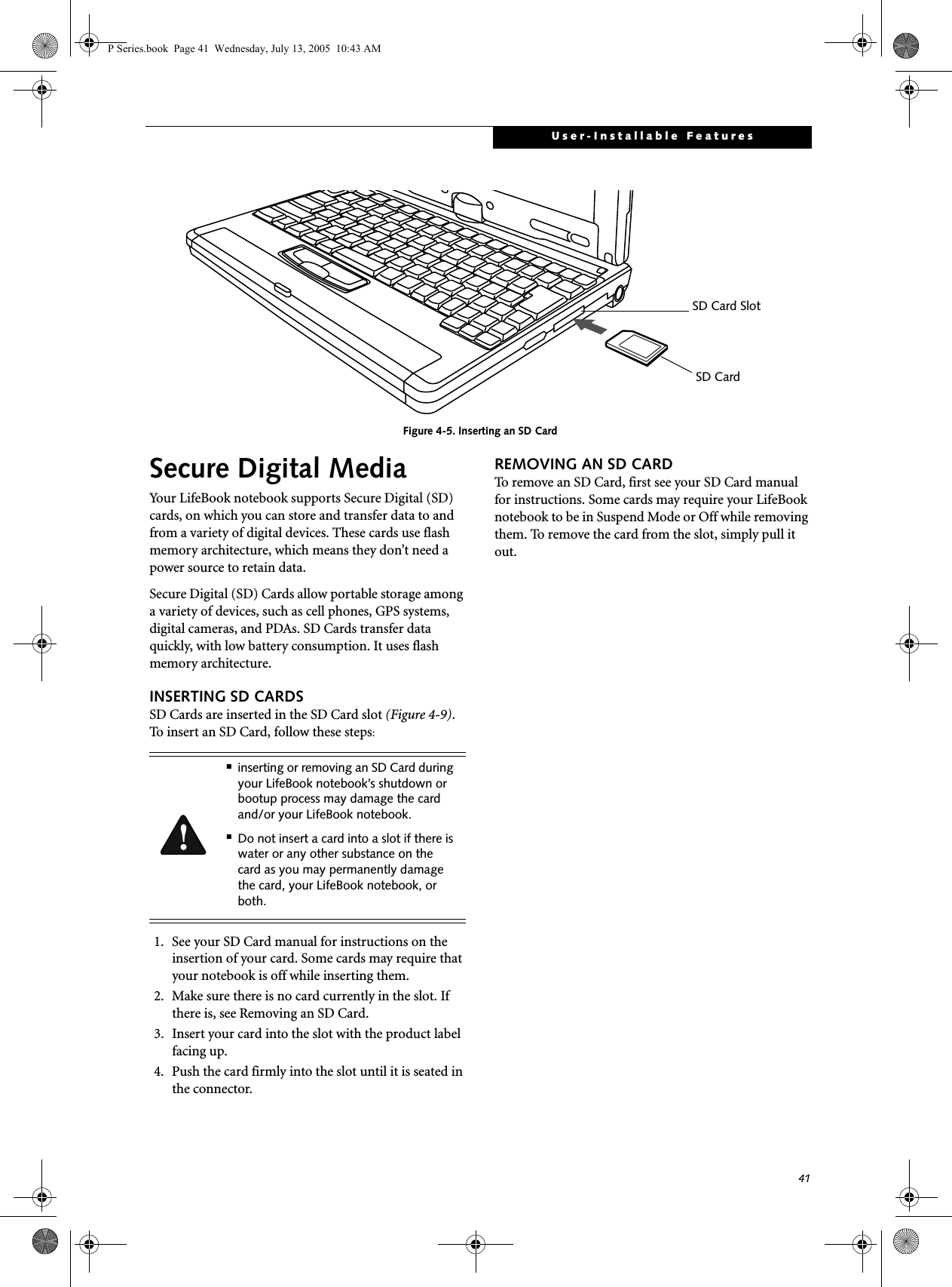 41User-Installable FeaturesFigure 4-5. Inserting an SD CardSecure Digital MediaYour LifeBook notebook supports Secure Digital (SD) cards, on which you can store and transfer data to and from a variety of digital devices. These cards use flash memory architecture, which means they don&rsquo;t need a power source to retain data. Secure Digital (SD) Cards allow portable storage among a variety of devices, such as cell phones, GPS systems, digital cameras, and PDAs. SD Cards transfer data quickly, with low battery consumption. It uses flash memory architecture.INSERTING SD CARDSSD Cards are inserted in the SD Card slot (Figure 4-9). To insert an SD Card, follow these steps: 1. See your SD Card manual for instructions on the insertion of your card. Some cards may require that your notebook is off while inserting them.2. Make sure there is no card currently in the slot. If there is, see Removing an SD Card.3. Insert your card into the slot with the product label facing up.4. Push the card firmly into the slot until it is seated in the connector. REMOVING AN SD CARDTo remove an SD Card, first see your SD Card manual for instructions. Some cards may require your LifeBook notebook to be in Suspend Mode or Off while removing them. To remove the card from the slot, simply pull it out.SD Card SlotSD Card■inserting or removing an SD Card during your LifeBook notebook&rsquo;s shutdown or bootup process may damage the card and/or your LifeBook notebook.■Do not insert a card into a slot if there is water or any other substance on the card as you may permanently damage the card, your LifeBook notebook, or both.P Series.book  Page 41  Wednesday, July 13, 2005  10:43 AM