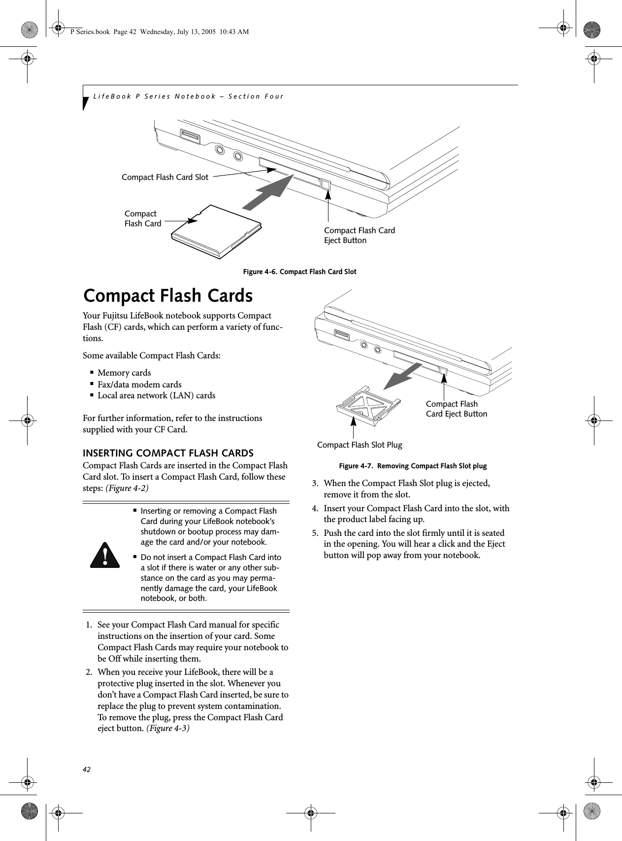 42LifeBook P Series Notebook &ndash; Section FourFigure 4-6. Compact Flash Card SlotCompact Flash CardsYour Fujitsu LifeBook notebook supports Compact Flash (CF) cards, which can perform a variety of func-tions. Some available Compact Flash Cards:■Memory cards■Fax/data modem cards■Local area network (LAN) cardsFor further information, refer to the instructions supplied with your CF Card.INSERTING COMPACT FLASH CARDSCompact Flash Cards are inserted in the Compact Flash Card slot. To insert a Compact Flash Card, follow these steps: (Figure 4-2) 1. See your Compact Flash Card manual for specific instructions on the insertion of your card. Some Compact Flash Cards may require your notebook to be Off while inserting them.2. When you receive your LifeBook, there will be a protective plug inserted in the slot. Whenever you don&rsquo;t have a Compact Flash Card inserted, be sure to replace the plug to prevent system contamination. To remove the plug, press the Compact Flash Card eject button. (Figure 4-3)Figure 4-7.  Removing Compact Flash Slot plug3. When the Compact Flash Slot plug is ejected, remove it from the slot.4. Insert your Compact Flash Card into the slot, with the product label facing up. 5. Push the card into the slot firmly until it is seatedin the opening. You will hear a click and the Eject button will pop away from your notebook.Compact Flash Card Compact Flash Card SlotCompact Eject ButtonFlash Card■Inserting or removing a Compact Flash Card during your LifeBook notebook&rsquo;s shutdown or bootup process may dam-age the card and/or your notebook.■Do not insert a Compact Flash Card into a slot if there is water or any other sub-stance on the card as you may perma-nently damage the card, your LifeBook notebook, or both.Compact Flash Slot Plug Compact Flash Card Eject ButtonP Series.book  Page 42  Wednesday, July 13, 2005  10:43 AM