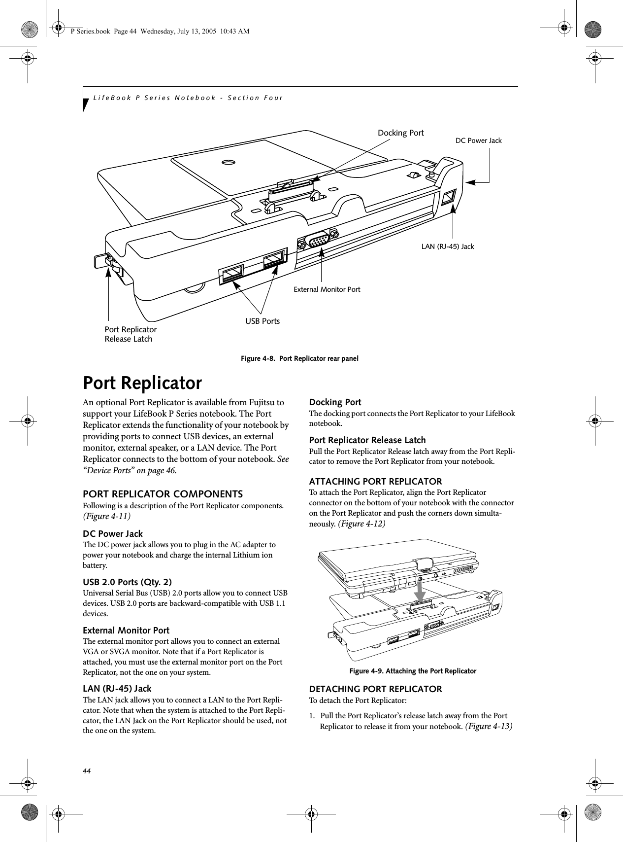 44LifeBook P Series Notebook - Section FourFigure 4-8.  Port Replicator rear panelPort ReplicatorAn optional Port Replicator is available from Fujitsu to support your LifeBook P Series notebook. The Port Replicator extends the functionality of your notebook by providing ports to connect USB devices, an external monitor, external speaker, or a LAN device. The Port Replicator connects to the bottom of your notebook. See &ldquo;Device Ports&rdquo; on page 46.PORT REPLICATOR COMPONENTSFollowing is a description of the Port Replicator components. (Figure 4-11)DC Power JackThe DC power jack allows you to plug in the AC adapter to power your notebook and charge the internal Lithium ion battery. USB 2.0 Ports (Qty. 2)Universal Serial Bus (USB) 2.0 ports allow you to connect USB devices. USB 2.0 ports are backward-compatible with USB 1.1 devices.External Monitor PortThe external monitor port allows you to connect an external VGA or SVGA monitor. Note that if a Port Replicator is attached, you must use the external monitor port on the Port Replicator, not the one on your system. LAN (RJ-45) Jack The LAN jack allows you to connect a LAN to the Port Repli-cator. Note that when the system is attached to the Port Repli-cator, the LAN Jack on the Port Replicator should be used, not the one on the system.Docking PortThe docking port connects the Port Replicator to your LifeBook notebook. Port Replicator Release LatchPull the Port Replicator Release latch away from the Port Repli-cator to remove the Port Replicator from your notebook. ATTACHING PORT REPLICATORTo attach the Port Replicator, align the Port Replicator connector on the bottom of your notebook with the connector on the Port Replicator and push the corners down simulta-neously. (Figure 4-12)Figure 4-9. Attaching the Port ReplicatorDETACHING PORT REPLICATORTo detach the Port Replicator:1. Pull the Port Replicator&rsquo;s release latch away from the Port Replicator to release it from your notebook. (Figure 4-13)LAN (RJ-45) JackDC Power JackUSB PortsExternal Monitor PortPort ReplicatorRelease LatchDocking PortP Series.book  Page 44  Wednesday, July 13, 2005  10:43 AM