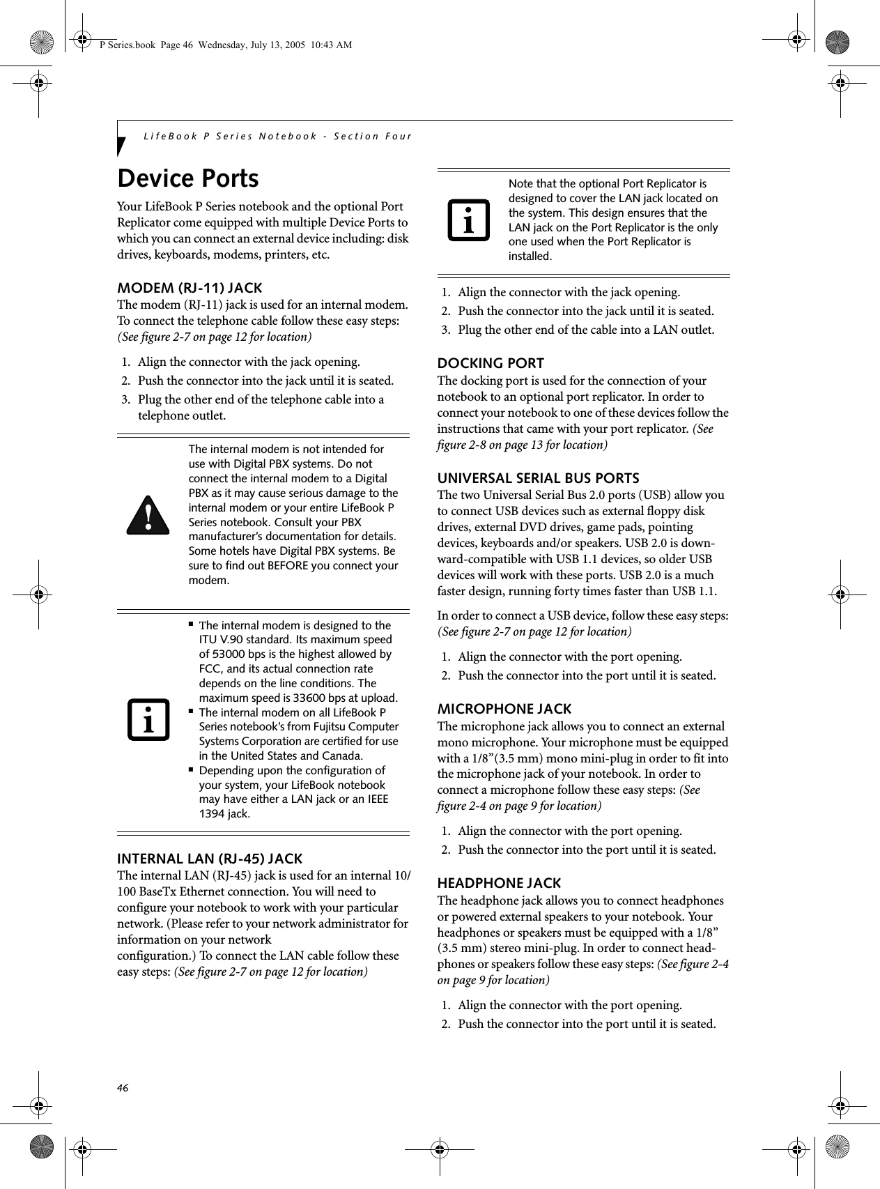 46LifeBook P Series Notebook - Section FourDevice PortsYour LifeBook P Series notebook and the optional Port Replicator come equipped with multiple Device Ports to which you can connect an external device including: disk drives, keyboards, modems, printers, etc. MODEM (RJ-11) JACKThe modem (RJ-11) jack is used for an internal modem. To connect the telephone cable follow these easy steps: (See figure 2-7 on page 12 for location)1. Align the connector with the jack opening.2. Push the connector into the jack until it is seated.3. Plug the other end of the telephone cable into atelephone outlet.INTERNAL LAN (RJ-45) JACK The internal LAN (RJ-45) jack is used for an internal 10/100 BaseTx Ethernet connection. You will need to configure your notebook to work with your particular network. (Please refer to your network administrator for information on your network configuration.) To connect the LAN cable follow these easy steps: (See figure 2-7 on page 12 for location)1. Align the connector with the jack opening.2. Push the connector into the jack until it is seated.3. Plug the other end of the cable into a LAN outlet.DOCKING PORTThe docking port is used for the connection of your notebook to an optional port replicator. In order to connect your notebook to one of these devices follow the instructions that came with your port replicator. (See figure 2-8 on page 13 for location)UNIVERSAL SERIAL BUS PORTSThe two Universal Serial Bus 2.0 ports (USB) allow you to connect USB devices such as external floppy disk drives, external DVD drives, game pads, pointing devices, keyboards and/or speakers. USB 2.0 is down-ward-compatible with USB 1.1 devices, so older USB devices will work with these ports. USB 2.0 is a much faster design, running forty times faster than USB 1.1.In order to connect a USB device, follow these easy steps: (See figure 2-7 on page 12 for location)1. Align the connector with the port opening.2. Push the connector into the port until it is seated.MICROPHONE JACKThe microphone jack allows you to connect an external mono microphone. Your microphone must be equipped with a 1/8&rdquo;(3.5 mm) mono mini-plug in order to fit into the microphone jack of your notebook. In order to connect a microphone follow these easy steps: (See figure 2-4 on page 9 for location)1. Align the connector with the port opening.2. Push the connector into the port until it is seated.HEADPHONE JACKThe headphone jack allows you to connect headphones or powered external speakers to your notebook. Your headphones or speakers must be equipped with a 1/8&rdquo; (3.5 mm) stereo mini-plug. In order to connect head-phones or speakers follow these easy steps: (See figure 2-4 on page 9 for location)1. Align the connector with the port opening.2. Push the connector into the port until it is seated.The internal modem is not intended for use with Digital PBX systems. Do not connect the internal modem to a Digital PBX as it may cause serious damage to the internal modem or your entire LifeBook P Series notebook. Consult your PBX manufacturer&rsquo;s documentation for details. Some hotels have Digital PBX systems. Be sure to find out BEFORE you connect your modem.■The internal modem is designed to the ITU V.90 standard. Its maximum speed of 53000 bps is the highest allowed by FCC, and its actual connection rate depends on the line conditions. The maximum speed is 33600 bps at upload. ■The internal modem on all LifeBook P Series notebook&rsquo;s from Fujitsu Computer Systems Corporation are certified for use in the United States and Canada.■Depending upon the configuration of your system, your LifeBook notebook may have either a LAN jack or an IEEE 1394 jack.Note that the optional Port Replicator is designed to cover the LAN jack located on the system. This design ensures that the LAN jack on the Port Replicator is the only one used when the Port Replicator is installed.P Series.book  Page 46  Wednesday, July 13, 2005  10:43 AM