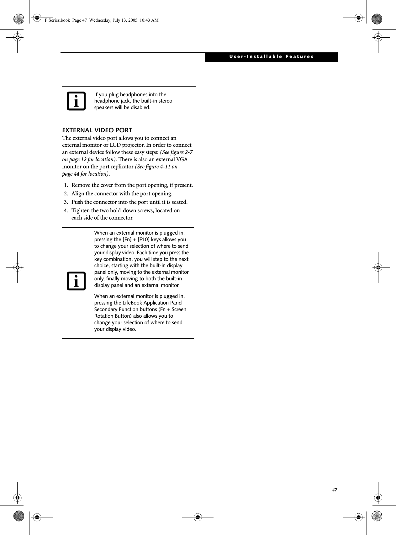 47User-Installable FeaturesEXTERNAL VIDEO PORTThe external video port allows you to connect an external monitor or LCD projector. In order to connect an external device follow these easy steps: (See figure 2-7 on page 12 for location). There is also an external VGA monitor on the port replicator (See figure 4-11 on page 44 for location). 1. Remove the cover from the port opening, if present.2. Align the connector with the port opening.3. Push the connector into the port until it is seated.4. Tighten the two hold-down screws, located oneach side of the connector. If you plug headphones into the headphone jack, the built-in stereo speakers will be disabled.When an external monitor is plugged in, pressing the [Fn] + [F10] keys allows you to change your selection of where to send your display video. Each time you press the key combination, you will step to the next choice, starting with the built-in display panel only, moving to the external monitor only, finally moving to both the built-in display panel and an external monitor.When an external monitor is plugged in, pressing the LifeBook Application Panel Secondary Function buttons (Fn + Screen Rotation Button) also allows you to change your selection of where to send your display video.P Series.book  Page 47  Wednesday, July 13, 2005  10:43 AM