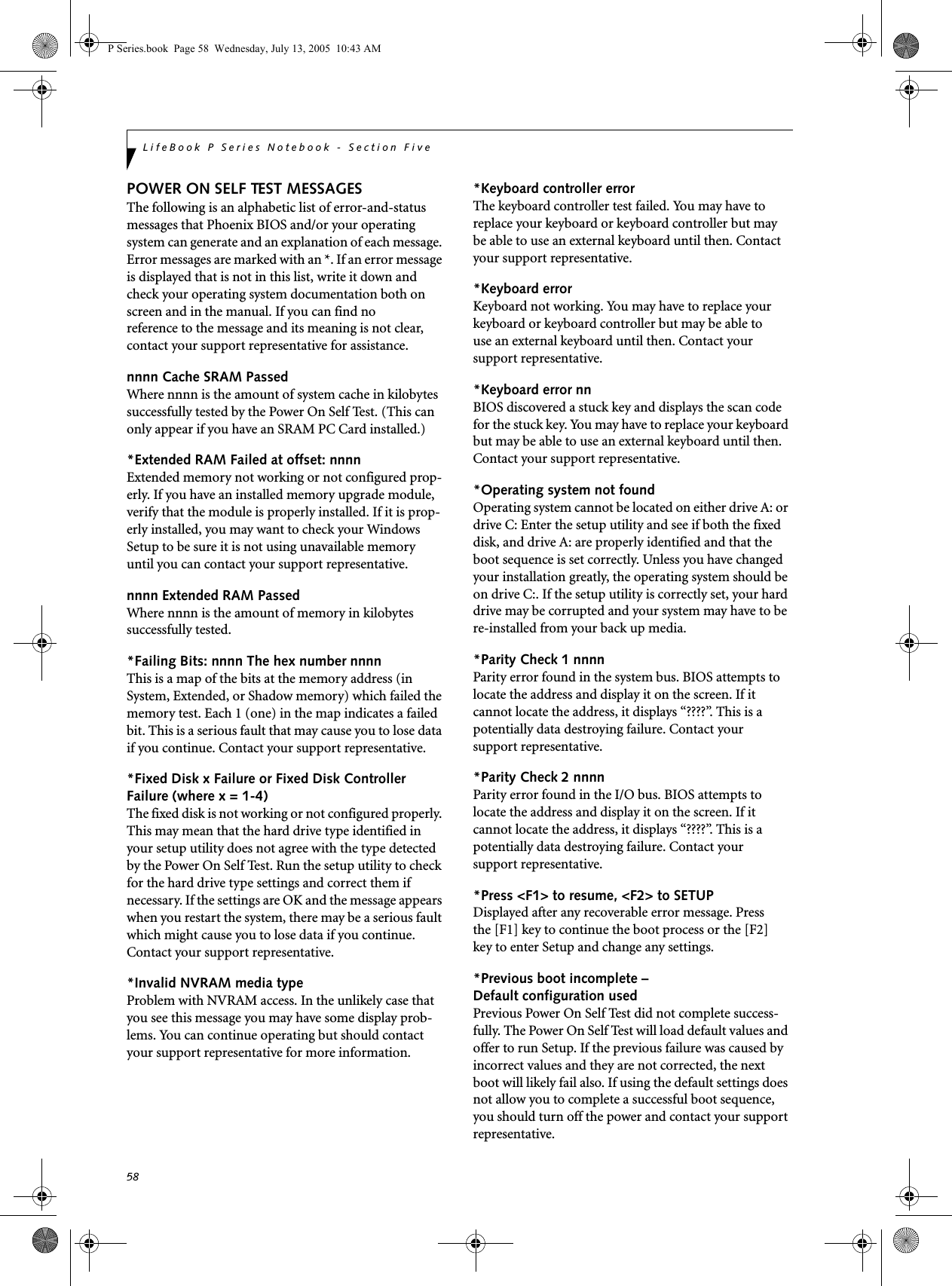 58LifeBook P Series Notebook - Section FivePOWER ON SELF TEST MESSAGESThe following is an alphabetic list of error-and-status messages that Phoenix BIOS and/or your operating system can generate and an explanation of each message. Error messages are marked with an *. If an error message is displayed that is not in this list, write it down and check your operating system documentation both on screen and in the manual. If you can find no reference to the message and its meaning is not clear, contact your support representative for assistance.nnnn Cache SRAM Passed Where nnnn is the amount of system cache in kilobytes successfully tested by the Power On Self Test. (This can only appear if you have an SRAM PC Card installed.)*Extended RAM Failed at offset: nnnn Extended memory not working or not configured prop-erly. If you have an installed memory upgrade module, verify that the module is properly installed. If it is prop-erly installed, you may want to check your Windows Setup to be sure it is not using unavailable memory until you can contact your support representative.nnnn Extended RAM Passed Where nnnn is the amount of memory in kilobytes successfully tested.*Failing Bits: nnnn The hex number nnnnThis is a map of the bits at the memory address (in System, Extended, or Shadow memory) which failed the memory test. Each 1 (one) in the map indicates a failed bit. This is a serious fault that may cause you to lose data if you continue. Contact your support representative.*Fixed Disk x Failure or Fixed Disk Controller Failure (where x = 1-4) The fixed disk is not working or not configured properly. This may mean that the hard drive type identified in your setup utility does not agree with the type detected by the Power On Self Test. Run the setup utility to check for the hard drive type settings and correct them if necessary. If the settings are OK and the message appears when you restart the system, there may be a serious fault which might cause you to lose data if you continue. Contact your support representative.*Invalid NVRAM media typeProblem with NVRAM access. In the unlikely case that you see this message you may have some display prob-lems. You can continue operating but should contact your support representative for more information.*Keyboard controller error The keyboard controller test failed. You may have to replace your keyboard or keyboard controller but may be able to use an external keyboard until then. Contact your support representative.*Keyboard error Keyboard not working. You may have to replace your keyboard or keyboard controller but may be able touse an external keyboard until then. Contact your support representative.*Keyboard error nn BIOS discovered a stuck key and displays the scan code for the stuck key. You may have to replace your keyboard but may be able to use an external keyboard until then. Contact your support representative.*Operating system not found Operating system cannot be located on either drive A: or drive C: Enter the setup utility and see if both the fixed disk, and drive A: are properly identified and that the boot sequence is set correctly. Unless you have changed your installation greatly, the operating system should be on drive C:. If the setup utility is correctly set, your hard drive may be corrupted and your system may have to be re-installed from your back up media.*Parity Check 1 nnnn Parity error found in the system bus. BIOS attempts to locate the address and display it on the screen. If it cannot locate the address, it displays &ldquo;????&rdquo;. This is apotentially data destroying failure. Contact yoursupport representative.*Parity Check 2 nnnn Parity error found in the I/O bus. BIOS attempts to locate the address and display it on the screen. If it cannot locate the address, it displays &ldquo;????&rdquo;. This is apotentially data destroying failure. Contact yoursupport representative.*Press <F1> to resume, <F2> to SETUP Displayed after any recoverable error message. Pressthe [F1] key to continue the boot process or the [F2]key to enter Setup and change any settings.*Previous boot incomplete &ndash; Default configuration used Previous Power On Self Test did not complete success-fully. The Power On Self Test will load default values and offer to run Setup. If the previous failure was caused by incorrect values and they are not corrected, the next boot will likely fail also. If using the default settings does not allow you to complete a successful boot sequence, you should turn off the power and contact your support representative.P Series.book  Page 58  Wednesday, July 13, 2005  10:43 AM