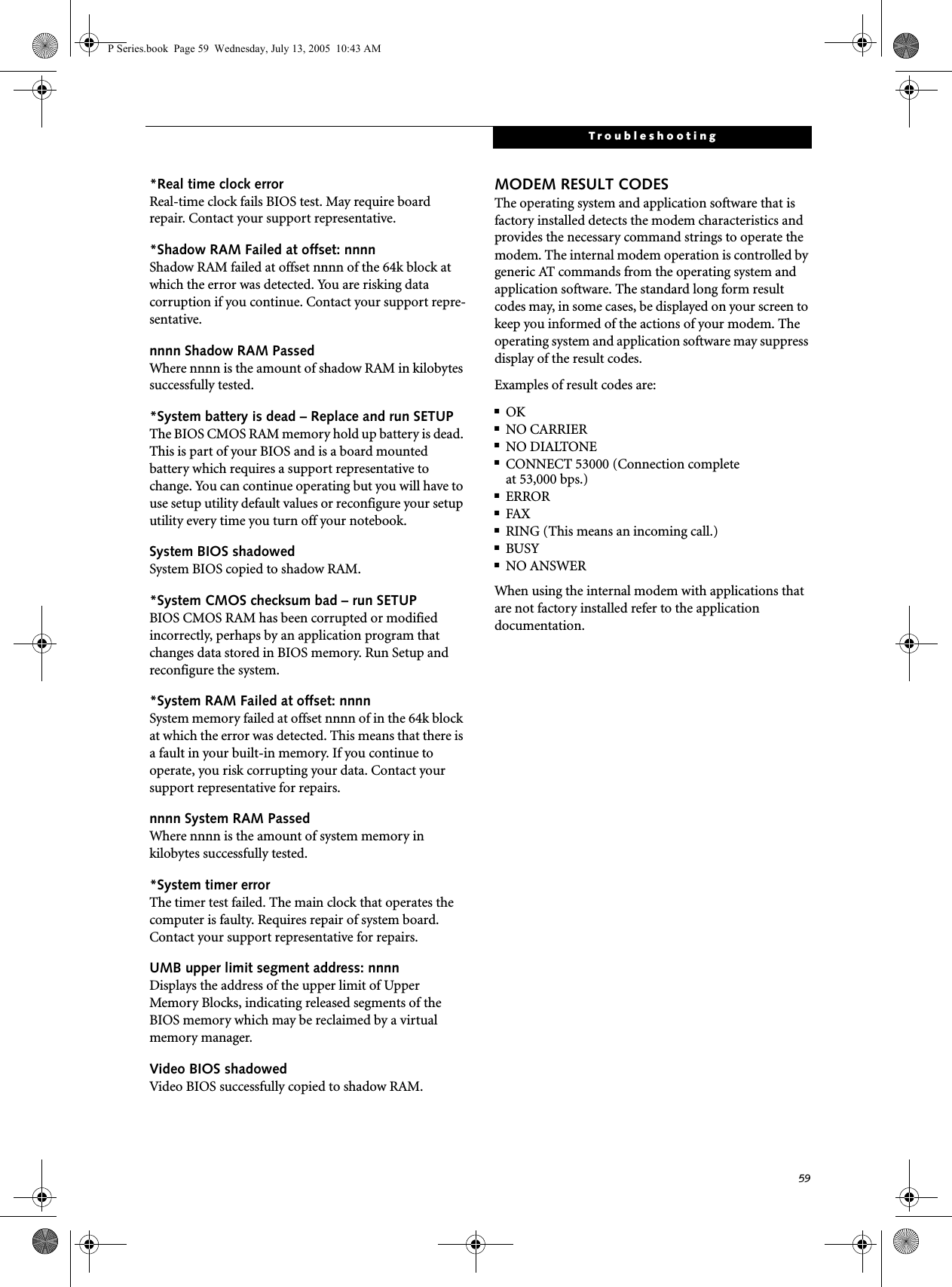 59Troubleshooting*Real time clock error Real-time clock fails BIOS test. May require board repair. Contact your support representative.*Shadow RAM Failed at offset: nnnn Shadow RAM failed at offset nnnn of the 64k block at which the error was detected. You are risking data corruption if you continue. Contact your support repre-sentative.nnnn Shadow RAM Passed Where nnnn is the amount of shadow RAM in kilobytes successfully tested.*System battery is dead &ndash; Replace and run SETUP The BIOS CMOS RAM memory hold up battery is dead. This is part of your BIOS and is a board mounted battery which requires a support representative to change. You can continue operating but you will have to use setup utility default values or reconfigure your setup utility every time you turn off your notebook.System BIOS shadowed System BIOS copied to shadow RAM.*System CMOS checksum bad &ndash; run SETUP BIOS CMOS RAM has been corrupted or modified incorrectly, perhaps by an application program that changes data stored in BIOS memory. Run Setup and reconfigure the system.*System RAM Failed at offset: nnnn System memory failed at offset nnnn of in the 64k block at which the error was detected. This means that there is a fault in your built-in memory. If you continue to operate, you risk corrupting your data. Contact your support representative for repairs.nnnn System RAM PassedWhere nnnn is the amount of system memory inkilobytes successfully tested.*System timer error The timer test failed. The main clock that operates the computer is faulty. Requires repair of system board. Contact your support representative for repairs.UMB upper limit segment address: nnnn Displays the address of the upper limit of Upper Memory Blocks, indicating released segments of the BIOS memory which may be reclaimed by a virtual memory manager.Video BIOS shadowed Video BIOS successfully copied to shadow RAM.MODEM RESULT CODESThe operating system and application software that is factory installed detects the modem characteristics and provides the necessary command strings to operate the modem. The internal modem operation is controlled by generic AT commands from the operating system and application software. The standard long form result codes may, in some cases, be displayed on your screen to keep you informed of the actions of your modem. The operating system and application software may suppress display of the result codes. Examples of result codes are:■OK■NO CARRIER■NO DIALTONE■CONNECT 53000 (Connection complete at 53,000 bps.)■ERROR■FAX■RING (This means an incoming call.)■BUSY■NO ANSWERWhen using the internal modem with applications that are not factory installed refer to the application documentation.P Series.book  Page 59  Wednesday, July 13, 2005  10:43 AM
