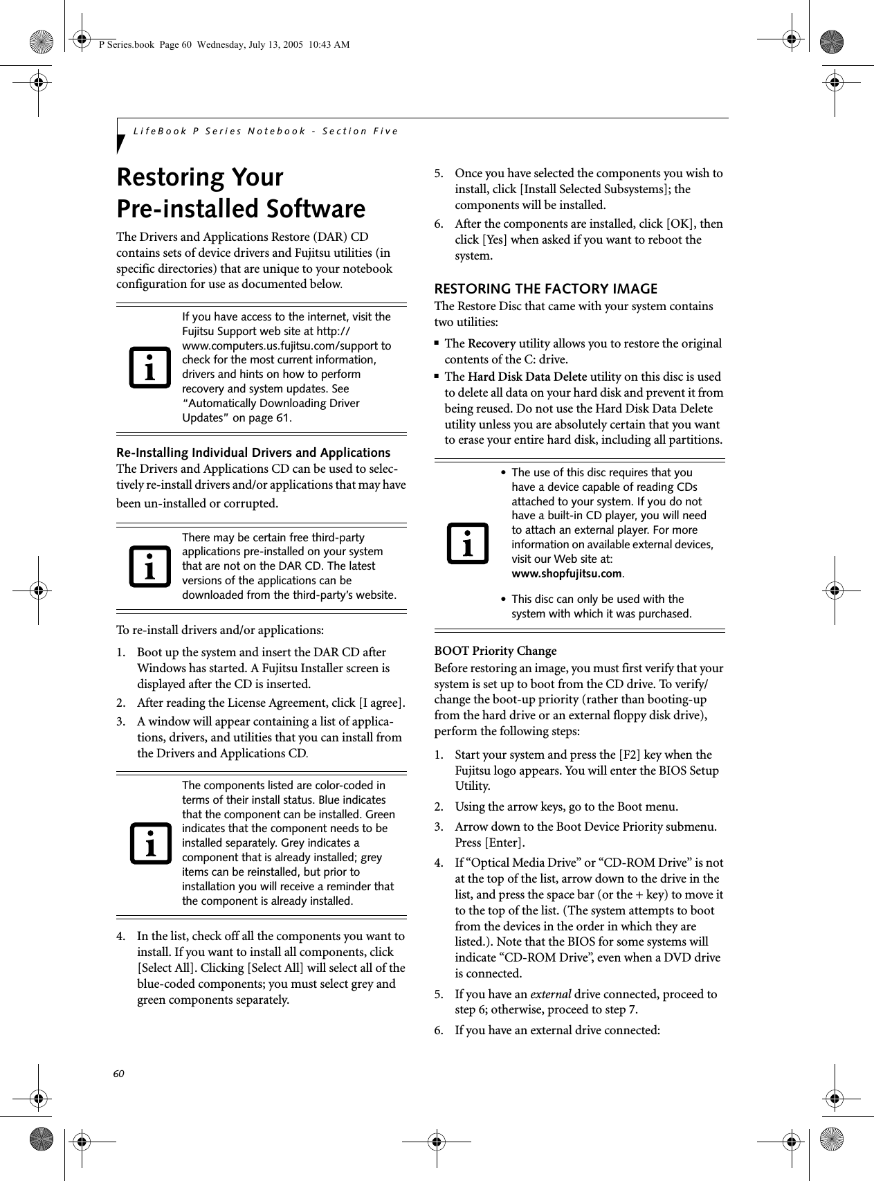 60LifeBook P Series Notebook - Section FiveRestoring Your Pre-installed SoftwareThe Drivers and Applications Restore (DAR) CD contains sets of device drivers and Fujitsu utilities (in specific directories) that are unique to your notebook configuration for use as documented below.Re-Installing Individual Drivers and Applications The Drivers and Applications CD can be used to selec-tively re-install drivers and/or applications that may have been un-installed or corrupted. To re-install drivers and/or applications:1. Boot up the system and insert the DAR CD after Windows has started. A Fujitsu Installer screen is displayed after the CD is inserted.2. After reading the License Agreement, click [I agree].3. A window will appear containing a list of applica-tions, drivers, and utilities that you can install from the Drivers and Applications CD.4. In the list, check off all the components you want to install. If you want to install all components, click [Select All]. Clicking [Select All] will select all of the blue-coded components; you must select grey and green components separately.5. Once you have selected the components you wish to install, click [Install Selected Subsystems]; the components will be installed.6. After the components are installed, click [OK], then click [Yes] when asked if you want to reboot the system. RESTORING THE FACTORY IMAGEThe Restore Disc that came with your system contains two utilities:■The Recovery utility allows you to restore the original contents of the C: drive.■The Hard Disk Data Delete utility on this disc is used to delete all data on your hard disk and prevent it from being reused. Do not use the Hard Disk Data Delete utility unless you are absolutely certain that you want to erase your entire hard disk, including all partitions.BOOT Priority ChangeBefore restoring an image, you must first verify that your system is set up to boot from the CD drive. To verify/change the boot-up priority (rather than booting-up from the hard drive or an external floppy disk drive), perform the following steps:1. Start your system and press the [F2] key when the Fujitsu logo appears. You will enter the BIOS Setup Utility.2. Using the arrow keys, go to the Boot menu.3. Arrow down to the Boot Device Priority submenu. Press [Enter].4. If &ldquo;Optical Media Drive&rdquo; or &ldquo;CD-ROM Drive&rdquo; is not at the top of the list, arrow down to the drive in the list, and press the space bar (or the + key) to move it to the top of the list. (The system attempts to boot from the devices in the order in which they are listed.). Note that the BIOS for some systems will indicate &ldquo;CD-ROM Drive&rdquo;, even when a DVD drive is connected.5. If you have an external drive connected, proceed to step 6; otherwise, proceed to step 7.6. If you have an external drive connected:If you have access to the internet, visit the Fujitsu Support web site at http://www.computers.us.fujitsu.com/support to check for the most current information, drivers and hints on how to perform recovery and system updates. See &ldquo;Automatically Downloading Driver Updates&rdquo; on page 61.There may be certain free third-party applications pre-installed on your system that are not on the DAR CD. The latest versions of the applications can be downloaded from the third-party&rsquo;s website.The components listed are color-coded in terms of their install status. Blue indicates that the component can be installed. Green indicates that the component needs to be installed separately. Grey indicates a component that is already installed; grey items can be reinstalled, but prior to installation you will receive a reminder that the component is already installed. &bull; The use of this disc requires that you have a device capable of reading CDs attached to your system. If you do not have a built-in CD player, you will need to attach an external player. For more information on available external devices, visit our Web site at: www.shopfujitsu.com. &bull; This disc can only be used with the system with which it was purchased.P Series.book  Page 60  Wednesday, July 13, 2005  10:43 AM