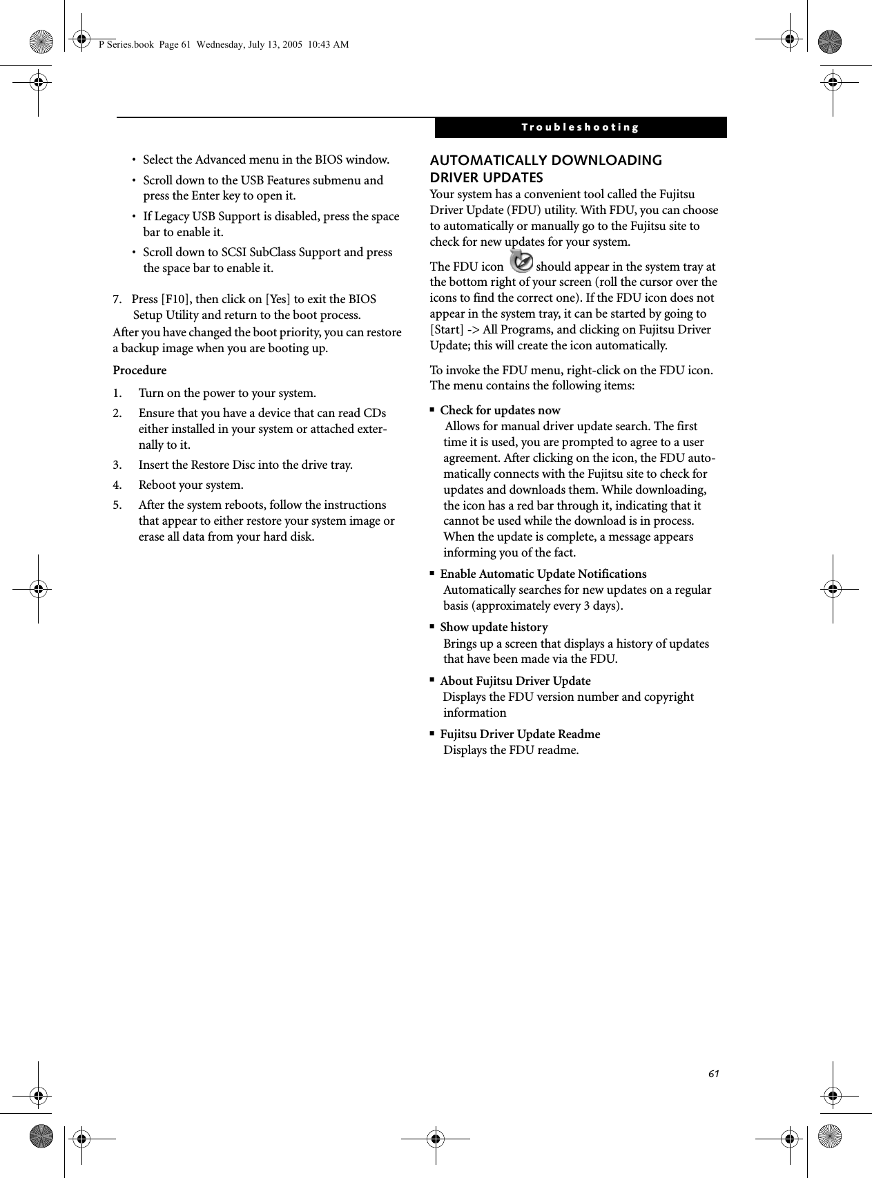 61Troubleshooting&bull; Select the Advanced menu in the BIOS window.&bull; Scroll down to the USB Features submenu and press the Enter key to open it.&bull; If Legacy USB Support is disabled, press the space bar to enable it.&bull; Scroll down to SCSI SubClass Support and press the space bar to enable it. 7. Press [F10], then click on [Yes] to exit the BIOS Setup Utility and return to the boot process.After you have changed the boot priority, you can restore a backup image when you are booting up.Procedure1. Turn on the power to your system.2. Ensure that you have a device that can read CDs either installed in your system or attached exter-nally to it.3. Insert the Restore Disc into the drive tray.4. Reboot your system.5. After the system reboots, follow the instructions that appear to either restore your system image or erase all data from your hard disk.AUTOMATICALLY DOWNLOADING DRIVER UPDATESYour system has a convenient tool called the Fujitsu Driver Update (FDU) utility. With FDU, you can choose to automatically or manually go to the Fujitsu site to check for new updates for your system.The FDU icon  should appear in the system tray at the bottom right of your screen (roll the cursor over the icons to find the correct one). If the FDU icon does not appear in the system tray, it can be started by going to [Start] -> All Programs, and clicking on Fujitsu Driver Update; this will create the icon automatically.To invoke the FDU menu, right-click on the FDU icon. The menu contains the following items:■Check for updates nowAllows for manual driver update search. The first time it is used, you are prompted to agree to a user agreement. After clicking on the icon, the FDU auto-matically connects with the Fujitsu site to check for updates and downloads them. While downloading, the icon has a red bar through it, indicating that it cannot be used while the download is in process. When the update is complete, a message appears informing you of the fact.■Enable Automatic Update NotificationsAutomatically searches for new updates on a regular basis (approximately every 3 days).■Show update historyBrings up a screen that displays a history of updates that have been made via the FDU.■About Fujitsu Driver UpdateDisplays the FDU version number and copyright information■Fujitsu Driver Update ReadmeDisplays the FDU readme.P Series.book  Page 61  Wednesday, July 13, 2005  10:43 AM