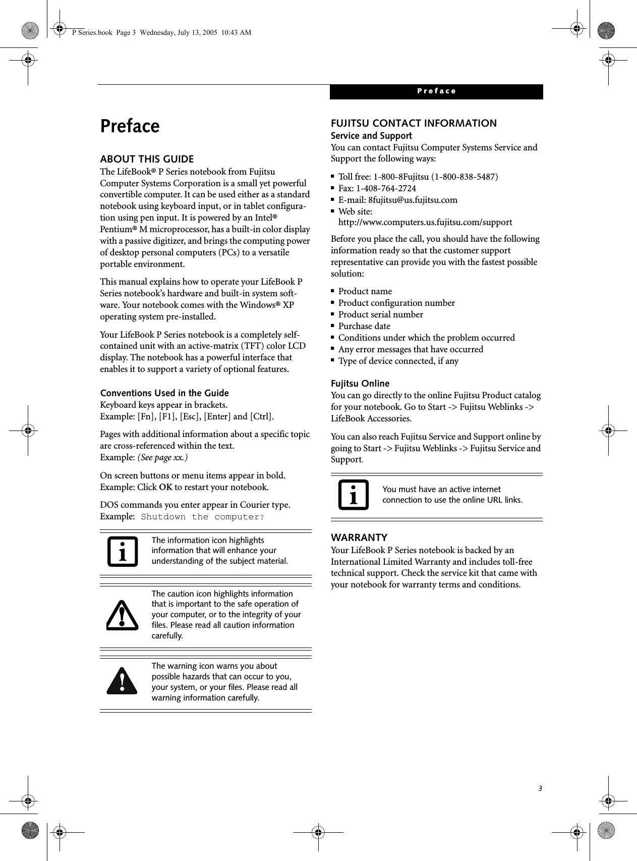 3PrefacePrefaceABOUT THIS GUIDEThe LifeBook&reg; P Series notebook from Fujitsu Computer Systems Corporation is a small yet powerful convertible computer. It can be used either as a standard notebook using keyboard input, or in tablet configura-tion using pen input. It is powered by an Intel&reg; Pentium&reg; M microprocessor, has a built-in color display with a passive digitizer, and brings the computing power of desktop personal computers (PCs) to a versatile portable environment.This manual explains how to operate your LifeBook P Series notebook&rsquo;s hardware and built-in system soft-ware. Your notebook comes with the Windows&reg; XP operating system pre-installed.Your LifeBook P Series notebook is a completely self-contained unit with an active-matrix (TFT) color LCD display. The notebook has a powerful interface that enables it to support a variety of optional features.Conventions Used in the GuideKeyboard keys appear in brackets. Example: [Fn], [F1], [Esc], [Enter] and [Ctrl].Pages with additional information about a specific topic are cross-referenced within the text.Example: (See page xx.)On screen buttons or menu items appear in bold.Example: Click OK to restart your notebook.DOS commands you enter appear in Courier type. Example: Shutdown the computer?FUJITSU CONTACT INFORMATIONService and SupportYou can contact Fujitsu Computer Systems Service and Support the following ways:■Toll free: 1-800-8Fujitsu (1-800-838-5487)■Fax: 1-408-764-2724 ■E-mail: 8fujitsu@us.fujitsu.com ■Web site: http://www.computers.us.fujitsu.com/supportBefore you place the call, you should have the following information ready so that the customer support representative can provide you with the fastest possible solution:■Product name■Product configuration number■Product serial number■Purchase date■Conditions under which the problem occurred■Any error messages that have occurred■Type of device connected, if anyFujitsu OnlineYou can go directly to the online Fujitsu Product catalog for your notebook. Go to Start -> Fujitsu Weblinks -> LifeBook Accessories.You can also reach Fujitsu Service and Support online by going to Start -> Fujitsu Weblinks -> Fujitsu Service and Support.WARRANTYYour LifeBook P Series notebook is backed by an International Limited Warranty and includes toll-free technical support. Check the service kit that came with your notebook for warranty terms and conditions.The information icon highlights information that will enhance your understanding of the subject material.The caution icon highlights information that is important to the safe operation of your computer, or to the integrity of your files. Please read all caution information carefully.The warning icon warns you about possible hazards that can occur to you, your system, or your files. Please read all warning information carefully.You must have an active internet connection to use the online URL links.P Series.book  Page 3  Wednesday, July 13, 2005  10:43 AM