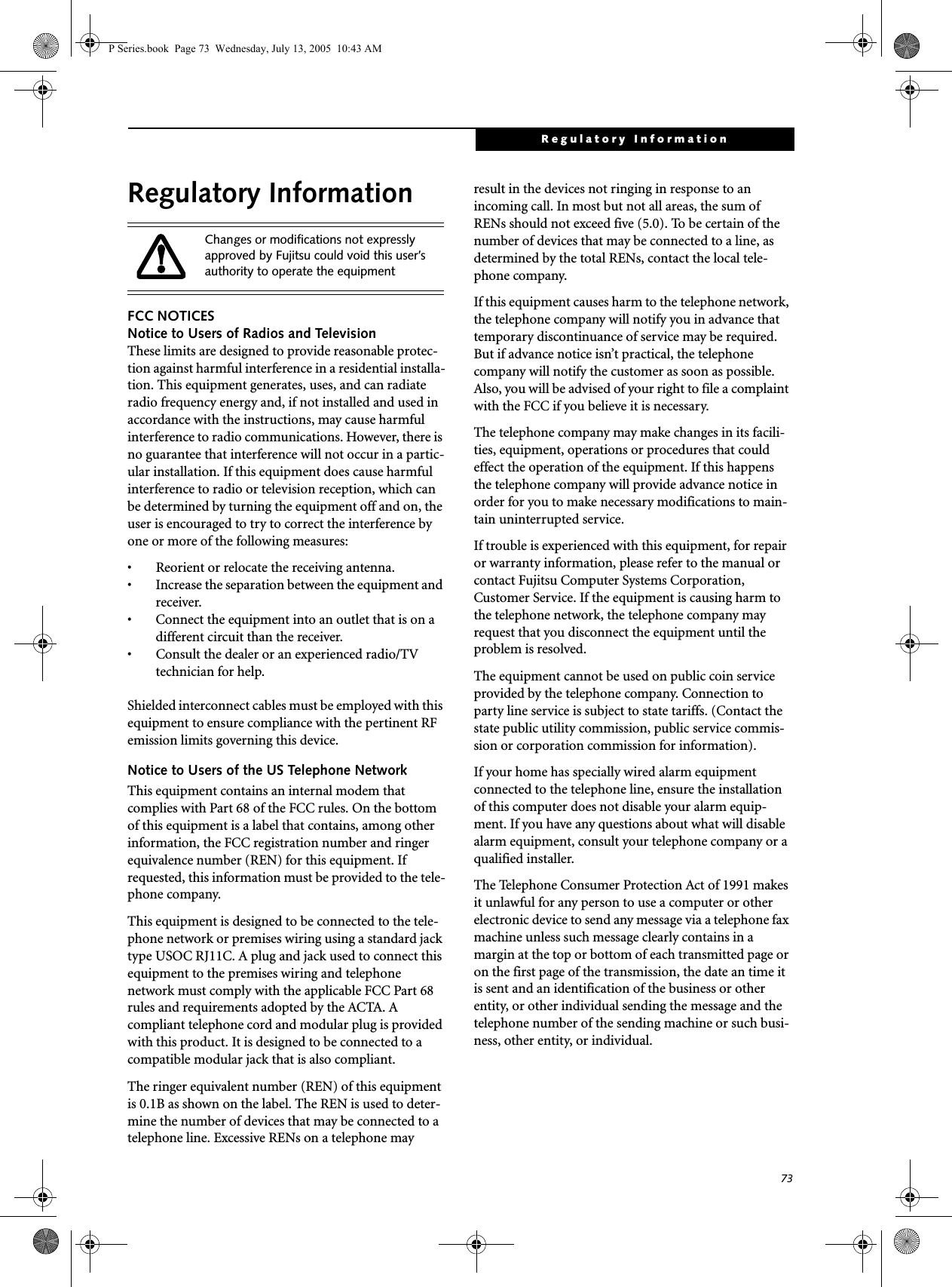 73Regulatory InformationRegulatory InformationFCC NOTICESNotice to Users of Radios and TelevisionThese limits are designed to provide reasonable protec-tion against harmful interference in a residential installa-tion. This equipment generates, uses, and can radiate radio frequency energy and, if not installed and used in accordance with the instructions, may cause harmful interference to radio communications. However, there is no guarantee that interference will not occur in a partic-ular installation. If this equipment does cause harmful interference to radio or television reception, which can be determined by turning the equipment off and on, the user is encouraged to try to correct the interference by one or more of the following measures:• Reorient or relocate the receiving antenna.• Increase the separation between the equipment and receiver.• Connect the equipment into an outlet that is on a different circuit than the receiver.• Consult the dealer or an experienced radio/TVtechnician for help.Shielded interconnect cables must be employed with this equipment to ensure compliance with the pertinent RF emission limits governing this device. Notice to Users of the US Telephone NetworkThis equipment contains an internal modem that complies with Part 68 of the FCC rules. On the bottom of this equipment is a label that contains, among other information, the FCC registration number and ringer equivalence number (REN) for this equipment. If requested, this information must be provided to the tele-phone company.This equipment is designed to be connected to the tele-phone network or premises wiring using a standard jack type USOC RJ11C. A plug and jack used to connect this equipment to the premises wiring and telephone network must comply with the applicable FCC Part 68 rules and requirements adopted by the ACTA. A compliant telephone cord and modular plug is provided with this product. It is designed to be connected to a compatible modular jack that is also compliant.The ringer equivalent number (REN) of this equipment is 0.1B as shown on the label. The REN is used to deter-mine the number of devices that may be connected to a telephone line. Excessive RENs on a telephone may result in the devices not ringing in response to an incoming call. In most but not all areas, the sum of RENs should not exceed five (5.0). To be certain of the number of devices that may be connected to a line, as determined by the total RENs, contact the local tele-phone company. If this equipment causes harm to the telephone network, the telephone company will notify you in advance that temporary discontinuance of service may be required. But if advance notice isn’t practical, the telephone company will notify the customer as soon as possible. Also, you will be advised of your right to file a complaint with the FCC if you believe it is necessary.The telephone company may make changes in its facili-ties, equipment, operations or procedures that could effect the operation of the equipment. If this happens the telephone company will provide advance notice in order for you to make necessary modifications to main-tain uninterrupted service. If trouble is experienced with this equipment, for repair or warranty information, please refer to the manual or contact Fujitsu Computer Systems Corporation, Customer Service. If the equipment is causing harm to the telephone network, the telephone company may request that you disconnect the equipment until the problem is resolved.The equipment cannot be used on public coin service provided by the telephone company. Connection to party line service is subject to state tariffs. (Contact the state public utility commission, public service commis-sion or corporation commission for information). If your home has specially wired alarm equipment connected to the telephone line, ensure the installation of this computer does not disable your alarm equip-ment. If you have any questions about what will disable alarm equipment, consult your telephone company or a qualified installer.The Telephone Consumer Protection Act of 1991 makes it unlawful for any person to use a computer or other electronic device to send any message via a telephone fax machine unless such message clearly contains in a margin at the top or bottom of each transmitted page or on the first page of the transmission, the date an time it is sent and an identification of the business or other entity, or other individual sending the message and the telephone number of the sending machine or such busi-ness, other entity, or individual.Changes or modifications not expressly approved by Fujitsu could void this user’s authority to operate the equipmentP Series.book Page 73 Wednesday, July 13, 2005 10:43 AM