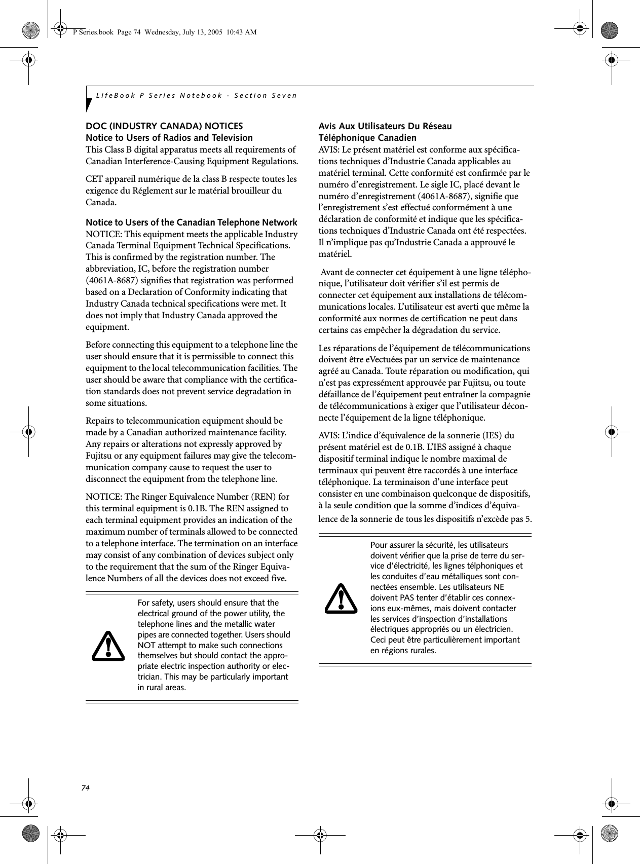 74LifeBook P Series Notebook - Section SevenDOC (INDUSTRY CANADA) NOTICESNotice to Users of Radios and TelevisionThis Class B digital apparatus meets all requirements of Canadian Interference-Causing Equipment Regulations.CET appareil numérique de la class B respecte toutes les exigence du Réglement sur le matérial brouilleur du Canada.Notice to Users of the Canadian Telephone Network NOTICE: This equipment meets the applicable Industry Canada Terminal Equipment Technical Specifications. This is confirmed by the registration number. The abbreviation, IC, before the registration number (4061A-8687) signifies that registration was performed based on a Declaration of Conformity indicating that Industry Canada technical specifications were met. It does not imply that Industry Canada approved the equipment. Before connecting this equipment to a telephone line the user should ensure that it is permissible to connect this equipment to the local telecommunication facilities. The user should be aware that compliance with the certifica-tion standards does not prevent service degradation in some situations.Repairs to telecommunication equipment should be made by a Canadian authorized maintenance facility. Any repairs or alterations not expressly approved by Fujitsu or any equipment failures may give the telecom-munication company cause to request the user to disconnect the equipment from the telephone line.NOTICE: The Ringer Equivalence Number (REN) for this terminal equipment is 0.1B. The REN assigned to each terminal equipment provides an indication of the maximum number of terminals allowed to be connected to a telephone interface. The termination on an interface may consist of any combination of devices subject only to the requirement that the sum of the Ringer Equiva-lence Numbers of all the devices does not exceed five.Avis Aux Utilisateurs Du Réseau Téléphonique CanadienAVIS: Le présent matériel est conforme aux spécifica-tions techniques d’Industrie Canada applicables au matériel terminal. Cette conformité est confirmée par le numéro d’enregistrement. Le sigle IC, placé devant le numéro d’enregistrement (4061A-8687), signifie que l’enregistrement s’est effectué conformément à une déclaration de conformité et indique que les spécifica-tions techniques d’Industrie Canada ont été respectées. Il n’implique pas qu’Industrie Canada a approuvé le matériel. Avant de connecter cet équipement à une ligne télépho-nique, l’utilisateur doit vérifier s’il est permis de connecter cet équipement aux installations de télécom-munications locales. L’utilisateur est averti que même la conformité aux normes de certification ne peut dans certains cas empêcher la dégradation du service.Les réparations de l’équipement de télécommunications doivent être eVectuées par un service de maintenance agréé au Canada. Toute réparation ou modification, qui n’est pas expressément approuvée par Fujitsu, ou toute défaillance de l’équipement peut entraîner la compagnie de télécommunications à exiger que l’utilisateur décon-necte l’équipement de la ligne téléphonique.AVIS: L’indice d’équivalence de la sonnerie (IES) du présent matériel est de 0.1B. L’IES assigné à chaque dispositif terminal indique le nombre maximal de terminaux qui peuvent être raccordés à une interface téléphonique. La terminaison d’une interface peut consister en une combinaison quelconque de dispositifs, à la seule condition que la somme d’indices d’équiva-lence de la sonnerie de tous les dispositifs n’excède pas 5.For safety, users should ensure that the electrical ground of the power utility, the telephone lines and the metallic water pipes are connected together. Users should NOT attempt to make such connections themselves but should contact the appro-priate electric inspection authority or elec-trician. This may be particularly important in rural areas.Pour assurer la sécurité, les utilisateurs doivent vérifier que la prise de terre du ser-vice d’électricité, les lignes télphoniques et les conduites d’eau métalliques sont con-nectées ensemble. Les utilisateurs NE doivent PAS tenter d’établir ces connex-ions eux-mêmes, mais doivent contacter les services d’inspection d’installations électriques appropriés ou un électricien. Ceci peut être particulièrement important en régions rurales.P Series.book Page 74 Wednesday, July 13, 2005 10:43 AM