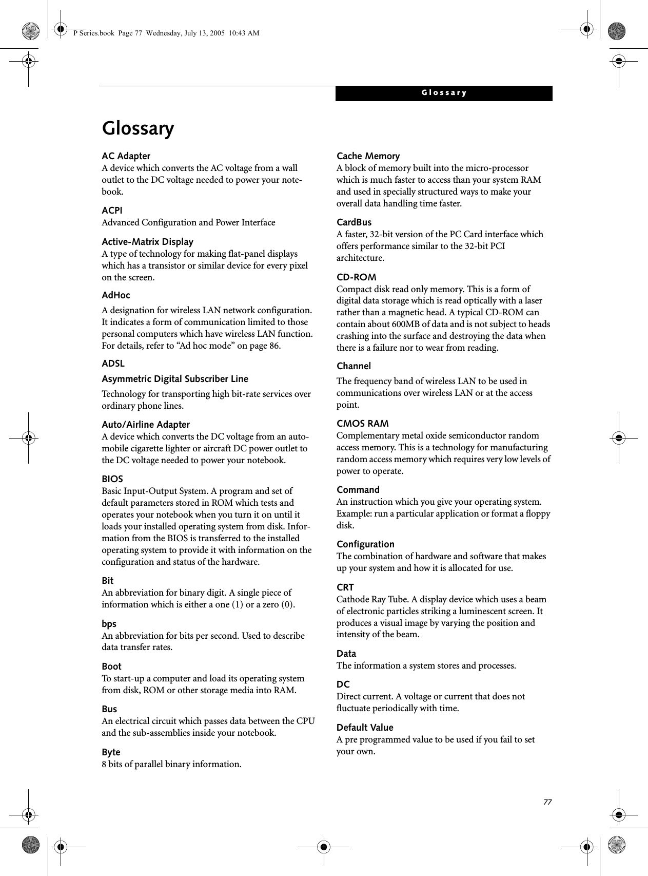 77GlossaryGlossaryAC AdapterA device which converts the AC voltage from a wall outlet to the DC voltage needed to power your note-book.ACPIAdvanced Configuration and Power InterfaceActive-Matrix DisplayA type of technology for making flat-panel displays which has a transistor or similar device for every pixel on the screen.AdHocA designation for wireless LAN network configuration. It indicates a form of communication limited to those personal computers which have wireless LAN function. For details, refer to “Ad hoc mode” on page 86.ADSLAsymmetric Digital Subscriber LineTechnology for transporting high bit-rate services over ordinary phone lines.Auto/Airline AdapterA device which converts the DC voltage from an auto-mobile cigarette lighter or aircraft DC power outlet to the DC voltage needed to power your notebook.BIOSBasic Input-Output System. A program and set of default parameters stored in ROM which tests and operates your notebook when you turn it on until it loads your installed operating system from disk. Infor-mation from the BIOS is transferred to the installed operating system to provide it with information on the configuration and status of the hardware.BitAn abbreviation for binary digit. A single piece of information which is either a one (1) or a zero (0).bpsAn abbreviation for bits per second. Used to describe data transfer rates.BootTo start-up a computer and load its operating system from disk, ROM or other storage media into RAM.BusAn electrical circuit which passes data between the CPU and the sub-assemblies inside your notebook.Byte8 bits of parallel binary information.Cache MemoryA block of memory built into the micro-processor which is much faster to access than your system RAM and used in specially structured ways to make your overall data handling time faster.CardBusA faster, 32-bit version of the PC Card interface which offers performance similar to the 32-bit PCI architecture.CD-ROMCompact disk read only memory. This is a form of digital data storage which is read optically with a laser rather than a magnetic head. A typical CD-ROM can contain about 600MB of data and is not subject to heads crashing into the surface and destroying the data when there is a failure nor to wear from reading.ChannelThe frequency band of wireless LAN to be used in communications over wireless LAN or at the access point.CMOS RAMComplementary metal oxide semiconductor random access memory. This is a technology for manufacturing random access memory which requires very low levels of power to operate.CommandAn instruction which you give your operating system. Example: run a particular application or format a floppy disk.ConfigurationThe combination of hardware and software that makes up your system and how it is allocated for use.CRTCathode Ray Tube. A display device which uses a beam of electronic particles striking a luminescent screen. It produces a visual image by varying the position and intensity of the beam.DataThe information a system stores and processes.DCDirect current. A voltage or current that does not fluctuate periodically with time.Default ValueA pre programmed value to be used if you fail to set your own.P Series.book Page 77 Wednesday, July 13, 2005 10:43 AM