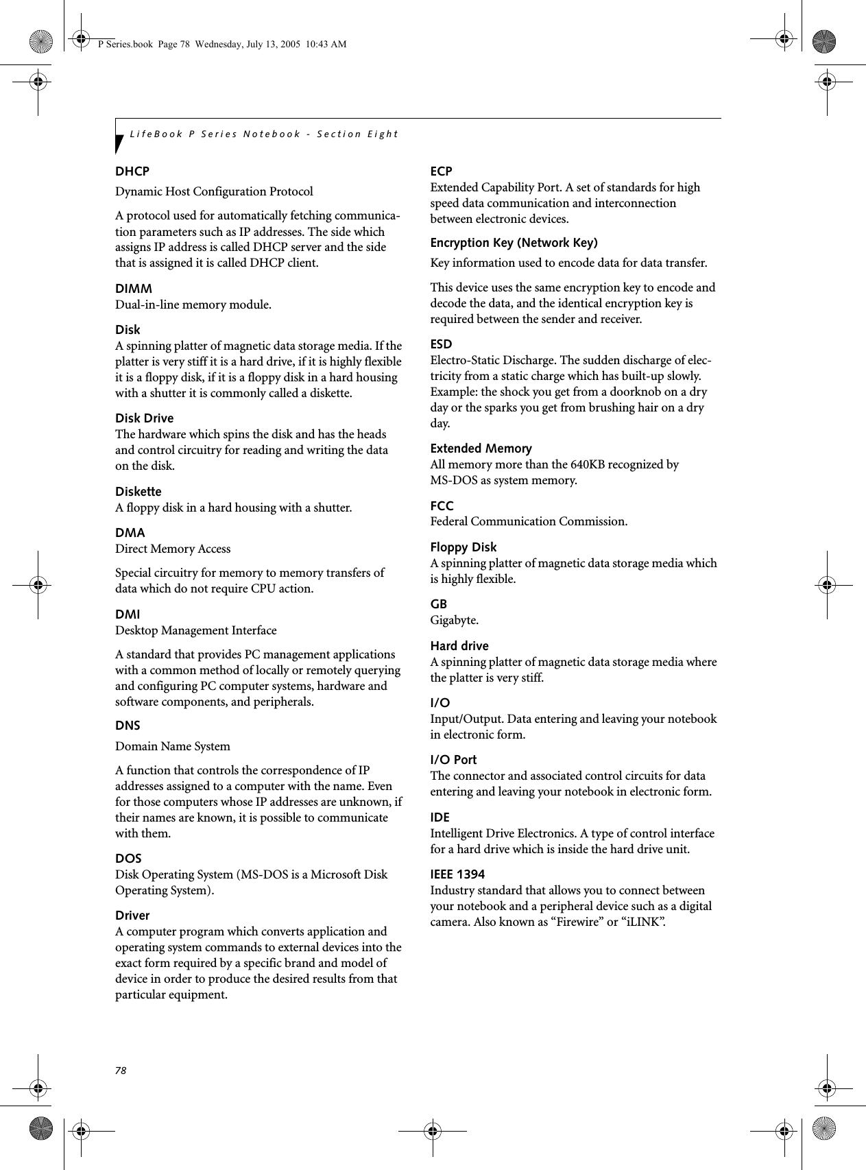 78LifeBook P Series Notebook - Section EightDHCP Dynamic Host Configuration ProtocolA protocol used for automatically fetching communica-tion parameters such as IP addresses. The side which assigns IP address is called DHCP server and the side that is assigned it is called DHCP client.DIMMDual-in-line memory module.DiskA spinning platter of magnetic data storage media. If the platter is very stiff it is a hard drive, if it is highly flexible it is a floppy disk, if it is a floppy disk in a hard housing with a shutter it is commonly called a diskette.Disk DriveThe hardware which spins the disk and has the heads and control circuitry for reading and writing the data on the disk.DisketteA floppy disk in a hard housing with a shutter.DMADirect Memory AccessSpecial circuitry for memory to memory transfers of data which do not require CPU action.DMIDesktop Management Interface A standard that provides PC management applications with a common method of locally or remotely querying and configuring PC computer systems, hardware and software components, and peripherals.DNS Domain Name SystemA function that controls the correspondence of IP addresses assigned to a computer with the name. Even for those computers whose IP addresses are unknown, if their names are known, it is possible to communicate with them.DOSDisk Operating System (MS-DOS is a Microsoft Disk Operating System).DriverA computer program which converts application and operating system commands to external devices into the exact form required by a specific brand and model of device in order to produce the desired results from that particular equipment.ECPExtended Capability Port. A set of standards for high speed data communication and interconnection between electronic devices.Encryption Key (Network Key)Key information used to encode data for data transfer.This device uses the same encryption key to encode and decode the data, and the identical encryption key is required between the sender and receiver.ESDElectro-Static Discharge. The sudden discharge of elec-tricity from a static charge which has built-up slowly. Example: the shock you get from a doorknob on a dry day or the sparks you get from brushing hair on a dry day.Extended MemoryAll memory more than the 640KB recognized by MS-DOS as system memory.FCCFederal Communication Commission.Floppy DiskA spinning platter of magnetic data storage media which is highly flexible.GBGigabyte.Hard driveA spinning platter of magnetic data storage media where the platter is very stiff.I/OInput/Output. Data entering and leaving your notebook in electronic form.I/O PortThe connector and associated control circuits for data entering and leaving your notebook in electronic form.IDEIntelligent Drive Electronics. A type of control interface for a hard drive which is inside the hard drive unit.IEEE 1394Industry standard that allows you to connect between your notebook and a peripheral device such as a digital camera. Also known as “Firewire” or “iLINK”.P Series.book Page 78 Wednesday, July 13, 2005 10:43 AM