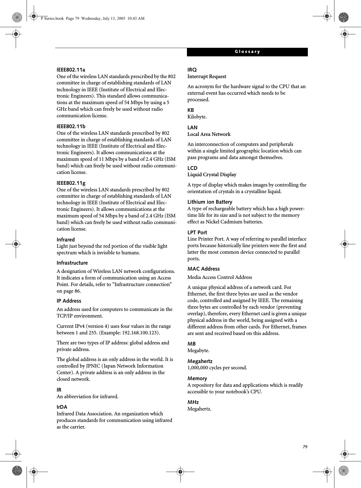 79GlossaryIEEE802.11aOne of the wireless LAN standards prescribed by the 802 committee in charge of establishing standards of LAN technology in IEEE (Institute of Electrical and Elec-tronic Engineers). This standard allows communica-tions at the maximum speed of 54 Mbps by using a 5 GHz band which can freely be used without radio communication license. IEEE802.11bOne of the wireless LAN standards prescribed by 802 committee in charge of establishing standards of LAN technology in IEEE (Institute of Electrical and Elec-tronic Engineers). It allows communications at the maximum speed of 11 Mbps by a band of 2.4 GHz (ISM band) which can freely be used without radio communi-cation license. IEEE802.11gOne of the wireless LAN standards prescribed by 802 committee in charge of establishing standards of LAN technology in IEEE (Institute of Electrical and Elec-tronic Engineers). It allows communications at the maximum speed of 54 Mbps by a band of 2.4 GHz (ISM band) which can freely be used without radio communi-cation license. InfraredLight just beyond the red portion of the visible light spectrum which is invisible to humans.InfrastructureA designation of Wireless LAN network configurations. It indicates a form of communication using an Access Point. For details, refer to “Infrastructure connection” on page 86.IP AddressAn address used for computers to communicate in the TCP/IP environment.Current IPv4 (version 4) uses four values in the range between 1 and 255. (Example: 192.168.100.123).There are two types of IP address: global address and private address.The global address is an only address in the world. It is controlled by JPNIC (Japan Network Information Center). A private address is an only address in the closed network.IRAn abbreviation for infrared.IrDAInfrared Data Association. An organization which produces standards for communication using infrared as the carrier.IRQInterrupt RequestAn acronym for the hardware signal to the CPU that an external event has occurred which needs to be processed.KB Kilobyte.LANLocal Area NetworkAn interconnection of computers and peripherals within a single limited geographic location which can pass programs and data amongst themselves.LCDLiquid Crystal DisplayA type of display which makes images by controlling the orientation of crystals in a crystalline liquid.Lithium ion BatteryA type of rechargeable battery which has a high power-time life for its size and is not subject to the memory effect as Nickel Cadmium batteries.LPT PortLine Printer Port. A way of referring to parallel interface ports because historically line printers were the first and latter the most common device connected to parallel ports.MAC Address Media Access Control AddressA unique physical address of a network card. For Ethernet, the first three bytes are used as the vendor code, controlled and assigned by IEEE. The remaining three bytes are controlled by each vendor (preventing overlap), therefore, every Ethernet card is given a unique physical address in the world, being assigned with a different address from other cards. For Ethernet, frames are sent and received based on this address.MBMegabyte.Megahertz1,000,000 cycles per second.MemoryA repository for data and applications which is readily accessible to your notebook’s CPU.MHzMegahertz.P Series.book Page 79 Wednesday, July 13, 2005 10:43 AM