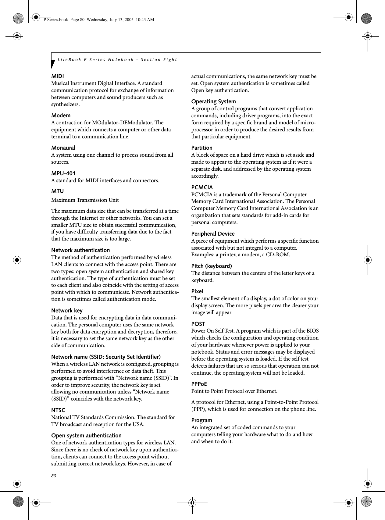 80LifeBook P Series Notebook - Section EightMIDIMusical Instrument Digital Interface. A standard communication protocol for exchange of information between computers and sound producers such as synthesizers.ModemA contraction for MOdulator-DEModulator. The equipment which connects a computer or other data terminal to a communication line.MonauralA system using one channel to process sound from all sources.MPU-401A standard for MIDI interfaces and connectors.MTUMaximum Transmission UnitThe maximum data size that can be transferred at a time through the Internet or other networks. You can set a smaller MTU size to obtain successful communication, if you have difficulty transferring data due to the fact that the maximum size is too large.Network authenticationThe method of authentication performed by wireless LAN clients to connect with the access point. There are two types: open system authentication and shared key authentication. The type of authentication must be set to each client and also coincide with the setting of access point with which to communicate. Network authentica-tion is sometimes called authentication mode.Network keyData that is used for encrypting data in data communi-cation. The personal computer uses the same network key both for data encryption and decryption, therefore, it is necessary to set the same network key as the other side of communication.Network name (SSID: Security Set Identifier)When a wireless LAN network is configured, grouping is performed to avoid interference or data theft. This grouping is performed with “Network name (SSID)”. In order to improve security, the network key is set allowing no communication unless “Network name (SSID)” coincides with the network key.NTSCNational TV Standards Commission. The standard for TV broadcast and reception for the USA.Open system authenticationOne of network authentication types for wireless LAN. Since there is no check of network key upon authentica-tion, clients can connect to the access point without submitting correct network keys. However, in case of actual communications, the same network key must be set. Open system authentication is sometimes called Open key authentication.Operating SystemA group of control programs that convert application commands, including driver programs, into the exact form required by a specific brand and model of micro-processor in order to produce the desired results from that particular equipment.PartitionA block of space on a hard drive which is set aside and made to appear to the operating system as if it were a separate disk, and addressed by the operating system accordingly.PCMCIAPCMCIA is a trademark of the Personal Computer Memory Card International Association. The Personal Computer Memory Card International Association is an organization that sets standards for add-in cards for personal computers.Peripheral DeviceA piece of equipment which performs a specific function associated with but not integral to a computer. Examples: a printer, a modem, a CD-ROM.Pitch (keyboard)The distance between the centers of the letter keys of a keyboard.PixelThe smallest element of a display, a dot of color on your display screen. The more pixels per area the clearer your image will appear.POSTPower On Self Test. A program which is part of the BIOS which checks the configuration and operating condition of your hardware whenever power is applied to your notebook. Status and error messages may be displayed before the operating system is loaded. If the self test detects failures that are so serious that operation can not continue, the operating system will not be loaded. PPPoEPoint to Point Protocol over Ethernet.A protocol for Ethernet, using a Point-to-Point Protocol (PPP), which is used for connection on the phone line.ProgramAn integrated set of coded commands to your computers telling your hardware what to do and how and when to do it.P Series.book Page 80 Wednesday, July 13, 2005 10:43 AM