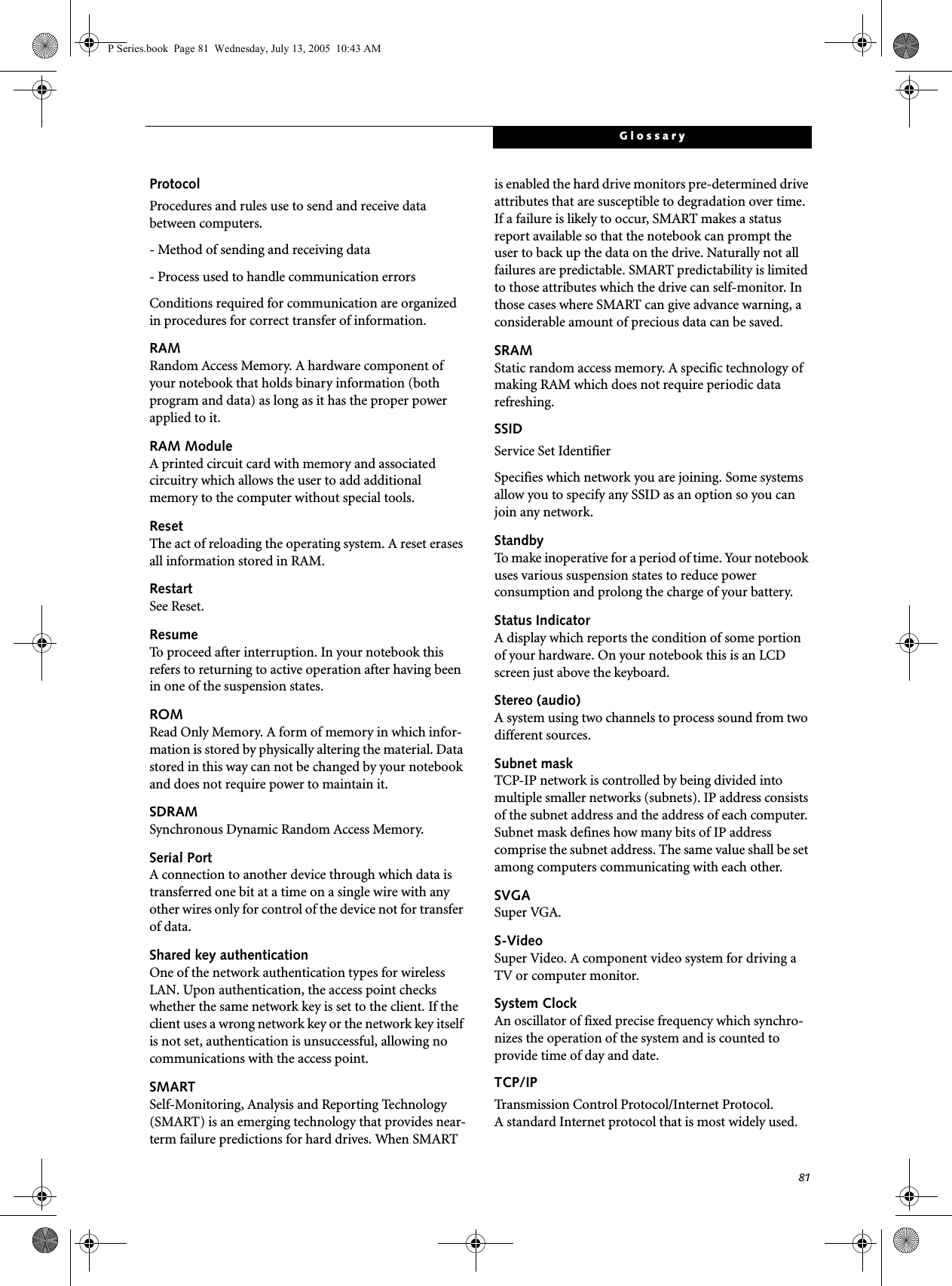 81GlossaryProtocolProcedures and rules use to send and receive data between computers.- Method of sending and receiving data- Process used to handle communication errorsConditions required for communication are organized in procedures for correct transfer of information.RAMRandom Access Memory. A hardware component of your notebook that holds binary information (both program and data) as long as it has the proper power applied to it.RAM ModuleA printed circuit card with memory and associated circuitry which allows the user to add additional memory to the computer without special tools.ResetThe act of reloading the operating system. A reset erases all information stored in RAM.RestartSee Reset.ResumeTo proceed after interruption. In your notebook this refers to returning to active operation after having been in one of the suspension states.ROMRead Only Memory. A form of memory in which infor-mation is stored by physically altering the material. Data stored in this way can not be changed by your notebook and does not require power to maintain it.SDRAMSynchronous Dynamic Random Access Memory.Serial PortA connection to another device through which data is transferred one bit at a time on a single wire with any other wires only for control of the device not for transfer of data.Shared key authenticationOne of the network authentication types for wireless LAN. Upon authentication, the access point checks whether the same network key is set to the client. If the client uses a wrong network key or the network key itself is not set, authentication is unsuccessful, allowing no communications with the access point.SMARTSelf-Monitoring, Analysis and Reporting Technology (SMART) is an emerging technology that provides near-term failure predictions for hard drives. When SMART is enabled the hard drive monitors pre-determined drive attributes that are susceptible to degradation over time. If a failure is likely to occur, SMART makes a status report available so that the notebook can prompt the user to back up the data on the drive. Naturally not all failures are predictable. SMART predictability is limited to those attributes which the drive can self-monitor. In those cases where SMART can give advance warning, a considerable amount of precious data can be saved.SRAMStatic random access memory. A specific technology of making RAM which does not require periodic data refreshing.SSIDService Set IdentifierSpecifies which network you are joining. Some systems allow you to specify any SSID as an option so you can join any network.StandbyTo make inoperative for a period of time. Your notebook uses various suspension states to reduce power consumption and prolong the charge of your battery.Status IndicatorA display which reports the condition of some portion of your hardware. On your notebook this is an LCD screen just above the keyboard.Stereo (audio)A system using two channels to process sound from two different sources.Subnet maskTCP-IP network is controlled by being divided into multiple smaller networks (subnets). IP address consists of the subnet address and the address of each computer. Subnet mask defines how many bits of IP address comprise the subnet address. The same value shall be set among computers communicating with each other.SVGASuper VGA.S-VideoSuper Video. A component video system for driving a TV or computer monitor.System ClockAn oscillator of fixed precise frequency which synchro-nizes the operation of the system and is counted to provide time of day and date.TCP/IP Transmission Control Protocol/Internet Protocol.A standard Internet protocol that is most widely used.P Series.book Page 81 Wednesday, July 13, 2005 10:43 AM