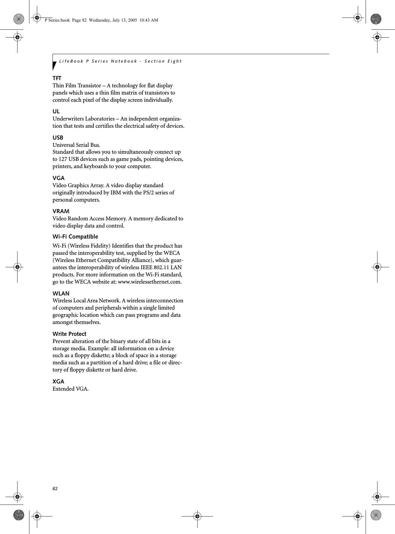82LifeBook P Series Notebook - Section EightTFTThin Film Transistor – A technology for flat display panels which uses a thin film matrix of transistors to control each pixel of the display screen individually.ULUnderwriters Laboratories – An independent organiza-tion that tests and certifies the electrical safety of devices.USBUniversal Serial Bus.Standard that allows you to simultaneously connect up to 127 USB devices such as game pads, pointing devices, printers, and keyboards to your computer.VGAVideo Graphics Array. A video display standard originally introduced by IBM with the PS/2 series of personal computers.VRAMVideo Random Access Memory. A memory dedicated to video display data and control.Wi-Fi CompatibleWi-Fi (Wireless Fidelity) Identifies that the product has passed the interoperability test, supplied by the WECA (Wireless Ethernet Compatibility Alliance), which guar-antees the interoperability of wireless IEEE 802.11 LAN products. For more information on the Wi-Fi standard, go to the WECA website at: www.wirelessethernet.com.WLANWireless Local Area Network. A wireless interconnection of computers and peripherals within a single limited geographic location which can pass programs and data amongst themselves.Write ProtectPrevent alteration of the binary state of all bits in a storage media. Example: all information on a device such as a floppy diskette; a block of space in a storage media such as a partition of a hard drive; a file or direc-tory of floppy diskette or hard drive.XGAExtended VGA.P Series.book Page 82 Wednesday, July 13, 2005 10:43 AM