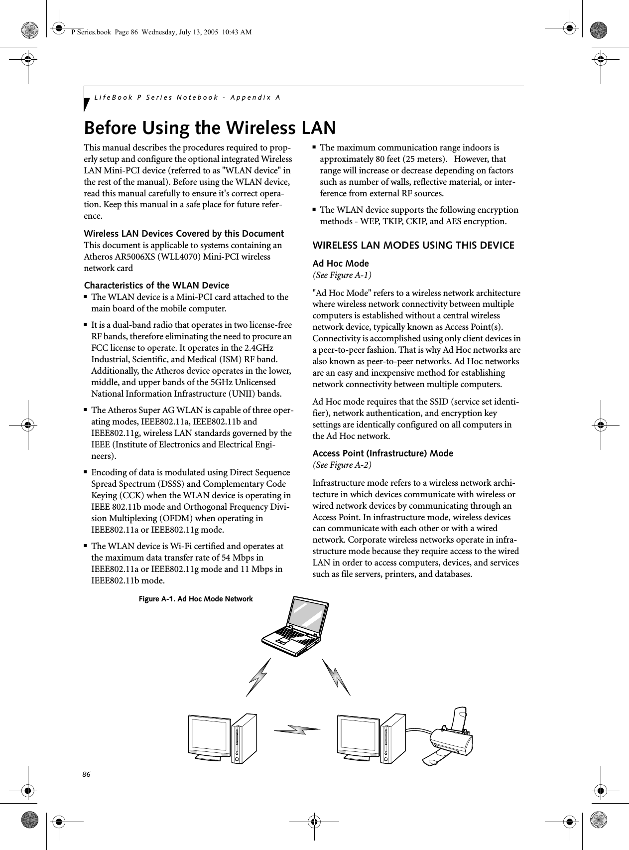 86LifeBook P Series Notebook - Appendix ABefore Using the Wireless LANThis manual describes the procedures required to prop-erly setup and configure the optional integrated Wireless LAN Mini-PCI device (referred to as "WLAN device" in the rest of the manual). Before using the WLAN device, read this manual carefully to ensure it's correct opera-tion. Keep this manual in a safe place for future refer-ence.Wireless LAN Devices Covered by this DocumentThis document is applicable to systems containing an Atheros AR5006XS (WLL4070) Mini-PCI wireless network cardCharacteristics of the WLAN Device■The WLAN device is a Mini-PCI card attached to the main board of the mobile computer. ■It is a dual-band radio that operates in two license-free RF bands, therefore eliminating the need to procure an FCC license to operate. It operates in the 2.4GHz Industrial, Scientific, and Medical (ISM) RF band. Additionally, the Atheros device operates in the lower, middle, and upper bands of the 5GHz Unlicensed National Information Infrastructure (UNII) bands. ■The Atheros Super AG WLAN is capable of three oper-ating modes, IEEE802.11a, IEEE802.11b and IEEE802.11g, wireless LAN standards governed by the IEEE (Institute of Electronics and Electrical Engi-neers). ■Encoding of data is modulated using Direct Sequence Spread Spectrum (DSSS) and Complementary Code Keying (CCK) when the WLAN device is operating in IEEE 802.11b mode and Orthogonal Frequency Divi-sion Multiplexing (OFDM) when operating in IEEE802.11a or IEEE802.11g mode. ■The WLAN device is Wi-Fi certified and operates at the maximum data transfer rate of 54 Mbps in IEEE802.11a or IEEE802.11g mode and 11 Mbps in IEEE802.11b mode.■The maximum communication range indoors is approximately 80 feet (25 meters). However, that range will increase or decrease depending on factors such as number of walls, reflective material, or inter-ference from external RF sources.■The WLAN device supports the following encryption methods - WEP, TKIP, CKIP, and AES encryption.WIRELESS LAN MODES USING THIS DEVICEAd Hoc Mode (See Figure A-1)"Ad Hoc Mode" refers to a wireless network architecture where wireless network connectivity between multiple computers is established without a central wireless network device, typically known as Access Point(s). Connectivity is accomplished using only client devices in a peer-to-peer fashion. That is why Ad Hoc networks are also known as peer-to-peer networks. Ad Hoc networks are an easy and inexpensive method for establishing network connectivity between multiple computers.Ad Hoc mode requires that the SSID (service set identi-fier), network authentication, and encryption key settings are identically configured on all computers in the Ad Hoc network. Access Point (Infrastructure) Mode (See Figure A-2)Infrastructure mode refers to a wireless network archi-tecture in which devices communicate with wireless or wired network devices by communicating through an Access Point. In infrastructure mode, wireless devices can communicate with each other or with a wired network. Corporate wireless networks operate in infra-structure mode because they require access to the wired LAN in order to access computers, devices, and services such as file servers, printers, and databases.Figure A-1. Ad Hoc Mode NetworkP Series.book Page 86 Wednesday, July 13, 2005 10:43 AM