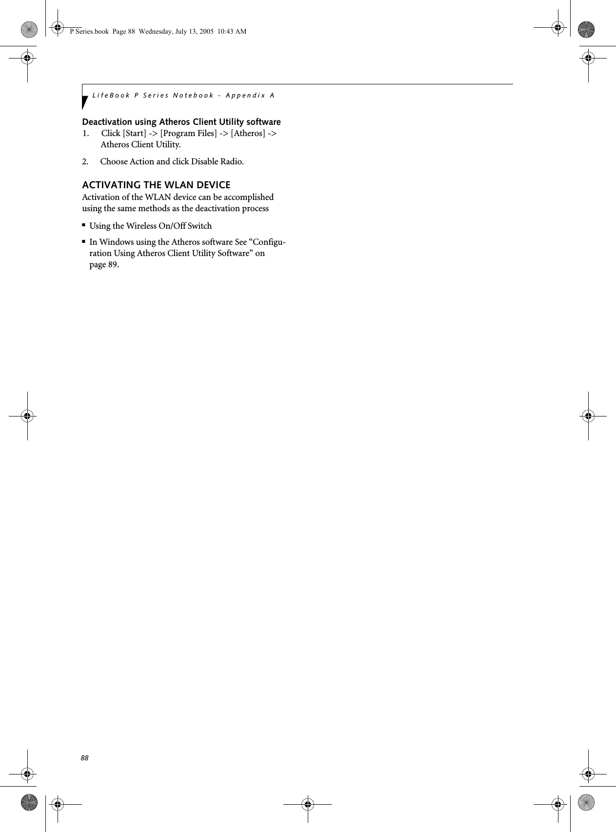 88LifeBook P Series Notebook - Appendix ADeactivation using Atheros Client Utility software1. Click [Start] -> [Program Files] -> [Atheros] -> Atheros Client Utility.2. Choose Action and click Disable Radio.ACTIVATING THE WLAN DEVICEActivation of the WLAN device can be accomplished using the same methods as the deactivation process■Using the Wireless On/Off Switch■In Windows using the Atheros software See &ldquo;Configu-ration Using Atheros Client Utility Software&rdquo; on page 89.P Series.book  Page 88  Wednesday, July 13, 2005  10:43 AM