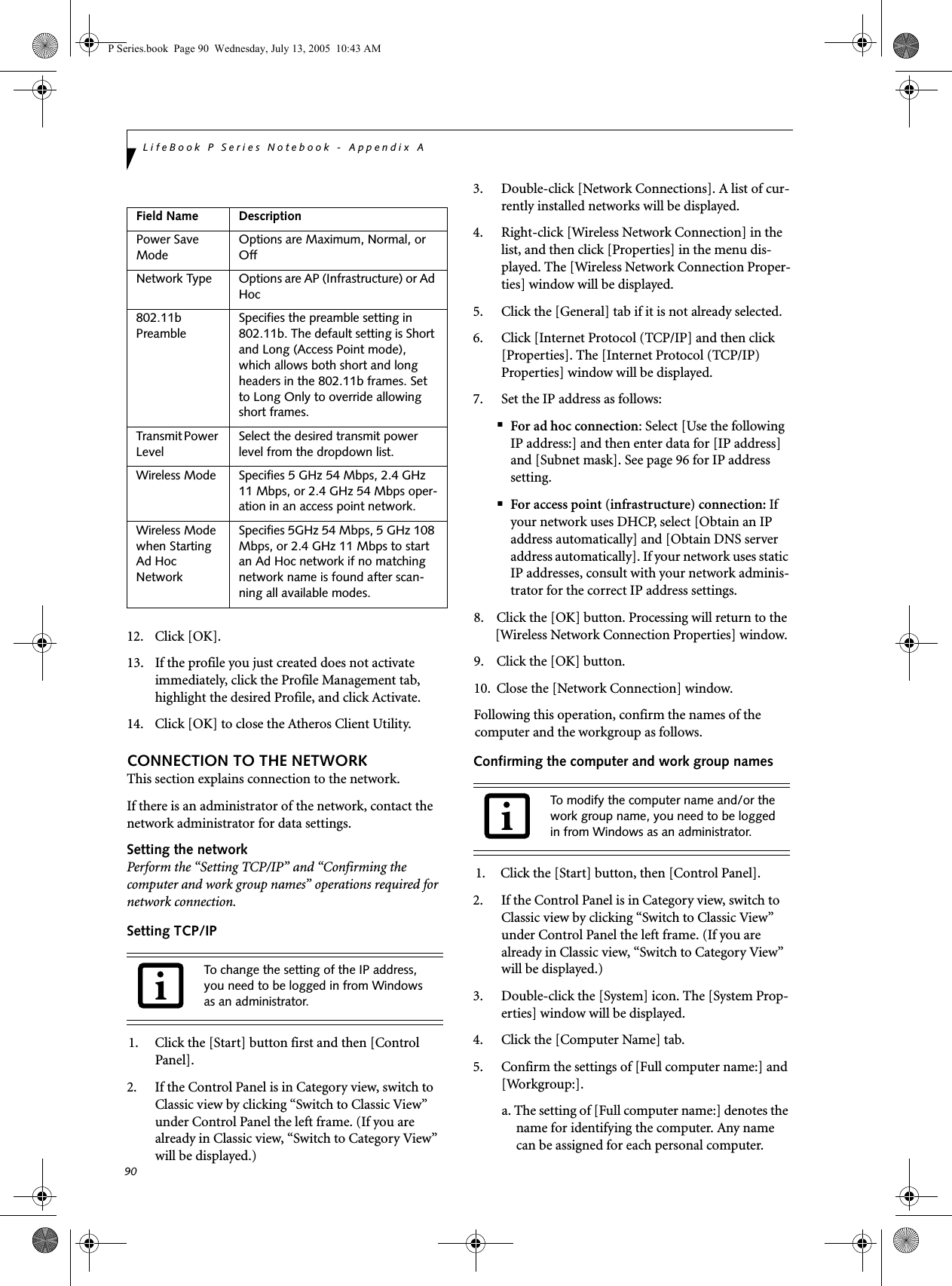 90LifeBook P Series Notebook - Appendix A12. Click [OK].13. If the profile you just created does not activate immediately, click the Profile Management tab, highlight the desired Profile, and click Activate.14. Click [OK] to close the Atheros Client Utility.CONNECTION TO THE NETWORKThis section explains connection to the network.If there is an administrator of the network, contact the network administrator for data settings.Setting the networkPerform the &ldquo;Setting TCP/IP&rdquo; and &ldquo;Confirming the computer and work group names&rdquo; operations required for network connection.Setting TCP/IP1. Click the [Start] button first and then [Control Panel].2. If the Control Panel is in Category view, switch to Classic view by clicking &ldquo;Switch to Classic View&rdquo; under Control Panel the left frame. (If you are already in Classic view, &ldquo;Switch to Category View&rdquo; will be displayed.) 3. Double-click [Network Connections]. A list of cur-rently installed networks will be displayed.4. Right-click [Wireless Network Connection] in the list, and then click [Properties] in the menu dis-played. The [Wireless Network Connection Proper-ties] window will be displayed.5. Click the [General] tab if it is not already selected.6. Click [Internet Protocol (TCP/IP] and then click [Properties]. The [Internet Protocol (TCP/IP) Properties] window will be displayed.7. Set the IP address as follows:■For ad hoc connection: Select [Use the following IP address:] and then enter data for [IP address] and [Subnet mask]. See page 96 for IP address setting.■For access point (infrastructure) connection: If your network uses DHCP, select [Obtain an IP address automatically] and [Obtain DNS server address automatically]. If your network uses static IP addresses, consult with your network adminis-trator for the correct IP address settings.8. Click the [OK] button. Processing will return to the [Wireless Network Connection Properties] window.9. Click the [OK] button.10. Close the [Network Connection] window. Following this operation, confirm the names of the computer and the workgroup as follows.Confirming the computer and work group names1. Click the [Start] button, then [Control Panel].2. If the Control Panel is in Category view, switch to Classic view by clicking &ldquo;Switch to Classic View&rdquo; under Control Panel the left frame. (If you are already in Classic view, &ldquo;Switch to Category View&rdquo; will be displayed.) 3. Double-click the [System] icon. The [System Prop-erties] window will be displayed.4. Click the [Computer Name] tab.5. Confirm the settings of [Full computer name:] and [Workgroup:].a. The setting of [Full computer name:] denotes the name for identifying the computer. Any name can be assigned for each personal computer. Field Name DescriptionPower Save ModeOptions are Maximum, Normal, or OffNetwork Type Options are AP (Infrastructure) or Ad Hoc802.11b PreambleSpecifies the preamble setting in 802.11b. The default setting is Short and Long (Access Point mode), which allows both short and long headers in the 802.11b frames. Set to Long Only to override allowing short frames.Transmit Power LevelSelect the desired transmit power level from the dropdown list.Wireless Mode Specifies 5 GHz 54 Mbps, 2.4 GHz 11 Mbps, or 2.4 GHz 54 Mbps oper-ation in an access point network.Wireless Mode when Starting Ad Hoc NetworkSpecifies 5GHz 54 Mbps, 5 GHz 108 Mbps, or 2.4 GHz 11 Mbps to start an Ad Hoc network if no matching network name is found after scan-ning all available modes.To change the setting of the IP address, you need to be logged in from Windows as an administrator.To modify the computer name and/or the work group name, you need to be logged in from Windows as an administrator.P Series.book  Page 90  Wednesday, July 13, 2005  10:43 AM